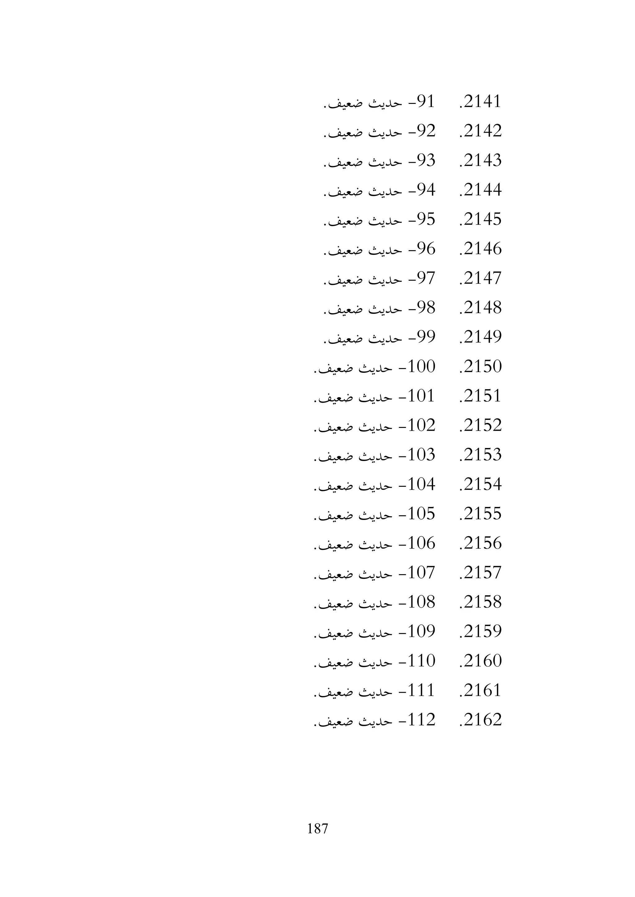 187
2141
.
91
-
.‫ضعيف‬ ‫حديث‬
2142
.
92
-
.‫ضعيف‬ ‫حديث‬
2143
.
93
-
.‫ضعيف‬ ‫حديث‬
2144
.
94
-
.‫ضعيف‬ ‫حديث‬
2145
.
95
-
.‫ضعيف‬ ‫حديث‬
2146
.
96
-
.‫ضعيف‬ ‫حديث‬
2147
.
97
-
.‫ضعيف‬ ‫حديث‬
2148
.
98
-
.‫ضعيف‬ ‫حديث‬
2149
.
99
-
.‫ضعيف‬ ‫حديث‬
2150
.
100
-
.‫ضعيف‬ ‫حديث‬
2151
.
101
-
.‫ضعيف‬ ‫حديث‬
2152
.
102
-
.‫ضعيف‬ ‫حديث‬
2153
.
103
-
.‫ضعيف‬ ‫حديث‬
2154
.
104
-
.‫ضعيف‬ ‫حديث‬
2155
.
105
-
.‫ضعيف‬ ‫حديث‬
2156
.
106
-
.‫ضعيف‬ ‫حديث‬
2157
.
107
-
.‫ضعيف‬ ‫حديث‬
2158
.
108
-
.‫ضعيف‬ ‫حديث‬
2159
.
109
-
.‫ضعيف‬ ‫حديث‬
2160
.
110
-
.‫ضعيف‬ ‫حديث‬
2161
.
111
-
.‫ضعيف‬ ‫حديث‬
2162
.
112
-
.‫ضعيف‬ ‫حديث‬
 