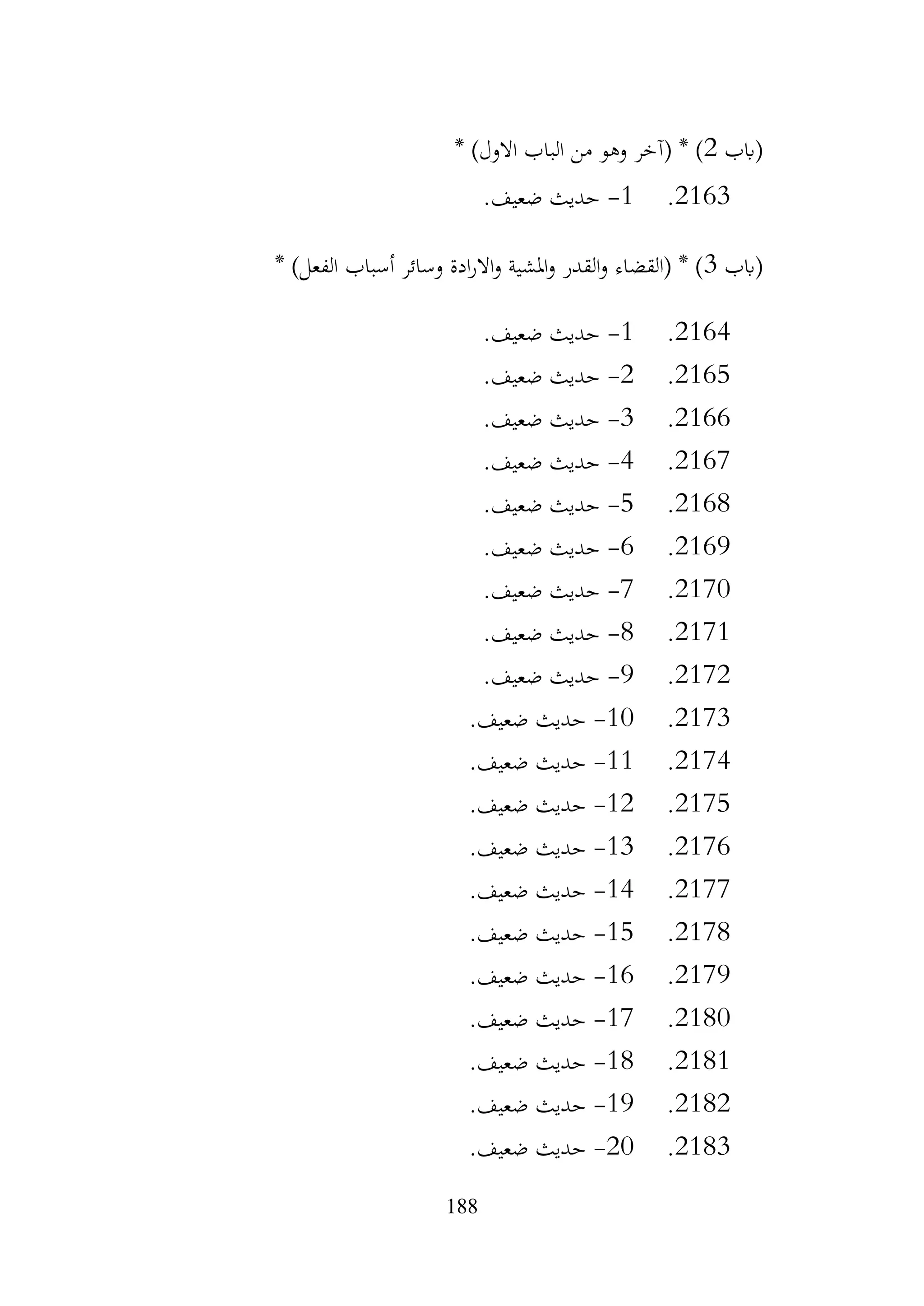 188
‫(ابب‬
2
* )‫االول‬ ‫الباب‬ ‫من‬ ‫وهو‬ ‫(آخر‬ * )
2163
.
1
-
.‫ضعيف‬ ‫حديث‬
‫(ابب‬
3
* )‫الفعل‬ ‫أسباب‬ ‫وسائر‬ ‫ادة‬‫ر‬‫اال‬‫و‬ ‫املشية‬‫و‬ ‫القدر‬‫و‬ ‫(القضاء‬ * )
2164
.
1
-
.‫ضعيف‬ ‫حديث‬
2165
.
2
-
.‫ضعيف‬ ‫حديث‬
2166
.
3
-
.‫ضعيف‬ ‫حديث‬
2167
.
4
-
.‫ضعيف‬ ‫حديث‬
2168
.
5
-
.‫ضعيف‬ ‫حديث‬
2169
.
6
-
.‫ضعيف‬ ‫حديث‬
2170
.
7
-
.‫ضعيف‬ ‫حديث‬
2171
.
8
-
.‫ضعيف‬ ‫حديث‬
2172
.
9
-
.‫ضعيف‬ ‫حديث‬
2173
.
10
-
.‫ضعيف‬ ‫حديث‬
2174
.
11
-
.‫ضعيف‬ ‫حديث‬
2175
.
12
-
.‫ضعيف‬ ‫حديث‬
2176
.
13
-
.‫ضعيف‬ ‫حديث‬
2177
.
14
-
.‫ضعيف‬ ‫حديث‬
2178
.
15
-
.‫ضعيف‬ ‫حديث‬
2179
.
16
-
.‫ضعيف‬ ‫حديث‬
2180
.
17
-
.‫ضعيف‬ ‫حديث‬
2181
.
18
-
.‫ضعيف‬ ‫حديث‬
2182
.
19
-
.‫ضعيف‬ ‫حديث‬
2183
.
20
-
.‫ضعيف‬ ‫حديث‬
 