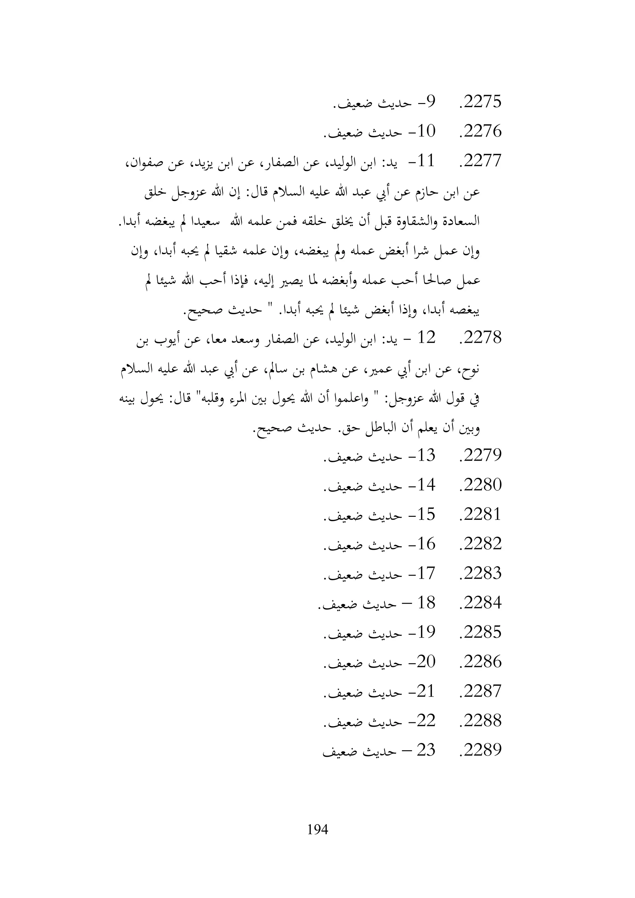 194
2275
.
9
-
.‫ضعيف‬ ‫حديث‬
2276
.
10
-
.‫ضعيف‬ ‫حديث‬
2277
.
11
-
،‫ان‬‫و‬‫صف‬ ‫عن‬ ،‫يد‬‫ز‬‫ي‬ ‫ابن‬ ‫عن‬ ،‫الصفار‬ ‫عن‬ ،‫الوليد‬ ‫ابن‬ :‫يد‬
‫خلق‬ ‫عزوجل‬ ‫هللا‬ ‫إن‬ :‫قال‬ ‫السالم‬ ‫عليه‬ ‫هللا‬ ‫عبد‬ ‫أيب‬ ‫عن‬ ‫حازم‬ ‫ابن‬ ‫عن‬
.‫أبدا‬ ‫يبغضه‬ ‫مل‬ ‫سعيدا‬ ‫هللا‬ ‫علمه‬ ‫فمن‬ ‫خلقه‬ ‫خيلق‬ ‫أن‬ ‫قبل‬ ‫الشقاوة‬‫و‬ ‫السعادة‬
‫وإن‬ ،‫أبدا‬ ‫حيبه‬ ‫مل‬ ‫شقيا‬ ‫علمه‬ ‫وإن‬ ،‫يبغضه‬ ‫مل‬‫و‬ ‫عمله‬ ‫أبغض‬ ‫ا‬‫ر‬‫ش‬ ‫عمل‬ ‫وإن‬
‫عمل‬
‫مل‬ ‫شيئا‬ ‫هللا‬ ‫أحب‬ ‫فإذا‬ ،‫إليه‬ ‫يصري‬ ‫ملا‬ ‫أبغضه‬‫و‬ ‫عمله‬ ‫أحب‬ ‫صاحلا‬
.‫صحيح‬ ‫حديث‬ " .‫أبدا‬ ‫حيبه‬ ‫مل‬ ‫شيئا‬ ‫أبغض‬ ‫وإذا‬ ،‫أبدا‬ ‫يبغصه‬
2278
.
12
-
‫بن‬ ‫أيوب‬ ‫عن‬ ،‫معا‬ ‫وسعد‬ ‫الصفار‬ ‫عن‬ ،‫الوليد‬ ‫ابن‬ :‫يد‬
‫السالم‬ ‫عليه‬ ‫هللا‬ ‫عبد‬ ‫أيب‬ ‫عن‬ ،‫سامل‬ ‫بن‬ ‫هشام‬ ‫عن‬ ،‫عمري‬ ‫أيب‬ ‫ابن‬ ‫عن‬ ،‫نوح‬
‫وقلبه‬ ‫املرء‬ ‫بني‬ ‫حيول‬ ‫هللا‬ ‫أن‬ ‫ا‬‫و‬‫اعلم‬‫و‬ " :‫عزوجل‬ ‫هللا‬ ‫قول‬ ‫يف‬
"
‫بينه‬ ‫حيول‬ :‫قال‬
.‫صحيح‬ ‫حديث‬ .‫حق‬ ‫الباطل‬ ‫أن‬ ‫يعلم‬ ‫أن‬ ‫وبني‬
2279
.
13
-
.‫ضعيف‬ ‫حديث‬
2280
.
14
-
.‫ضعيف‬ ‫حديث‬
2281
.
15
-
.‫ضعيف‬ ‫حديث‬
2282
.
16
-
.‫ضعيف‬ ‫حديث‬
2283
.
17
-
.‫ضعيف‬ ‫حديث‬
2284
.
18
–
.‫ضعيف‬ ‫حديث‬
2285
.
19
-
.‫ضعيف‬ ‫حديث‬
2286
.
20
-
.‫ضعيف‬ ‫حديث‬
2287
.
21
-
.‫ضعيف‬ ‫حديث‬
2288
.
22
-
.‫ضعيف‬ ‫حديث‬
2289
.
23
–
‫ضعيف‬ ‫حديث‬
 