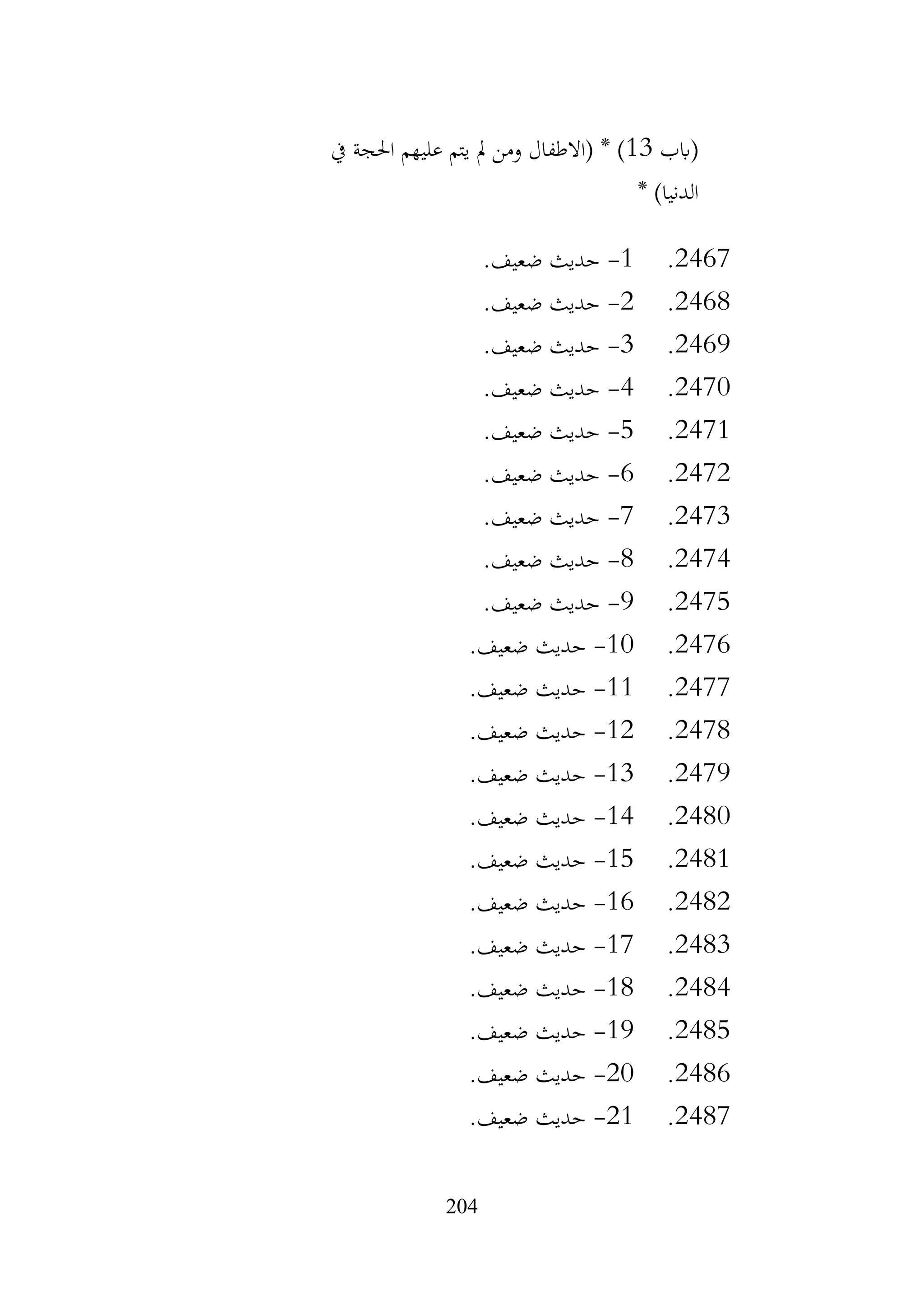 204
‫(ابب‬
13
* )
‫يف‬ ‫احلجة‬ ‫عليهم‬ ‫يتم‬ ‫مل‬ ‫ومن‬ ‫(االطفال‬
* )‫الدنيا‬
2467
.
1
-
.‫ضعيف‬ ‫حديث‬
2468
.
2
-
.‫ضعيف‬ ‫حديث‬
2469
.
3
-
.‫ضعيف‬ ‫حديث‬
2470
.
4
-
.‫ضعيف‬ ‫حديث‬
2471
.
5
-
.‫ضعيف‬ ‫حديث‬
2472
.
6
-
.‫ضعيف‬ ‫حديث‬
2473
.
7
-
.‫ضعيف‬ ‫حديث‬
2474
.
8
-
.‫ضعيف‬ ‫حديث‬
2475
.
9
-
.‫ضعيف‬ ‫حديث‬
2476
.
10
-
.‫ضعيف‬ ‫حديث‬
2477
.
11
-
.‫ضعيف‬ ‫حديث‬
2478
.
12
-
.‫ضعيف‬ ‫حديث‬
2479
.
13
-
.‫ضعيف‬ ‫حديث‬
2480
.
14
-
.‫ضعيف‬ ‫حديث‬
2481
.
15
-
.‫ضعيف‬ ‫حديث‬
2482
.
16
-
.‫ضعيف‬ ‫حديث‬
2483
.
17
-
.‫ضعيف‬ ‫حديث‬
2484
.
18
-
.‫ضعيف‬ ‫حديث‬
2485
.
19
-
.‫ضعيف‬ ‫حديث‬
2486
.
20
-
.‫ضعيف‬ ‫حديث‬
2487
.
21
-
.‫ضعيف‬ ‫حديث‬
 