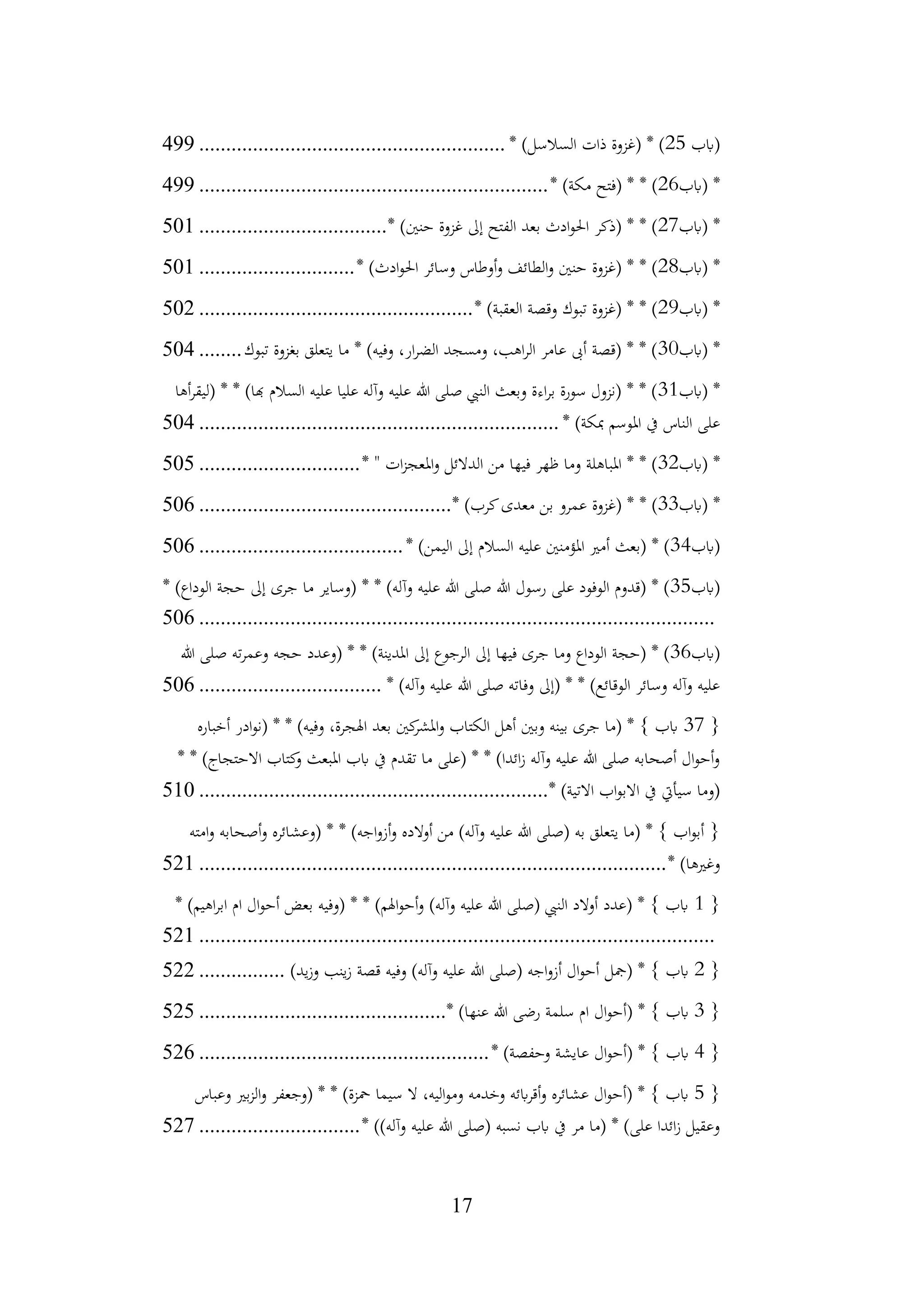 17
‫(ابب‬
25
* )‫السالسل‬ ‫ذات‬ ‫(غزوة‬ * )
................................
.........................
499
‫(ابب‬ *
26
* )‫مكة‬ ‫(فتح‬ * * )
................................
................................
.
499
‫(ابب‬ *
27
* )‫حنني‬ ‫غزوة‬ ‫إىل‬ ‫الفتح‬ ‫بعد‬ ‫ادث‬‫و‬‫احل‬ ‫(ذكر‬ * * )
................................
...
501
‫(ابب‬ *
28
* )‫ادث‬‫و‬‫احل‬ ‫وسائر‬ ‫أوطاس‬‫و‬ ‫الطائف‬‫و‬ ‫حنني‬ ‫(غزوة‬ * * )
.............................
501
‫(ابب‬ *
29
* )‫العقبة‬ ‫وقصة‬ ‫تبوك‬ ‫(غزوة‬ * * )
................................
...................
502
‫(ابب‬ *
30
‫تبوك‬ ‫بغزوة‬ ‫يتعلق‬ ‫ما‬ * )‫وفيه‬ ،‫ار‬‫ر‬‫الض‬ ‫ومسجد‬ ،‫اهب‬‫ر‬‫ال‬ ‫عامر‬ ‫أىب‬ ‫(قصة‬ * * )
........
504
‫(ابب‬ *
31
‫أها‬‫ر‬‫(ليق‬ * * )‫هبا‬ ‫السالم‬ ‫عليه‬ ‫عليا‬ ‫وآله‬ ‫عليه‬ ‫هللا‬ ‫صلى‬ ‫النيب‬ ‫وبعث‬ ‫اءة‬‫ر‬‫ب‬ ‫سورة‬ ‫(نزول‬ * * )
* )‫مبكة‬ ‫املوسم‬ ‫يف‬ ‫الناس‬ ‫على‬
................................
................................
...
504
‫(ابب‬ *
32
* " ‫ات‬‫ز‬‫املعج‬‫و‬ ‫الدالئل‬ ‫من‬ ‫فيها‬ ‫ظهر‬ ‫وما‬ ‫املباهلة‬ * * )
..............................
505
‫(ابب‬ *
33
* )‫كرب‬‫معدى‬ ‫بن‬ ‫عمرو‬ ‫(غزوة‬ * * )
................................
...............
506
‫(ابب‬
34
* )‫اليمن‬ ‫إىل‬ ‫السالم‬ ‫عليه‬ ‫املؤمنني‬ ‫أمري‬ ‫(بعث‬ * )
................................
......
506
‫(ابب‬
35
* )‫الوداع‬ ‫حجة‬ ‫إىل‬ ‫جرى‬ ‫ما‬ ‫(وساير‬ * * )‫وآله‬ ‫عليه‬ ‫هللا‬ ‫صلى‬ ‫هللا‬ ‫رسول‬ ‫على‬ ‫الوفود‬ ‫(قدوم‬ * )
................................
................................
................................
506
‫(ابب‬
36
‫هللا‬ ‫صلى‬ ‫ته‬‫ر‬‫وعم‬ ‫حجه‬ ‫(وعدد‬ * * )‫املدينة‬ ‫إىل‬ ‫الرجوع‬ ‫إىل‬ ‫فيها‬ ‫جرى‬ ‫وما‬ ‫الوداع‬ ‫(حجة‬ * )
* )‫وآله‬ ‫عليه‬ ‫هللا‬ ‫صلى‬ ‫وفاته‬ ‫(إىل‬ * * )‫الوقائع‬ ‫وسائر‬ ‫وآله‬ ‫عليه‬
................................
..
506
{
37
‫أخباره‬ ‫ادر‬‫و‬‫(ن‬ * * )‫وفيه‬ ،‫اهلجرة‬ ‫بعد‬ ‫كني‬
‫املشر‬‫و‬ ‫الكتاب‬ ‫أهل‬ ‫وبني‬ ‫بينه‬ ‫جرى‬ ‫(ما‬ * } ‫ابب‬
* * )‫االحتجاج‬ ‫كتاب‬
‫و‬ ‫املبعث‬ ‫ابب‬ ‫يف‬ ‫تقدم‬ ‫ما‬ ‫(على‬ * * )‫ائدا‬‫ز‬ ‫وآله‬ ‫عليه‬ ‫هللا‬ ‫صلى‬ ‫أصحابه‬ ‫ال‬‫و‬‫أح‬‫و‬
* )‫االتية‬ ‫اب‬‫و‬‫االب‬ ‫يف‬ ‫سيأيت‬ ‫(وما‬
................................
................................
.
510
‫امته‬‫و‬ ‫أصحابه‬‫و‬ ‫(وعشائره‬ * * )‫اجه‬‫و‬‫أز‬‫و‬ ‫أوالده‬ ‫من‬ )‫وآله‬ ‫عليه‬ ‫هللا‬ ‫(صلى‬ ‫به‬ ‫يتعلق‬ ‫(ما‬ * } ‫اب‬‫و‬‫أب‬ {
* )‫وغريها‬
................................
................................
.......................
521
{
1
* )‫اهيم‬‫ر‬‫اب‬ ‫ام‬ ‫ال‬‫و‬‫أح‬ ‫بعض‬ ‫(وفيه‬ * * )‫اهلم‬‫و‬‫أح‬‫و‬ )‫وآله‬ ‫عليه‬ ‫هللا‬ ‫(صلى‬ ‫النيب‬ ‫أوالد‬ ‫(عدد‬ * } ‫ابب‬
................................
................................
................................
521
{
2
)‫يد‬‫ز‬‫و‬ ‫ينب‬‫ز‬ ‫قصة‬ ‫وفيه‬ )‫وآله‬ ‫عليه‬ ‫هللا‬ ‫(صلى‬ ‫اجه‬‫و‬‫أز‬ ‫ال‬‫و‬‫أح‬ ‫(مجل‬ * } ‫ابب‬
................
522
{
3
* )‫عنها‬ ‫هللا‬ ‫رضى‬ ‫سلمة‬ ‫ام‬ ‫ال‬‫و‬‫(أح‬ * } ‫ابب‬
................................
..............
525
{
4
* )‫وحفصة‬ ‫عايشة‬ ‫ال‬‫و‬‫(أح‬ * } ‫ابب‬
................................
......................
526
{
5
‫وعباس‬ ‫بري‬‫ز‬‫ال‬‫و‬ ‫(وجعفر‬ * * )‫محزة‬ ‫سيما‬ ‫ال‬ ،‫اليه‬‫و‬‫وم‬ ‫وخدمه‬ ‫ابئه‬‫ر‬‫أق‬‫و‬ ‫عشائره‬ ‫ال‬‫و‬‫(أح‬ * } ‫ابب‬
* ))‫وآله‬ ‫عليه‬ ‫هللا‬ ‫(صلى‬ ‫نسبه‬ ‫ابب‬ ‫يف‬ ‫مر‬ ‫(ما‬ * )‫على‬ ‫ائدا‬‫ز‬ ‫وعقيل‬
..............................
527
 