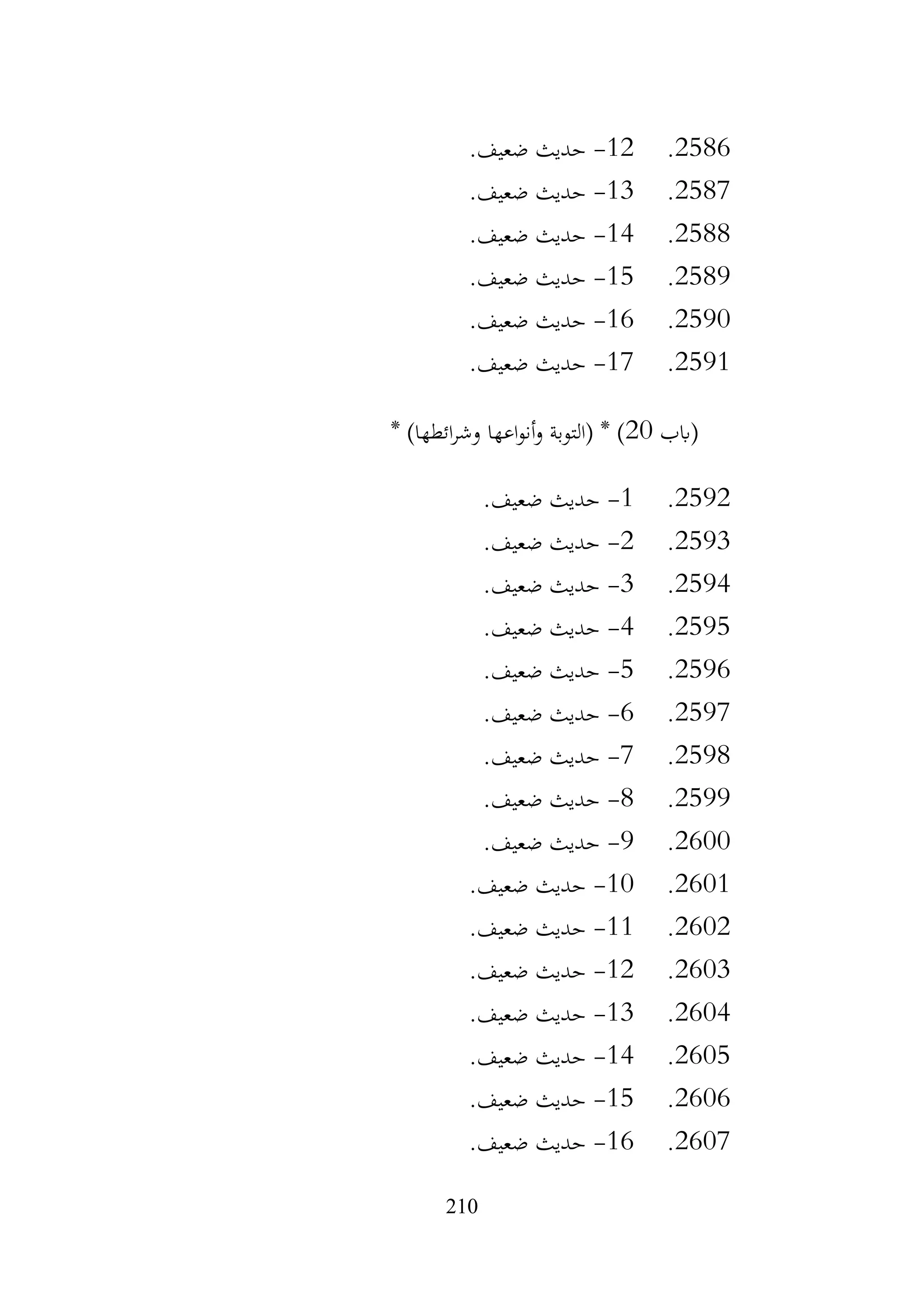 210
2586
.
12
-
.‫ضعيف‬ ‫حديث‬
2587
.
13
-
.‫ضعيف‬ ‫حديث‬
2588
.
14
-
.‫ضعيف‬ ‫حديث‬
2589
.
15
-
.‫ضعيف‬ ‫حديث‬
2590
.
16
-
.‫ضعيف‬ ‫حديث‬
2591
.
17
-
.‫ضعيف‬ ‫حديث‬
‫(ابب‬
20
* )‫ائطها‬‫ر‬‫وش‬ ‫اعها‬‫و‬‫أن‬‫و‬ ‫(التوبة‬ * )
2592
.
1
-
‫حديث‬
.‫ضعيف‬
2593
.
2
-
.‫ضعيف‬ ‫حديث‬
2594
.
3
-
.‫ضعيف‬ ‫حديث‬
2595
.
4
-
.‫ضعيف‬ ‫حديث‬
2596
.
5
-
.‫ضعيف‬ ‫حديث‬
2597
.
6
-
.‫ضعيف‬ ‫حديث‬
2598
.
7
-
.‫ضعيف‬ ‫حديث‬
2599
.
8
-
.‫ضعيف‬ ‫حديث‬
2600
.
9
-
.‫ضعيف‬ ‫حديث‬
2601
.
10
-
.‫ضعيف‬ ‫حديث‬
2602
.
11
-
.‫ضعيف‬ ‫حديث‬
2603
.
12
-
.‫ضعيف‬ ‫حديث‬
2604
.
13
-
.‫ضعيف‬ ‫حديث‬
2605
.
14
-
.‫ضعيف‬ ‫حديث‬
2606
.
15
-
.‫ضعيف‬ ‫حديث‬
2607
.
16
-
.‫ضعيف‬ ‫حديث‬
 