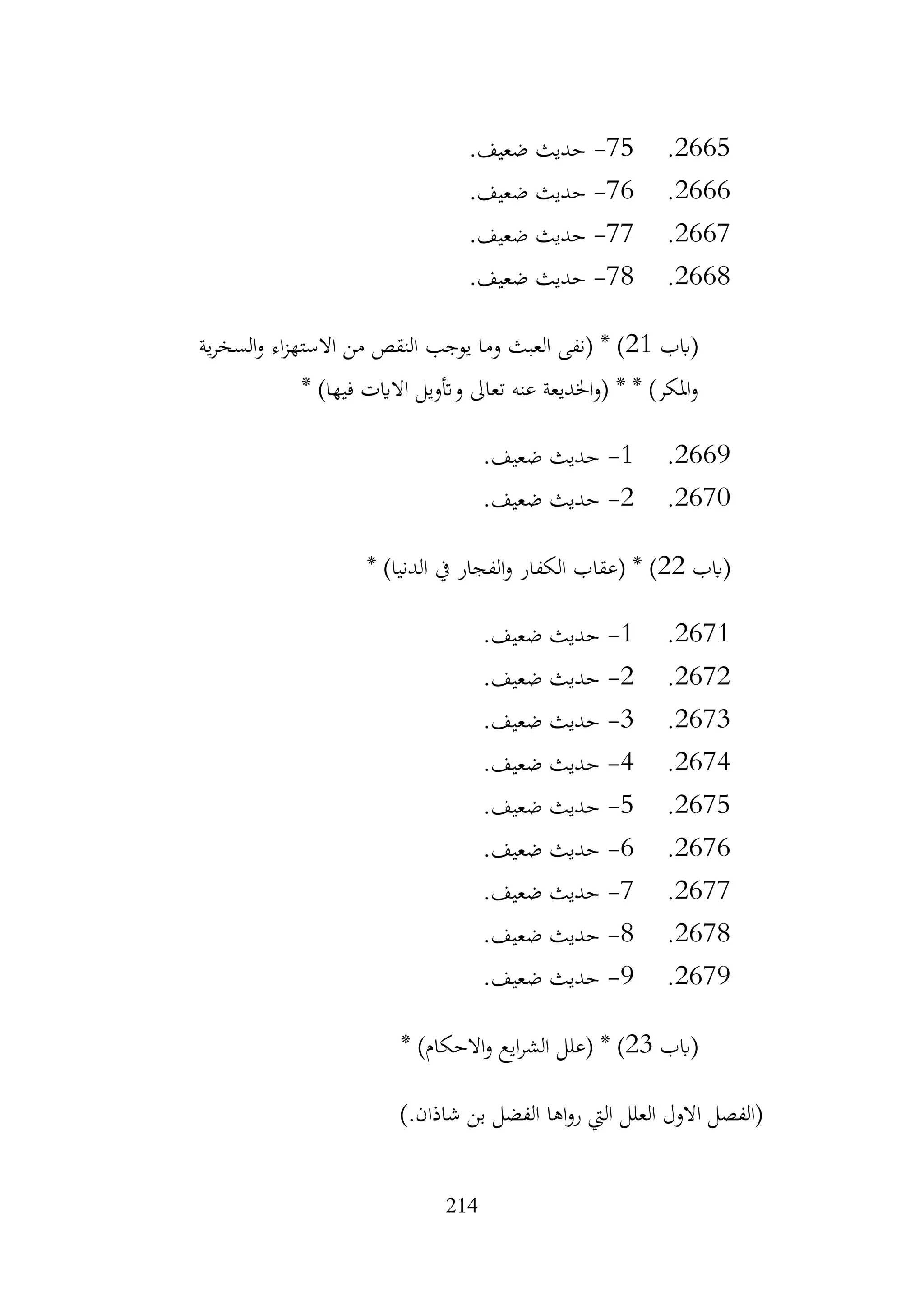 214
2665
.
75
-
.‫ضعيف‬ ‫حديث‬
2666
.
76
-
.‫ضعيف‬ ‫حديث‬
2667
.
77
-
.‫ضعيف‬ ‫حديث‬
2668
.
78
-
.‫ضعيف‬ ‫حديث‬
‫(ابب‬
21
‫ية‬‫ر‬‫السخ‬‫و‬ ‫اء‬‫ز‬‫االسته‬ ‫من‬ ‫النقص‬ ‫يوجب‬ ‫وما‬ ‫العبث‬ ‫(نفى‬ * )
* )‫فيها‬ ‫االايت‬ ‫وأتويل‬ ‫تعاىل‬ ‫عنه‬ ‫اخلديعة‬‫و‬( * * )‫املكر‬‫و‬
2669
.
1
-
.‫ضعيف‬ ‫حديث‬
2670
.
2
-
.‫ضعيف‬ ‫حديث‬
‫(ابب‬
22
* )‫الدنيا‬ ‫يف‬ ‫الفجار‬‫و‬ ‫الكفار‬ ‫(عقاب‬ * )
2671
.
1
-
.‫ضعيف‬ ‫حديث‬
2672
.
2
-
.‫ضعيف‬ ‫حديث‬
2673
.
3
-
.‫ضعيف‬ ‫حديث‬
2674
.
4
-
.‫ضعيف‬ ‫حديث‬
2675
.
5
-
.‫ضعيف‬ ‫حديث‬
2676
.
6
-
.‫ضعيف‬ ‫حديث‬
2677
.
7
-
.‫ضعيف‬ ‫حديث‬
2678
.
8
-
.‫ضعيف‬ ‫حديث‬
2679
.
9
-
.‫ضعيف‬ ‫حديث‬
‫(ابب‬
23
* )‫االحكام‬‫و‬ ‫ايع‬‫ر‬‫الش‬ ‫(علل‬ * )
‫اها‬‫و‬‫ر‬ ‫اليت‬ ‫العلل‬ ‫االول‬ ‫(الفصل‬
).‫شاذان‬ ‫بن‬ ‫الفضل‬
 