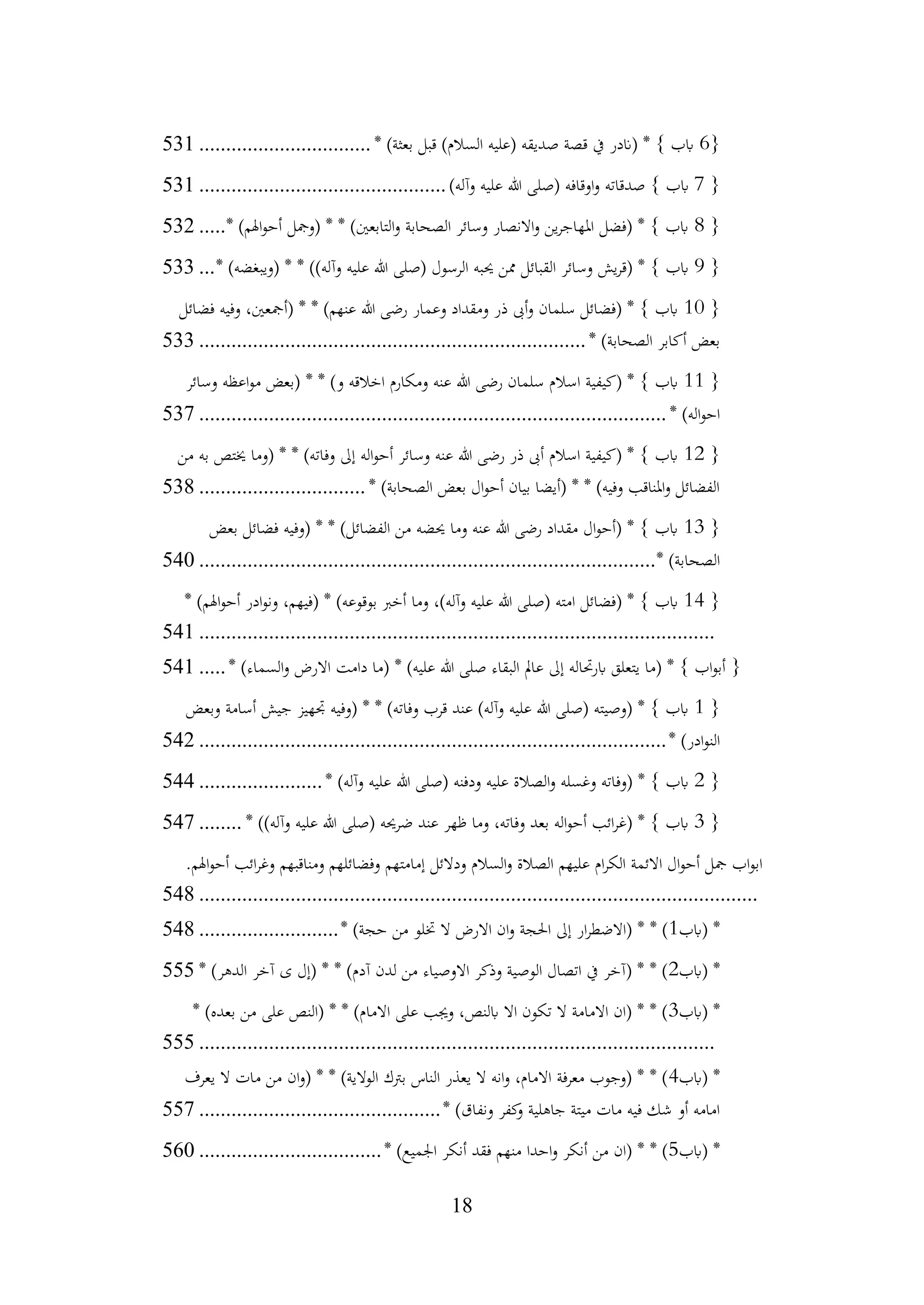 18
{
6
‫قبل‬ )‫السالم‬ ‫(عليه‬ ‫صديقه‬ ‫قصة‬ ‫يف‬ ‫(اندر‬ * } ‫ابب‬
* )‫بعثة‬
................................
531
{
7
‫صدقاته‬ } ‫ابب‬
)‫وآله‬ ‫عليه‬ ‫هللا‬ ‫(صلى‬ ‫اوقافه‬‫و‬
................................
..............
531
{
8
)‫اهلم‬‫و‬‫أح‬ ‫(ومجل‬ * * )‫التابعني‬‫و‬ ‫الصحابة‬ ‫وسائر‬ ‫االنصار‬‫و‬ ‫ين‬‫ر‬‫املهاج‬ ‫(فضل‬ * } ‫ابب‬
*
.....
532
{
9
‫الرسول‬ ‫حيبه‬ ‫ممن‬ ‫القبائل‬ ‫وسائر‬ ‫يش‬‫ر‬‫(ق‬ * } ‫ابب‬
* )‫(ويبغضه‬ * * ))‫وآله‬ ‫عليه‬ ‫هللا‬ ‫(صلى‬
...
533
{
10
‫وفيه‬ ،‫(أمجعني‬ * * )‫عنهم‬ ‫هللا‬ ‫رضى‬ ‫وعمار‬ ‫ومقداد‬ ‫ذر‬ ‫أىب‬‫و‬ ‫سلمان‬ ‫(فضائل‬ * } ‫ابب‬
‫فضائل‬
* )‫الصحابة‬ ‫أكابر‬ ‫بعض‬
................................
................................
........
533
{
11
‫اعظه‬‫و‬‫م‬ ‫(بعض‬ * * )‫و‬ ‫اخالقه‬ ‫ومكارم‬ ‫عنه‬ ‫هللا‬ ‫رضى‬ ‫سلمان‬ ‫اسالم‬ ‫(كيفية‬ * } ‫ابب‬
‫وسائر‬
* )‫اله‬‫و‬‫اح‬
................................
................................
.......................
537
{
12
‫من‬ ‫به‬ ‫خيتص‬ ‫(وما‬ * * )‫وفاته‬ ‫إىل‬ ‫اله‬‫و‬‫أح‬ ‫وسائر‬ ‫عنه‬ ‫هللا‬ ‫رضى‬ ‫ذر‬ ‫أىب‬ ‫اسالم‬ ‫(كيفية‬ * } ‫ابب‬
* )‫الصحابة‬ ‫بعض‬ ‫ال‬‫و‬‫أح‬ ‫بيان‬ ‫(أيضا‬ * * )‫وفيه‬ ‫املناقب‬‫و‬ ‫الفضائل‬
...............................
538
{
13
‫بعض‬ ‫فضائل‬ ‫(وفيه‬ * * )‫الفضائل‬ ‫من‬ ‫حيضه‬ ‫وما‬ ‫عنه‬ ‫هللا‬ ‫رضى‬ ‫مقداد‬ ‫ال‬‫و‬‫(أح‬ * } ‫ابب‬
* )‫الصحابة‬
................................
................................
.....................
540
{
14
* )‫اهلم‬‫و‬‫أح‬ ‫ادر‬‫و‬‫ون‬ ،‫(فيهم‬ * )‫بوقوعه‬ ‫أخرب‬ ‫وما‬ ،)‫وآله‬ ‫عليه‬ ‫هللا‬ ‫(صلى‬ ‫امته‬ ‫(فضائل‬ * } ‫ابب‬
................................
................................
................................
541
* )‫السماء‬‫و‬ ‫االرض‬ ‫دامت‬ ‫(ما‬ * )‫عليه‬ ‫هللا‬ ‫صلى‬ ‫البقاء‬ ‫عامل‬ ‫إىل‬ ‫ابرحتاله‬ ‫يتعلق‬ ‫(ما‬ * } ‫اب‬‫و‬‫أب‬ {
.....
541
{
1
‫وبعض‬ ‫أسامة‬ ‫جيش‬ ‫جتهيز‬ ‫(وفيه‬ * * )‫وفاته‬ ‫قرب‬ ‫عند‬ )‫وآله‬ ‫عليه‬ ‫هللا‬ ‫(صلى‬ ‫(وصيته‬ * } ‫ابب‬
* )‫ادر‬‫و‬‫الن‬
................................
................................
.......................
542
{
2
* )‫وآله‬ ‫عليه‬ ‫هللا‬ ‫(صلى‬ ‫ودفنه‬ ‫عليه‬ ‫الصالة‬‫و‬ ‫وغسله‬ ‫(وفاته‬ * } ‫ابب‬
.......................
544
{
3
* ))‫وآله‬ ‫عليه‬ ‫هللا‬ ‫(صلى‬ ‫ضرحيه‬ ‫عند‬ ‫ظهر‬ ‫وما‬ ،‫وفاته‬ ‫بعد‬ ‫اله‬‫و‬‫أح‬ ‫ائب‬‫ر‬‫(غ‬ * } ‫ابب‬
........
547
.‫اهلم‬‫و‬‫أح‬ ‫ائب‬‫ر‬‫وغ‬ ‫ومناقبهم‬ ‫وفضائلهم‬ ‫إمامتهم‬ ‫ودالئل‬ ‫السالم‬‫و‬ ‫الصالة‬ ‫عليهم‬ ‫ام‬‫ر‬‫الك‬ ‫االئمة‬ ‫ال‬‫و‬‫أح‬ ‫مجل‬ ‫اب‬‫و‬‫اب‬
................................
................................
................................
........
548
‫(ابب‬ *
1
* )‫حجة‬ ‫من‬ ‫ختلو‬ ‫ال‬ ‫االرض‬ ‫ان‬‫و‬ ‫احلجة‬ ‫إىل‬ ‫ار‬‫ر‬‫(االضط‬ * * )
..........................
548
‫(ابب‬ *
2
* )‫الدهر‬ ‫آخر‬ ‫ى‬ ‫(إل‬ * * )‫آدم‬ ‫لدن‬ ‫من‬ ‫االوصياء‬ ‫وذكر‬ ‫الوصية‬ ‫اتصال‬ ‫يف‬ ‫(آخر‬ * * )
555
‫(ابب‬ *
3
* )‫بعده‬ ‫من‬ ‫على‬ ‫(النص‬ * * )‫االمام‬ ‫على‬ ‫وجيب‬ ،‫ابلنص‬ ‫اال‬ ‫تكون‬ ‫ال‬ ‫االمامة‬ ‫(ان‬ * * )
................................
................................
................................
555
‫(ابب‬ *
4
‫يعرف‬ ‫ال‬ ‫مات‬ ‫من‬ ‫ان‬‫و‬( * * )‫الوالية‬ ‫برتك‬ ‫الناس‬ ‫يعذر‬ ‫ال‬ ‫انه‬‫و‬ ،‫االمام‬ ‫معرفة‬ ‫(وجوب‬ * * )
* )‫ونفاق‬ ‫كفر‬
‫و‬ ‫جاهلية‬ ‫ميتة‬ ‫مات‬ ‫فيه‬ ‫شك‬ ‫أو‬ ‫امامه‬
................................
.............
557
‫(ابب‬ *
5
* )‫اجلميع‬ ‫أنكر‬ ‫فقد‬ ‫منهم‬ ‫احدا‬‫و‬ ‫أنكر‬ ‫من‬ ‫(ان‬ * * )
................................
..
560
 