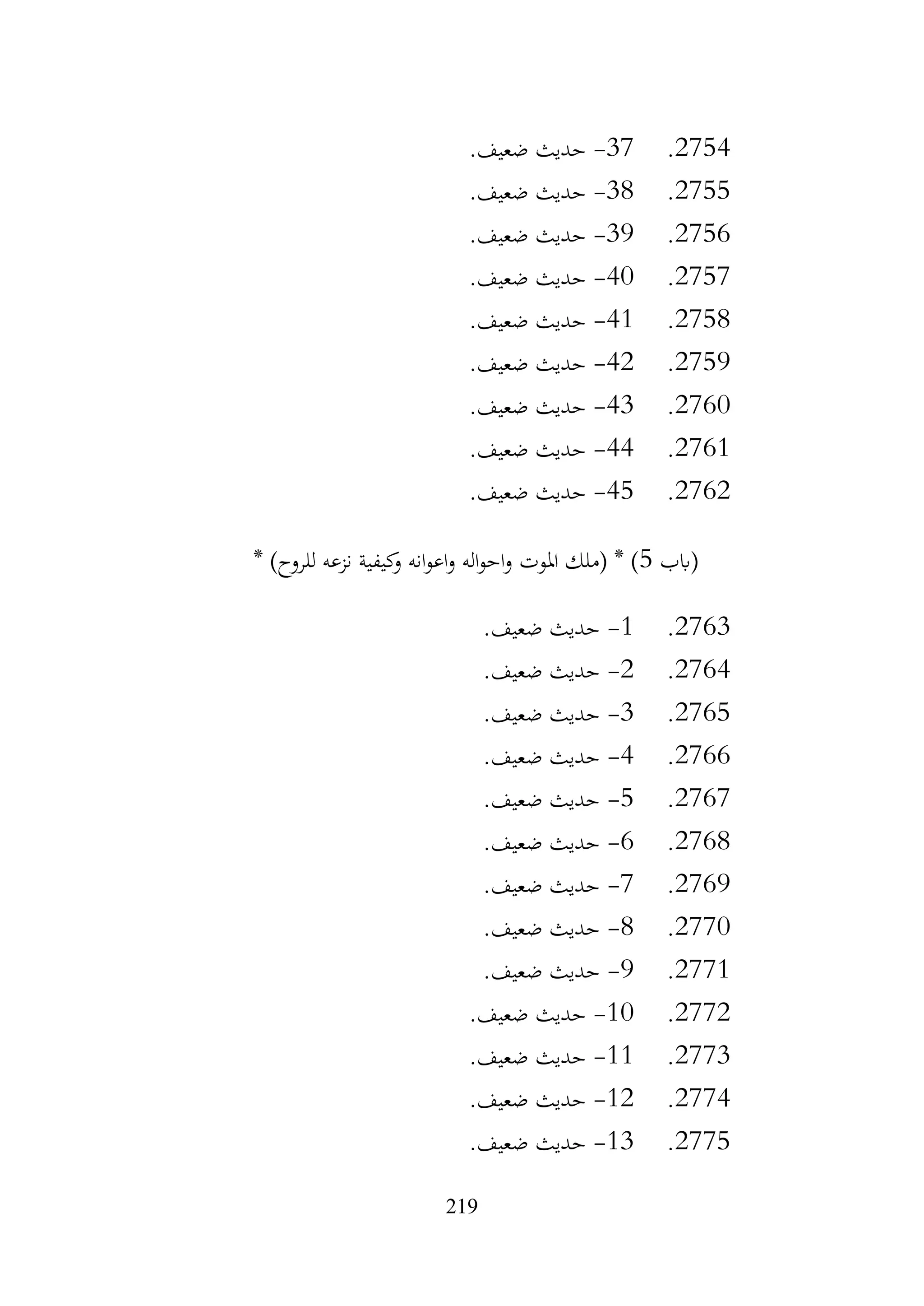 219
2754
.
37
-
.‫ضعيف‬ ‫حديث‬
2755
.
38
-
.‫ضعيف‬ ‫حديث‬
2756
.
39
-
.‫ضعيف‬ ‫حديث‬
2757
.
40
-
.‫ضعيف‬ ‫حديث‬
2758
.
41
-
.‫ضعيف‬ ‫حديث‬
2759
.
42
-
.‫ضعيف‬ ‫حديث‬
2760
.
43
-
.‫ضعيف‬ ‫حديث‬
2761
.
44
-
.‫ضعيف‬ ‫حديث‬
2762
.
45
-
.‫ضعيف‬ ‫حديث‬
‫(ابب‬
5
* )‫للروح‬ ‫نزعه‬ ‫كيفية‬
‫و‬ ‫انه‬‫و‬‫اع‬‫و‬ ‫اله‬‫و‬‫اح‬‫و‬ ‫املوت‬ ‫(ملك‬ * )
2763
.
1
-
.‫ضعيف‬ ‫حديث‬
2764
.
2
-
.‫ضعيف‬ ‫حديث‬
2765
.
3
-
.‫ضعيف‬ ‫حديث‬
2766
.
4
-
.‫ضعيف‬ ‫حديث‬
2767
.
5
-
.‫ضعيف‬ ‫حديث‬
2768
.
6
-
.‫ضعيف‬ ‫حديث‬
2769
.
7
-
.‫ضعيف‬ ‫حديث‬
2770
.
8
-
.‫ضعيف‬ ‫حديث‬
2771
.
9
-
.‫ضعيف‬ ‫حديث‬
2772
.
10
-
.‫ضعيف‬ ‫حديث‬
2773
.
11
-
.‫ضعيف‬ ‫حديث‬
2774
.
12
-
.‫ضعيف‬ ‫حديث‬
2775
.
13
-
‫حديث‬
.‫ضعيف‬
 