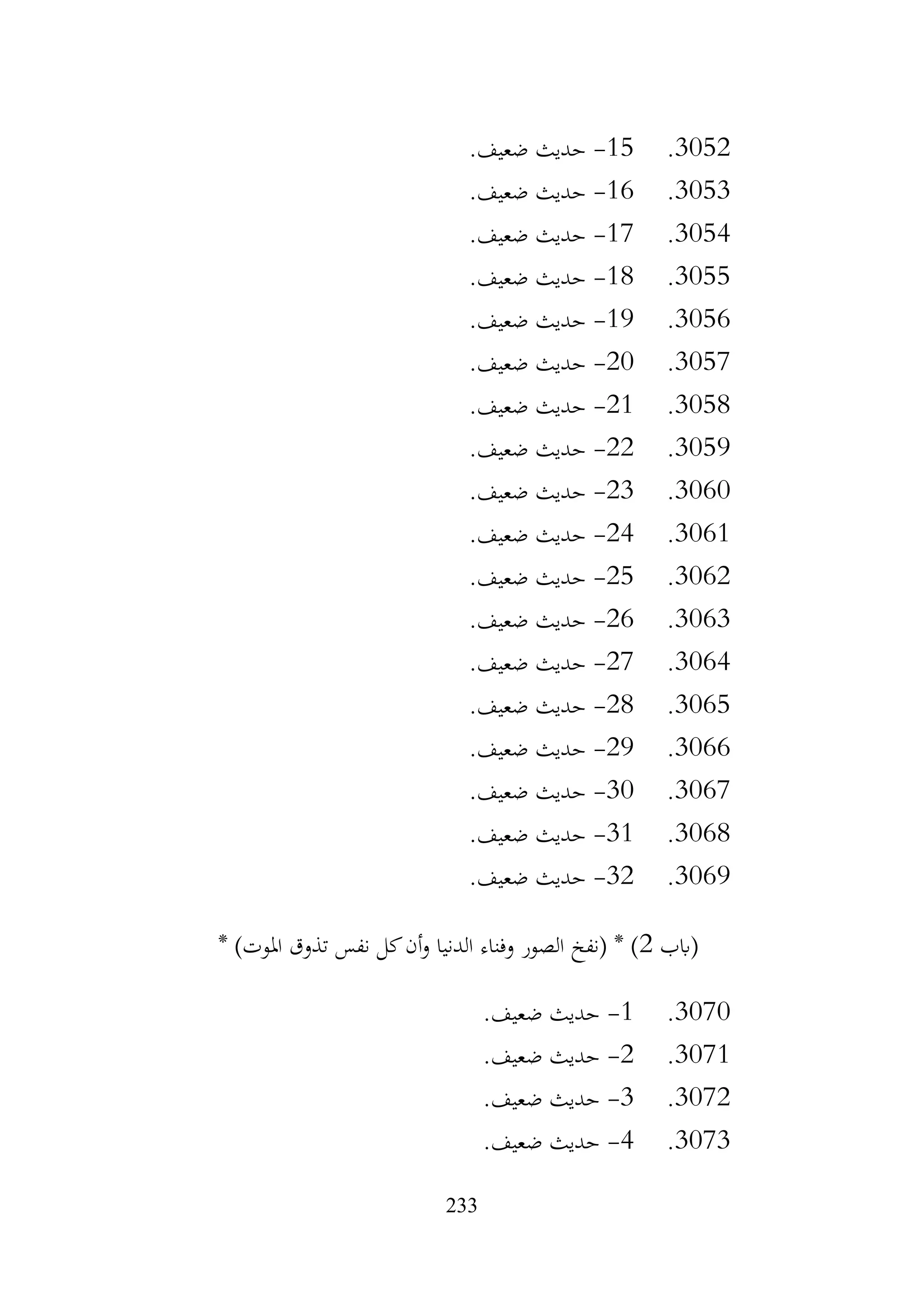 233
3052
.
15
-
.‫ضعيف‬ ‫حديث‬
3053
.
16
-
.‫ضعيف‬ ‫حديث‬
3054
.
17
-
.‫ضعيف‬ ‫حديث‬
3055
.
18
-
.‫ضعيف‬ ‫حديث‬
3056
.
19
-
.‫ضعيف‬ ‫حديث‬
3057
.
20
-
.‫ضعيف‬ ‫حديث‬
3058
.
21
-
.‫ضعيف‬ ‫حديث‬
3059
.
22
-
.‫ضعيف‬ ‫حديث‬
3060
.
23
-
.‫ضعيف‬ ‫حديث‬
3061
.
24
-
.‫ضعيف‬ ‫حديث‬
3062
.
25
-
.‫ضعيف‬ ‫حديث‬
3063
.
26
-
.‫ضعيف‬ ‫حديث‬
3064
.
27
-
.‫ضعيف‬ ‫حديث‬
3065
.
28
-
.‫ضعيف‬ ‫حديث‬
3066
.
29
-
.‫ضعيف‬ ‫حديث‬
3067
.
30
-
.‫ضعيف‬ ‫حديث‬
3068
.
31
-
.‫ضعيف‬ ‫حديث‬
3069
.
32
-
.‫ضعيف‬ ‫حديث‬
‫(ابب‬
2
* )‫املوت‬ ‫تذوق‬ ‫نفس‬ ‫كل‬‫أن‬‫و‬ ‫الدنيا‬ ‫وفناء‬ ‫الصور‬ ‫(نفخ‬ * )
3070
.
1
-
.‫ضعيف‬ ‫حديث‬
3071
.
2
-
.‫ضعيف‬ ‫حديث‬
3072
.
3
-
.‫ضعيف‬ ‫حديث‬
3073
.
4
-
.‫ضعيف‬ ‫حديث‬
 