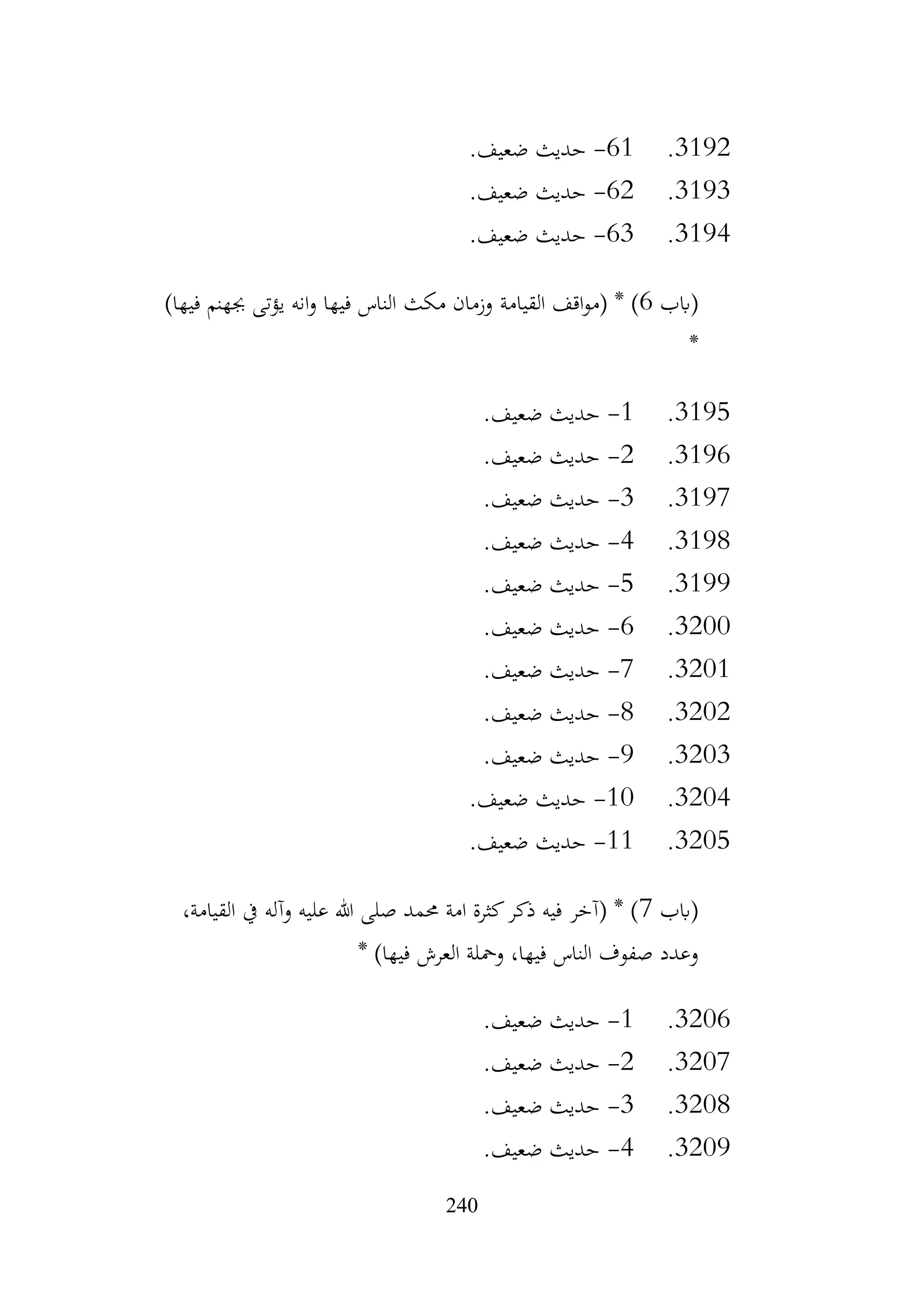 240
3192
.
61
-
.‫ضعيف‬ ‫حديث‬
3193
.
62
-
.‫ضعيف‬ ‫حديث‬
3194
.
63
-
.‫ضعيف‬ ‫حديث‬
‫(ابب‬
6
‫القيامة‬ ‫اقف‬‫و‬‫(م‬ * )
)‫فيها‬ ‫جبهنم‬ ‫يؤتى‬ ‫انه‬‫و‬ ‫فيها‬ ‫الناس‬ ‫مكث‬ ‫وزمان‬
*
3195
.
1
-
.‫ضعيف‬ ‫حديث‬
3196
.
2
-
.‫ضعيف‬ ‫حديث‬
3197
.
3
-
.‫ضعيف‬ ‫حديث‬
3198
.
4
-
.‫ضعيف‬ ‫حديث‬
3199
.
5
-
.‫ضعيف‬ ‫حديث‬
3200
.
6
-
.‫ضعيف‬ ‫حديث‬
3201
.
7
-
.‫ضعيف‬ ‫حديث‬
3202
.
8
-
.‫ضعيف‬ ‫حديث‬
3203
.
9
-
.‫ضعيف‬ ‫حديث‬
3204
.
10
-
.‫ضعيف‬ ‫حديث‬
3205
.
11
-
.‫ضعيف‬ ‫حديث‬
‫(ابب‬
7
،‫القيامة‬ ‫يف‬ ‫وآله‬ ‫عليه‬ ‫هللا‬ ‫صلى‬ ‫حممد‬ ‫امة‬ ‫كثرة‬‫ذكر‬ ‫فيه‬ ‫(آخر‬ * )
* )‫فيها‬ ‫العرش‬ ‫ومحلة‬ ،‫فيها‬ ‫الناس‬ ‫صفوف‬ ‫وعدد‬
3206
.
1
-
.‫ضعيف‬ ‫حديث‬
3207
.
2
-
.‫ضعيف‬ ‫حديث‬
3208
.
3
-
.‫ضعيف‬ ‫حديث‬
3209
.
4
-
.‫ضعيف‬ ‫حديث‬
 