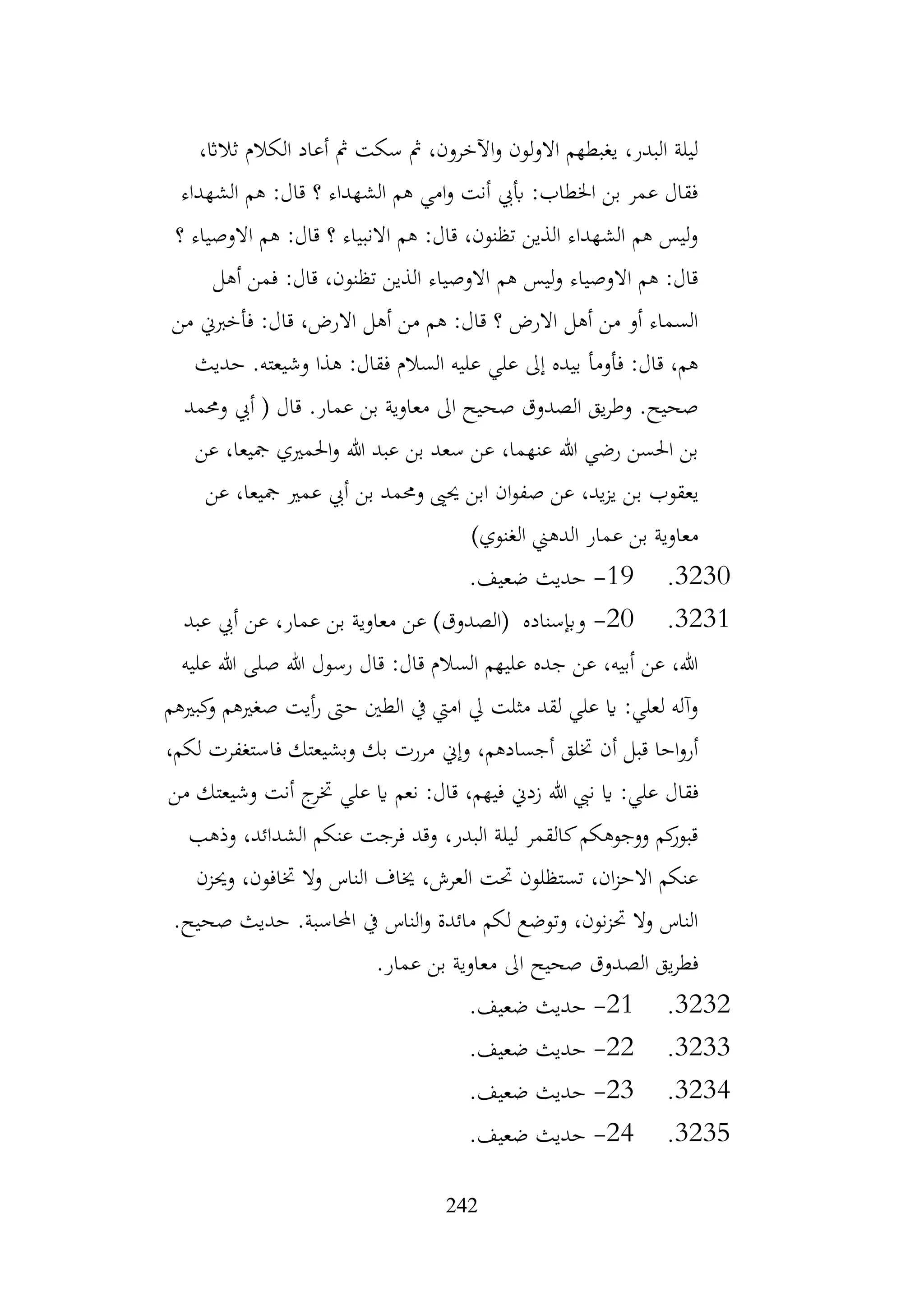 242
،‫ثالاث‬ ‫الكالم‬ ‫أعاد‬ ‫مث‬ ‫سكت‬ ‫مث‬ ،‫اآلخرون‬‫و‬ ‫االولون‬ ‫يغبطهم‬ ،‫البدر‬ ‫ليلة‬
‫الشهداء‬ ‫هم‬ :‫قال‬ ‫؟‬ ‫الشهداء‬ ‫هم‬ ‫امي‬‫و‬ ‫أنت‬ ‫أبيب‬ :‫اخلطاب‬ ‫بن‬ ‫عمر‬ ‫فقال‬
‫؟‬ ‫االوصياء‬ ‫هم‬ :‫قال‬ ‫؟‬ ‫االنبياء‬ ‫هم‬ :‫قال‬ ،‫تظنون‬ ‫الذين‬ ‫الشهداء‬ ‫هم‬ ‫ليس‬‫و‬
‫أهل‬ ‫فمن‬ :‫قال‬ ،‫تظنون‬ ‫الذين‬ ‫االوصياء‬ ‫هم‬ ‫ليس‬‫و‬ ‫االوصياء‬ ‫هم‬ :‫قال‬
‫من‬ ‫فأخربين‬ :‫قال‬ ،‫االرض‬ ‫أهل‬ ‫من‬ ‫هم‬ :‫قال‬ ‫؟‬ ‫االرض‬ ‫أهل‬ ‫من‬ ‫أو‬ ‫السماء‬
‫وشيعته‬ ‫هذا‬ :‫فقال‬ ‫السالم‬ ‫عليه‬ ‫علي‬ ‫إىل‬ ‫بيده‬ ‫فأومأ‬ :‫قال‬ ،‫هم‬
.
‫حديث‬
.‫عمار‬ ‫بن‬ ‫معاوية‬ ‫اىل‬ ‫صحيح‬ ‫الصدوق‬ ‫يق‬‫ر‬‫وط‬ .‫صحيح‬
‫وحممد‬ ‫أيب‬ ( ‫قال‬
‫عن‬ ،‫مجيعا‬ ‫احلمريي‬‫و‬ ‫هللا‬ ‫عبد‬ ‫بن‬ ‫سعد‬ ‫عن‬ ،‫عنهما‬ ‫هللا‬ ‫رضي‬ ‫احلسن‬ ‫بن‬
‫ب‬ ‫يعقوب‬
‫عن‬ ،‫مجيعا‬ ‫عمري‬ ‫أيب‬ ‫بن‬ ‫وحممد‬ ‫حيىي‬ ‫ابن‬ ‫ان‬‫و‬‫صف‬ ‫عن‬ ،‫يد‬‫ز‬‫ي‬ ‫ن‬
)‫الغنوي‬ ‫الدهين‬ ‫عمار‬ ‫بن‬ ‫معاوية‬
3230
.
19
-
.‫ضعيف‬ ‫حديث‬
3231
.
20
-
‫عبد‬ ‫أيب‬ ‫عن‬ ،‫عمار‬ ‫بن‬ ‫معاوية‬ ‫عن‬ )‫(الصدوق‬ ‫وإبسناده‬
‫عليه‬ ‫هللا‬ ‫صلى‬ ‫هللا‬ ‫رسول‬ ‫قال‬ :‫قال‬ ‫السالم‬ ‫عليهم‬ ‫جده‬ ‫عن‬ ،‫أبيه‬ ‫عن‬ ،‫هللا‬
‫كبريهم‬
‫و‬ ‫صغريهم‬ ‫أيت‬‫ر‬ ‫حىت‬ ‫الطني‬ ‫يف‬ ‫اميت‬ ‫يل‬ ‫مثلت‬ ‫لقد‬ ‫علي‬ ‫اي‬ :‫لعلي‬ ‫وآله‬
،‫لكم‬ ‫فاستغفرت‬ ‫وبشيعتك‬ ‫بك‬ ‫مررت‬ ‫وإين‬ ،‫أجسادهم‬ ‫ختلق‬ ‫أن‬ ‫قبل‬ ‫احا‬‫و‬‫أر‬
‫فقال‬
‫من‬ ‫وشيعتك‬ ‫أنت‬ ‫ج‬
‫ختر‬ ‫علي‬ ‫اي‬ ‫نعم‬ :‫قال‬ ،‫فيهم‬ ‫زدين‬ ‫هللا‬ ‫نيب‬ ‫اي‬ :‫علي‬
‫وذهب‬ ،‫الشدائد‬ ‫عنكم‬ ‫فرجت‬ ‫وقد‬ ،‫البدر‬ ‫ليلة‬ ‫كالقمر‬‫ووجوهكم‬ ‫كم‬
‫قبور‬
‫وحيزن‬ ،‫ختافون‬ ‫وال‬ ‫الناس‬ ‫خياف‬ ،‫العرش‬ ‫حتت‬ ‫تستظلون‬ ،‫ان‬‫ز‬‫االح‬ ‫عنكم‬
.‫صحيح‬ ‫حديث‬ .‫احملاسبة‬ ‫يف‬ ‫الناس‬‫و‬ ‫مائدة‬ ‫لكم‬ ‫وتوضع‬ ،‫نون‬‫ز‬‫حت‬ ‫وال‬ ‫الناس‬
‫فطر‬
.‫عمار‬ ‫بن‬ ‫معاوية‬ ‫اىل‬ ‫صحيح‬ ‫الصدوق‬ ‫يق‬
3232
.
21
-
.‫ضعيف‬ ‫حديث‬
3233
.
22
-
.‫ضعيف‬ ‫حديث‬
3234
.
23
-
.‫ضعيف‬ ‫حديث‬
3235
.
24
-
.‫ضعيف‬ ‫حديث‬
 