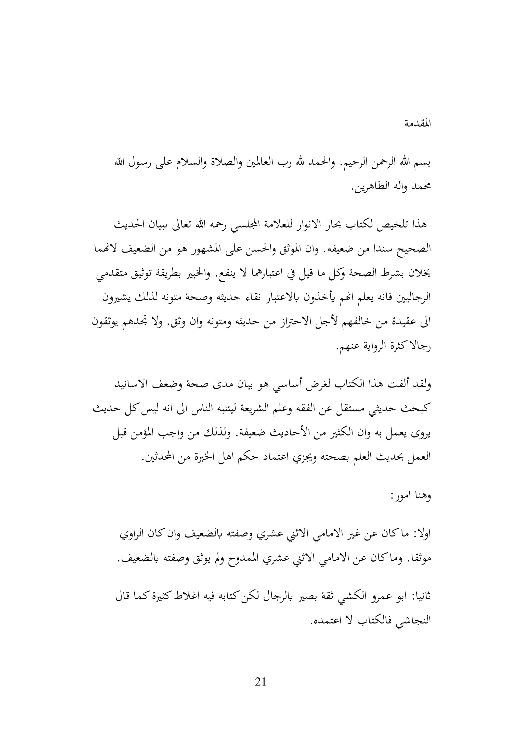 21
‫املقدمة‬
‫هللا‬ ‫رسول‬ ‫على‬ ‫السالم‬‫و‬ ‫الصالة‬‫و‬ ‫العاملني‬ ‫رب‬ ‫هلل‬ ‫احلمد‬‫و‬ .‫الرحيم‬ ‫الرمحن‬ ‫هللا‬ ‫بسم‬
.‫ين‬‫ر‬‫الطاه‬ ‫اله‬‫و‬ ‫حممد‬
‫احلديث‬ ‫ببيان‬ ‫تعاىل‬ ‫هللا‬ ‫رمحه‬ ‫اجمللسي‬ ‫للعالمة‬ ‫ار‬‫و‬‫االن‬ ‫حبار‬ ‫لكتاب‬ ‫تلخيص‬ ‫هذا‬
‫ضعيف‬ ‫من‬ ‫سندا‬ ‫الصحيح‬
‫ه‬
‫الهنما‬ ‫الضعيف‬ ‫من‬ ‫هو‬ ‫املشهور‬ ‫على‬ ‫احلسن‬‫و‬ ‫املوثق‬ ‫ان‬‫و‬ .
‫متقدمي‬ ‫توثيق‬ ‫يقة‬‫ر‬‫بط‬ ‫اخلبري‬‫و‬ .‫ينفع‬ ‫ال‬ ‫مها‬‫ر‬‫اعتبا‬ ‫يف‬ ‫قيل‬ ‫ما‬ ‫كل‬
‫و‬ ‫الصحة‬ ‫بشرط‬ ‫خيالن‬
‫يشريون‬ ‫لذلك‬ ‫متونه‬ ‫وصحة‬ ‫حديثه‬ ‫نقاء‬ ‫ابالعتبار‬ ‫أيخذون‬ ‫اهنم‬ ‫يعلم‬ ‫فانه‬ ‫الرجاليني‬
‫ومتونه‬ ‫حديثه‬ ‫من‬ ‫از‬‫رت‬‫االح‬ ‫ألجل‬ ‫خالفهم‬ ‫من‬ ‫عقيدة‬ ‫اىل‬
‫يوثقون‬ ‫جتدهم‬ ‫وال‬ .‫وثق‬ ‫ان‬‫و‬
‫عنه‬ ‫اية‬‫و‬‫الر‬ ‫كثرة‬‫رجاال‬
.‫م‬
‫لقد‬‫و‬
‫أ‬
‫االسانيد‬ ‫وضعف‬ ‫صحة‬ ‫مدى‬ ‫بيان‬ ‫هو‬ ‫أساسي‬ ‫لغرض‬ ‫الكتاب‬ ‫هذا‬ ‫لفت‬
‫حديث‬ ‫كل‬‫ليس‬ ‫انه‬ ‫اىل‬ ‫الناس‬ ‫ليتنبه‬ ‫يعة‬‫ر‬‫الش‬ ‫وعلم‬ ‫الفقه‬ ‫عن‬ ‫مستقل‬ ‫حديثي‬ ‫كبحث‬
‫قبل‬ ‫املؤمن‬ ‫اجب‬‫و‬ ‫من‬ ‫لذلك‬‫و‬ .‫ضعيفة‬ ‫األحاديث‬ ‫من‬ ‫الكثري‬ ‫ان‬‫و‬ ‫به‬ ‫يعمل‬ ‫يروى‬
‫احملد‬ ‫من‬ ‫اخلربة‬ ‫اهل‬ ‫حكم‬ ‫اعتماد‬ ‫وجيزي‬ ‫بصحته‬ ‫العلم‬ ‫حبديث‬ ‫العمل‬
.‫ثني‬
:‫امور‬ ‫وهنا‬
‫اوي‬‫ر‬‫ال‬ ‫كان‬‫ان‬‫و‬ ‫ابلضعيف‬ ‫وصفته‬ ‫عشري‬ ‫االثين‬ ‫االمامي‬ ‫غري‬ ‫عن‬ ‫كان‬‫ما‬ :‫اوال‬
.‫موثقا‬
‫و‬
‫عشر‬ ‫االثين‬ ‫االمامي‬ ‫عن‬ ‫كان‬‫ما‬
‫ي‬
.‫ابلضعيف‬ ‫وصفته‬ ‫يوثق‬ ‫مل‬‫و‬ ‫املمدوح‬
:‫اثنيا‬
‫قال‬ ‫كما‬‫كثرية‬‫اغالط‬ ‫فيه‬ ‫كتابه‬‫لكن‬ ‫ابلرجال‬ ‫بصري‬ ‫ثقة‬ ‫الكشي‬ ‫عمرو‬ ‫ابو‬
.‫اعتمده‬ ‫ال‬ ‫فالكتاب‬ ‫النجاشي‬
 