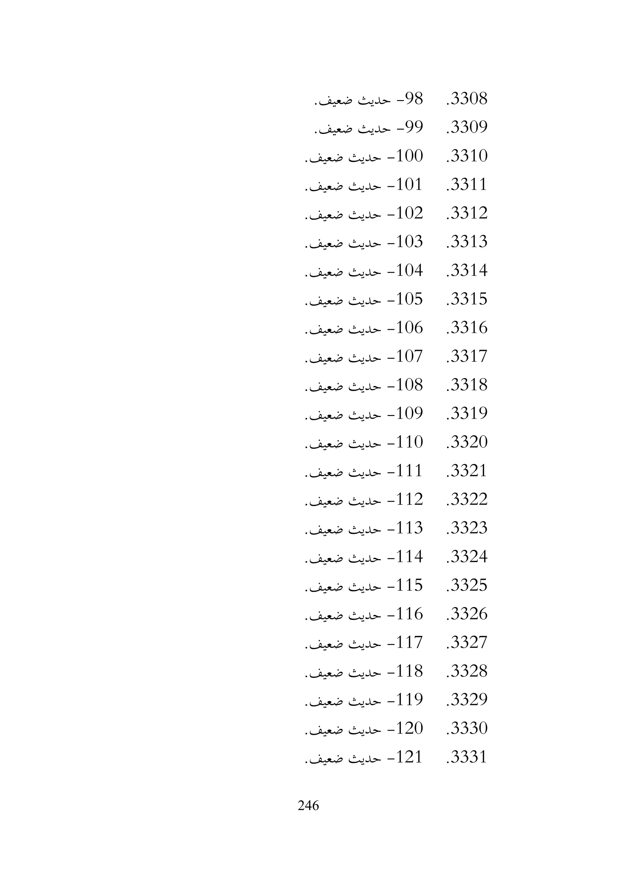 246
3308
.
98
-
.‫ضعيف‬ ‫حديث‬
3309
.
99
-
.‫ضعيف‬ ‫حديث‬
3310
.
100
-
.‫ضعيف‬ ‫حديث‬
3311
.
101
-
.‫ضعيف‬ ‫حديث‬
3312
.
102
-
.‫ضعيف‬ ‫حديث‬
3313
.
103
-
.‫ضعيف‬ ‫حديث‬
3314
.
104
-
.‫ضعيف‬ ‫حديث‬
3315
.
105
-
.‫ضعيف‬ ‫حديث‬
3316
.
106
-
.‫ضعيف‬ ‫حديث‬
3317
.
107
-
.‫ضعيف‬ ‫حديث‬
3318
.
108
-
.‫ضعيف‬ ‫حديث‬
3319
.
109
-
.‫ضعيف‬ ‫حديث‬
3320
.
110
-
.‫ضعيف‬ ‫حديث‬
3321
.
111
-
.‫ضعيف‬ ‫حديث‬
3322
.
112
-
.‫ضعيف‬ ‫حديث‬
3323
.
113
-
.‫ضعيف‬ ‫حديث‬
3324
.
114
-
.‫ضعيف‬ ‫حديث‬
3325
.
115
-
.‫ضعيف‬ ‫حديث‬
3326
.
116
-
.‫ضعيف‬ ‫حديث‬
3327
.
117
-
.‫ضعيف‬ ‫حديث‬
3328
.
118
-
.‫ضعيف‬ ‫حديث‬
3329
.
119
-
.‫ضعيف‬ ‫حديث‬
3330
.
120
-
‫حديث‬
.‫ضعيف‬
3331
.
121
-
.‫ضعيف‬ ‫حديث‬
 