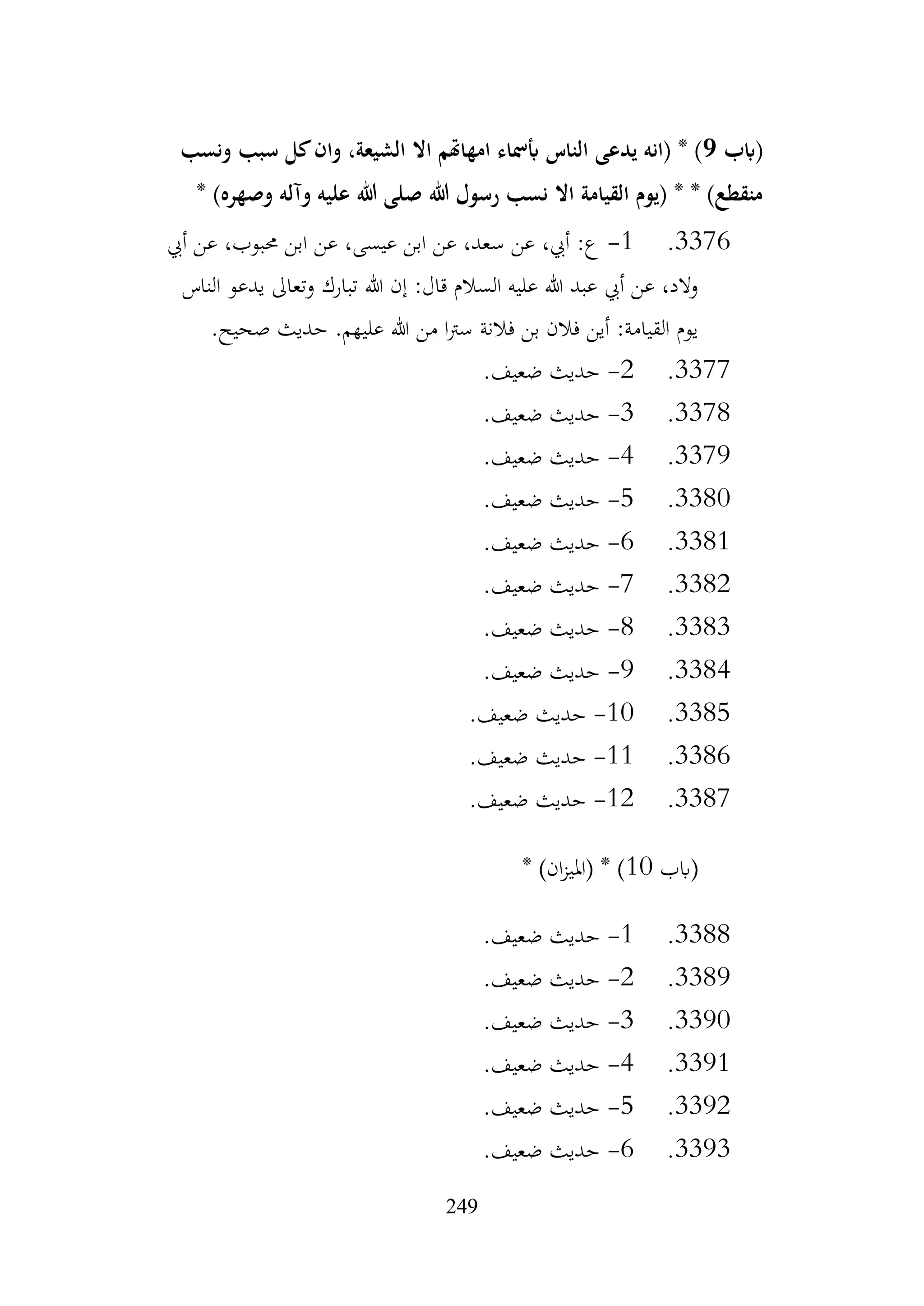 249
‫(ابب‬
9
‫الناس‬ ‫يدعى‬ ‫(انه‬ * )
‫ونسب‬ ‫سبب‬ ‫كل‬‫وان‬ ،‫الشيعة‬ ‫اال‬ ‫امهاهتم‬ ‫أبمساء‬
* )‫وصهره‬ ‫وآله‬ ‫عليه‬ ‫هللا‬ ‫صلى‬ ‫هللا‬ ‫رسول‬ ‫نسب‬ ‫اال‬ ‫القيامة‬ ‫(يوم‬ * * )‫منقطع‬
3376
.
1
-
‫أيب‬ ‫عن‬ ،‫حمبوب‬ ‫ابن‬ ‫عن‬ ،‫عيسى‬ ‫ابن‬ ‫عن‬ ،‫سعد‬ ‫عن‬ ،‫أيب‬ :‫ع‬
‫الناس‬ ‫يدعو‬ ‫وتعاىل‬ ‫تبارك‬ ‫هللا‬ ‫إن‬ :‫قال‬ ‫السالم‬ ‫عليه‬ ‫هللا‬ ‫عبد‬ ‫أيب‬ ‫عن‬ ،‫والد‬
.‫صحيح‬ ‫حديث‬ .‫عليهم‬ ‫هللا‬ ‫من‬ ‫ا‬‫رت‬‫س‬ ‫فالنة‬ ‫بن‬ ‫فالن‬ ‫أين‬ :‫القيامة‬ ‫يوم‬
3377
.
2
-
.‫ضعيف‬ ‫حديث‬
3378
.
3
-
.‫ضعيف‬ ‫حديث‬
3379
.
4
-
.‫ضعيف‬ ‫حديث‬
3380
.
5
-
.‫ضعيف‬ ‫حديث‬
3381
.
6
-
.‫ضعيف‬ ‫حديث‬
3382
.
7
-
.‫ضعيف‬ ‫حديث‬
3383
.
8
-
.‫ضعيف‬ ‫حديث‬
3384
.
9
-
.‫ضعيف‬ ‫حديث‬
3385
.
10
-
.‫ضعيف‬ ‫حديث‬
3386
.
11
-
.‫ضعيف‬ ‫حديث‬
3387
.
12
-
.‫ضعيف‬ ‫حديث‬
‫(ابب‬
10
* )‫ان‬‫ز‬‫(املي‬ * )
3388
.
1
-
.‫ضعيف‬ ‫حديث‬
3389
.
2
-
.‫ضعيف‬ ‫حديث‬
3390
.
3
-
.‫ضعيف‬ ‫حديث‬
3391
.
4
-
.‫ضعيف‬ ‫حديث‬
3392
.
5
-
.‫ضعيف‬ ‫حديث‬
3393
.
6
-
.‫ضعيف‬ ‫حديث‬
 