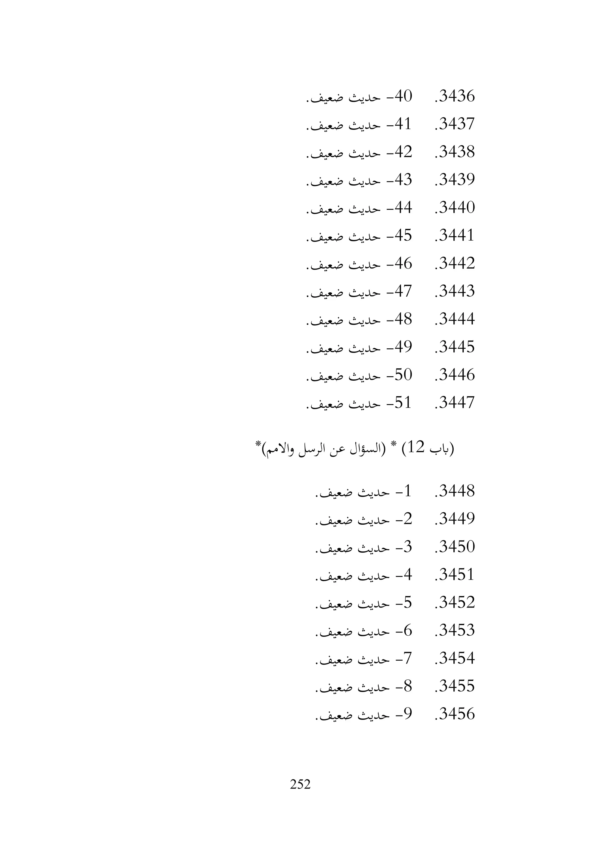 252
3436
.
40
-
.‫ضعيف‬ ‫حديث‬
3437
.
41
-
.‫ضعيف‬ ‫حديث‬
3438
.
42
-
.‫ضعيف‬ ‫حديث‬
3439
.
43
-
.‫ضعيف‬ ‫حديث‬
3440
.
44
-
.‫ضعيف‬ ‫حديث‬
3441
.
45
-
.‫ضعيف‬ ‫حديث‬
3442
.
46
-
.‫ضعيف‬ ‫حديث‬
3443
.
47
-
.‫ضعيف‬ ‫حديث‬
3444
.
48
-
.‫ضعيف‬ ‫حديث‬
3445
.
49
-
.‫ضعيف‬ ‫حديث‬
3446
.
50
-
.‫ضعيف‬ ‫حديث‬
3447
.
51
-
.‫ضعيف‬ ‫حديث‬
‫(ابب‬
12
*)‫االمم‬‫و‬ ‫الرسل‬ ‫عن‬ ‫ال‬‫ؤ‬‫(الس‬ * )
3448
.
1
-
.‫ضعيف‬ ‫حديث‬
3449
.
2
-
.‫ضعيف‬ ‫حديث‬
3450
.
3
-
.‫ضعيف‬ ‫حديث‬
3451
.
4
-
.‫ضعيف‬ ‫حديث‬
3452
.
5
-
.‫ضعيف‬ ‫حديث‬
3453
.
6
-
.‫ضعيف‬ ‫حديث‬
3454
.
7
-
.‫ضعيف‬ ‫حديث‬
3455
.
8
-
.‫ضعيف‬ ‫حديث‬
3456
.
9
-
.‫ضعيف‬ ‫حديث‬
 