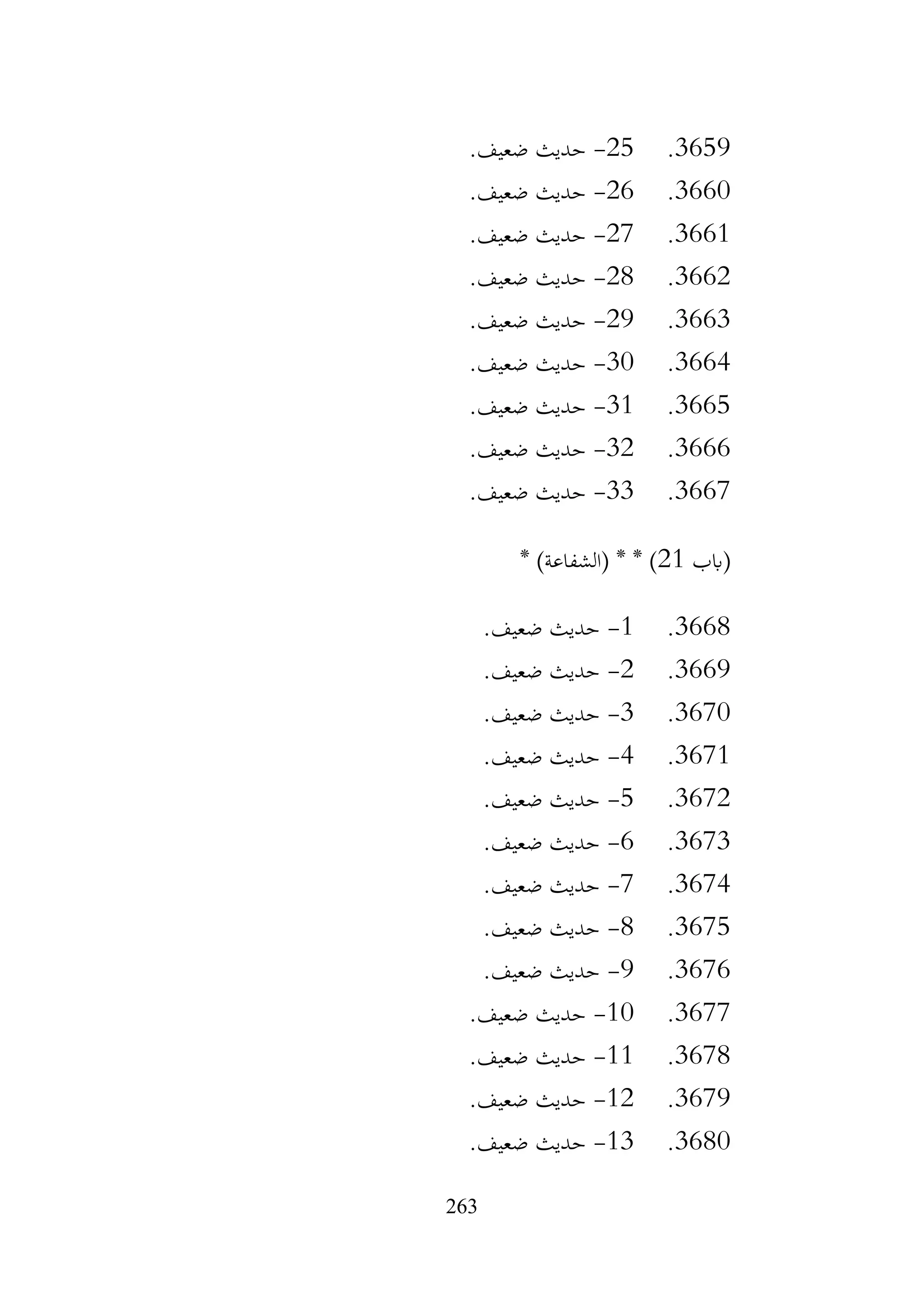 263
3659
.
25
-
.‫ضعيف‬ ‫حديث‬
3660
.
26
-
.‫ضعيف‬ ‫حديث‬
3661
.
27
-
.‫ضعيف‬ ‫حديث‬
3662
.
28
-
.‫ضعيف‬ ‫حديث‬
3663
.
29
-
.‫ضعيف‬ ‫حديث‬
3664
.
30
-
.‫ضعيف‬ ‫حديث‬
3665
.
31
-
.‫ضعيف‬ ‫حديث‬
3666
.
32
-
.‫ضعيف‬ ‫حديث‬
3667
.
33
-
.‫ضعيف‬ ‫حديث‬
‫(ابب‬
21
* )‫(الشفاعة‬ * * )
3668
.
1
-
.‫ضعيف‬ ‫حديث‬
3669
.
2
-
.‫ضعيف‬ ‫حديث‬
3670
.
3
-
.‫ضعيف‬ ‫حديث‬
3671
.
4
-
.‫ضعيف‬ ‫حديث‬
3672
.
5
-
.‫ضعيف‬ ‫حديث‬
3673
.
6
-
.‫ضعيف‬ ‫حديث‬
3674
.
7
-
.‫ضعيف‬ ‫حديث‬
3675
.
8
-
.‫ضعيف‬ ‫حديث‬
3676
.
9
-
.‫ضعيف‬ ‫حديث‬
3677
.
10
-
.‫ضعيف‬ ‫حديث‬
3678
.
11
-
.‫ضعيف‬ ‫حديث‬
3679
.
12
-
.‫ضعيف‬ ‫حديث‬
3680
.
13
-
.‫ضعيف‬ ‫حديث‬
 