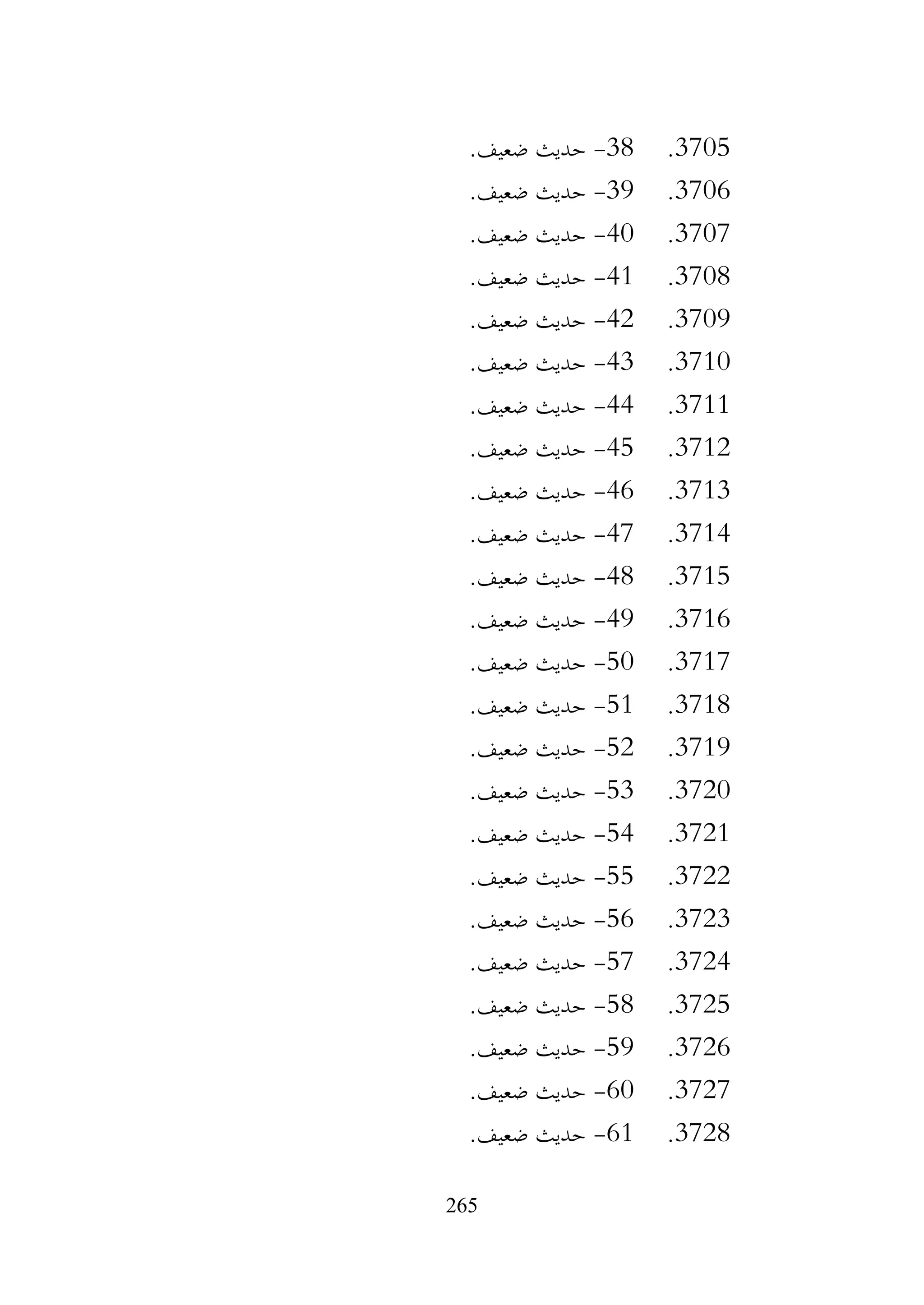 265
3705
.
38
-
.‫ضعيف‬ ‫حديث‬
3706
.
39
-
.‫ضعيف‬ ‫حديث‬
3707
.
40
-
.‫ضعيف‬ ‫حديث‬
3708
.
41
-
.‫ضعيف‬ ‫حديث‬
3709
.
42
-
.‫ضعيف‬ ‫حديث‬
3710
.
43
-
.‫ضعيف‬ ‫حديث‬
3711
.
44
-
.‫ضعيف‬ ‫حديث‬
3712
.
45
-
.‫ضعيف‬ ‫حديث‬
3713
.
46
-
.‫ضعيف‬ ‫حديث‬
3714
.
47
-
.‫ضعيف‬ ‫حديث‬
3715
.
48
-
.‫ضعيف‬ ‫حديث‬
3716
.
49
-
.‫ضعيف‬ ‫حديث‬
3717
.
50
-
.‫ضعيف‬ ‫حديث‬
3718
.
51
-
.‫ضعيف‬ ‫حديث‬
3719
.
52
-
.‫ضعيف‬ ‫حديث‬
3720
.
53
-
.‫ضعيف‬ ‫حديث‬
3721
.
54
-
.‫ضعيف‬ ‫حديث‬
3722
.
55
-
.‫ضعيف‬ ‫حديث‬
3723
.
56
-
.‫ضعيف‬ ‫حديث‬
3724
.
57
-
‫حديث‬
.‫ضعيف‬
3725
.
58
-
.‫ضعيف‬ ‫حديث‬
3726
.
59
-
.‫ضعيف‬ ‫حديث‬
3727
.
60
-
.‫ضعيف‬ ‫حديث‬
3728
.
61
-
.‫ضعيف‬ ‫حديث‬
 