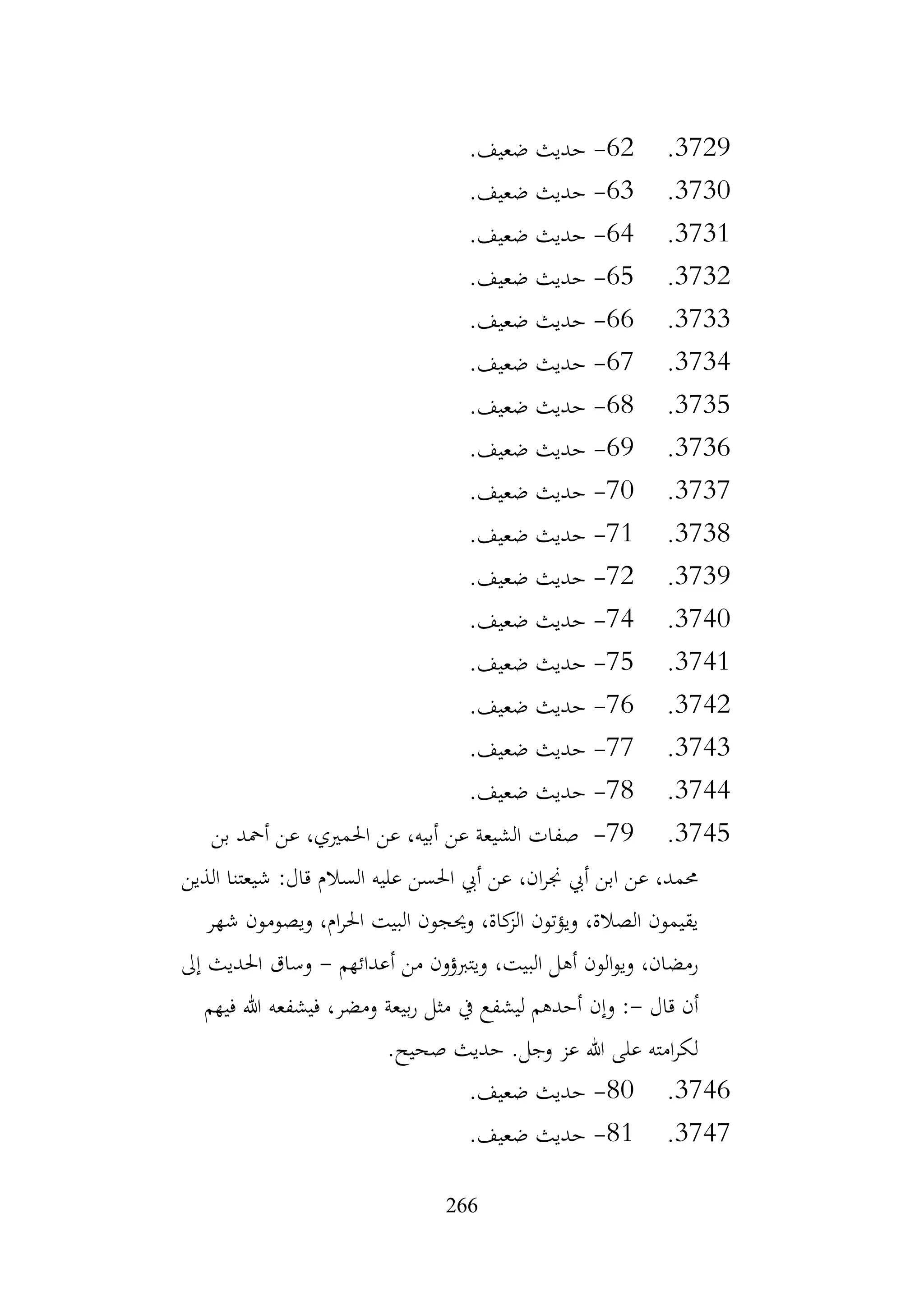 266
3729
.
62
-
.‫ضعيف‬ ‫حديث‬
3730
.
63
-
.‫ضعيف‬ ‫حديث‬
3731
.
64
-
.‫ضعيف‬ ‫حديث‬
3732
.
65
-
.‫ضعيف‬ ‫حديث‬
3733
.
66
-
.‫ضعيف‬ ‫حديث‬
3734
.
67
-
.‫ضعيف‬ ‫حديث‬
3735
.
68
-
.‫ضعيف‬ ‫حديث‬
3736
.
69
-
.‫ضعيف‬ ‫حديث‬
3737
.
70
-
.‫ضعيف‬ ‫حديث‬
3738
.
71
-
.‫ضعيف‬ ‫حديث‬
3739
.
72
-
.‫ضعيف‬ ‫حديث‬
3740
.
74
-
.‫ضعيف‬ ‫حديث‬
3741
.
75
-
.‫ضعيف‬ ‫حديث‬
3742
.
76
-
.‫ضعيف‬ ‫حديث‬
3743
.
77
-
.‫ضعيف‬ ‫حديث‬
3744
.
78
-
.‫ضعيف‬ ‫حديث‬
3745
.
79
-
‫بن‬ ‫أمحد‬ ‫عن‬ ،‫احلمريي‬ ‫عن‬ ،‫أبيه‬ ‫عن‬ ‫الشيعة‬ ‫صفات‬
‫الذين‬ ‫شيعتنا‬ :‫قال‬ ‫السالم‬ ‫عليه‬ ‫احلسن‬ ‫أيب‬ ‫عن‬ ،‫ان‬‫ر‬‫جن‬ ‫أيب‬ ‫ابن‬ ‫عن‬ ،‫حممد‬
‫شهر‬ ‫ويصومون‬ ،‫ام‬‫ر‬‫احل‬ ‫البيت‬ ‫وحيجون‬ ،‫كاة‬
‫الز‬ ‫ويؤتون‬ ،‫الصالة‬ ‫يقيمون‬
‫أعدائهم‬ ‫من‬ ‫ويتربؤون‬ ،‫البيت‬ ‫أهل‬ ‫الون‬‫و‬‫وي‬ ،‫رمضان‬
-
‫إىل‬ ‫احلديث‬ ‫وساق‬
‫قال‬ ‫أن‬
-
‫وإن‬ :
‫فيهم‬ ‫هللا‬ ‫فيشفعه‬ ،‫ومضر‬ ‫بيعة‬‫ر‬ ‫مثل‬ ‫يف‬ ‫ليشفع‬ ‫أحدهم‬
.‫صحيح‬ ‫حديث‬ .‫وجل‬ ‫عز‬ ‫هللا‬ ‫على‬ ‫امته‬‫ر‬‫لك‬
3746
.
80
-
.‫ضعيف‬ ‫حديث‬
3747
.
81
-
.‫ضعيف‬ ‫حديث‬
 