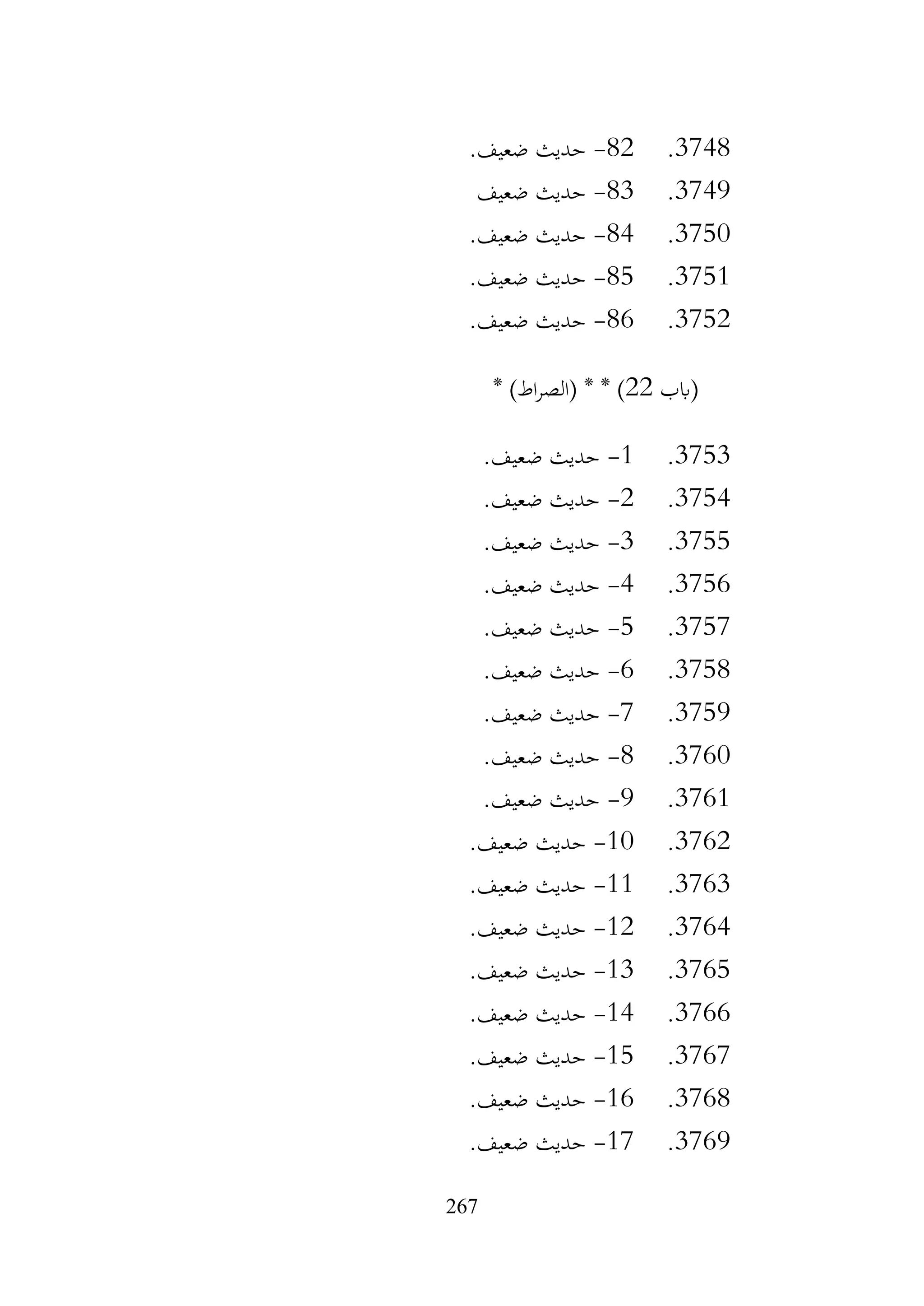267
3748
.
82
-
.‫ضعيف‬ ‫حديث‬
3749
.
83
-
‫ضعيف‬ ‫حديث‬
3750
.
84
-
.‫ضعيف‬ ‫حديث‬
3751
.
85
-
.‫ضعيف‬ ‫حديث‬
3752
.
86
-
.‫ضعيف‬ ‫حديث‬
‫(ابب‬
22
* )‫اط‬‫ر‬‫(الص‬ * * )
3753
.
1
-
.‫ضعيف‬ ‫حديث‬
3754
.
2
-
.‫ضعيف‬ ‫حديث‬
3755
.
3
-
.‫ضعيف‬ ‫حديث‬
3756
.
4
-
.‫ضعيف‬ ‫حديث‬
3757
.
5
-
.‫ضعيف‬ ‫حديث‬
3758
.
6
-
.‫ضعيف‬ ‫حديث‬
3759
.
7
-
.‫ضعيف‬ ‫حديث‬
3760
.
8
-
.‫ضعيف‬ ‫حديث‬
3761
.
9
-
.‫ضعيف‬ ‫حديث‬
3762
.
10
-
.‫ضعيف‬ ‫حديث‬
3763
.
11
-
.‫ضعيف‬ ‫حديث‬
3764
.
12
-
.‫ضعيف‬ ‫حديث‬
3765
.
13
-
.‫ضعيف‬ ‫حديث‬
3766
.
14
-
.‫ضعيف‬ ‫حديث‬
3767
.
15
-
.‫ضعيف‬ ‫حديث‬
3768
.
16
-
.‫ضعيف‬ ‫حديث‬
3769
.
17
-
.‫ضعيف‬ ‫حديث‬
 