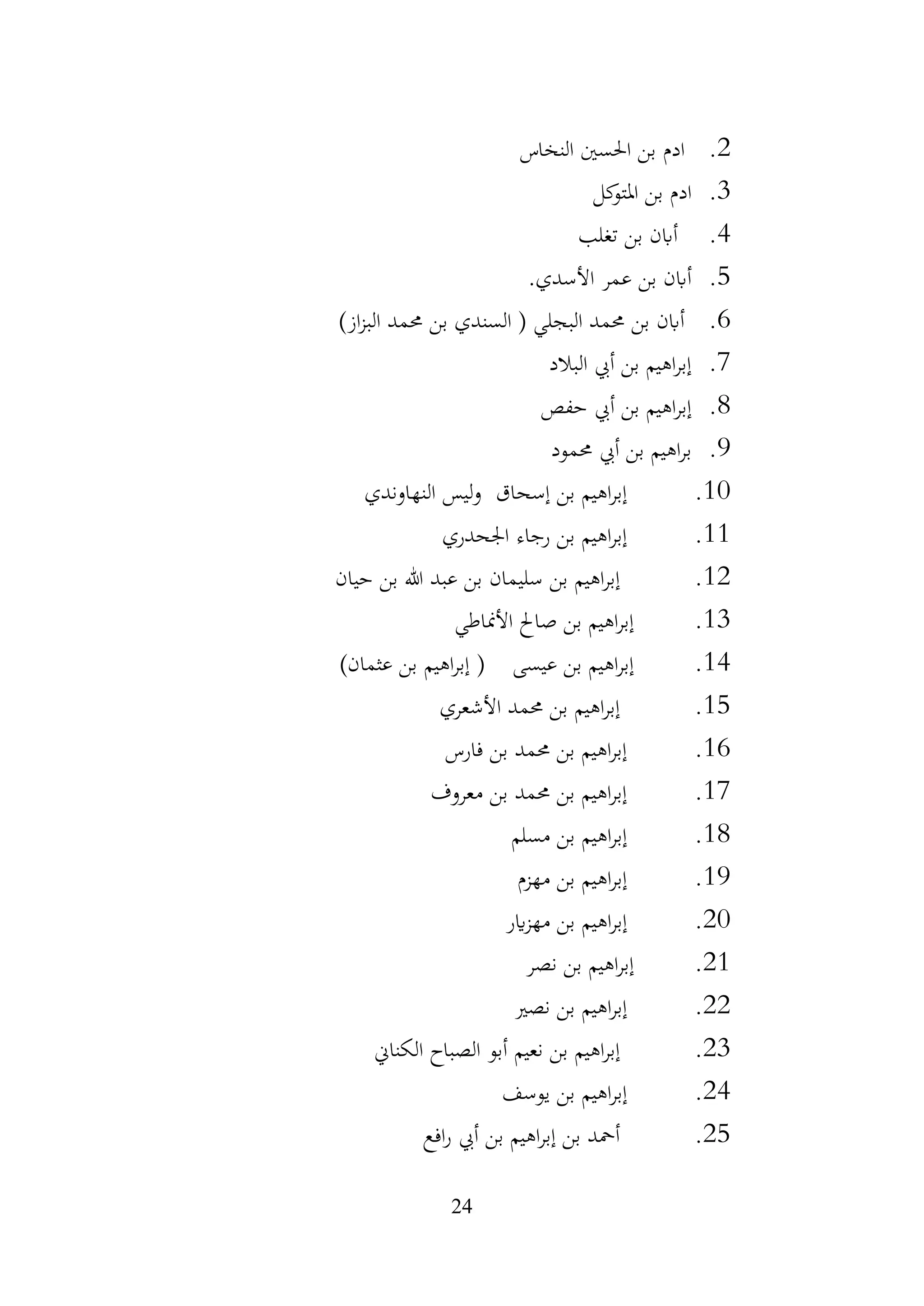 24
2
.
‫النخاس‬ ‫احلسني‬ ‫بن‬ ‫ادم‬
3
.
‫كل‬
‫املتو‬ ‫بن‬ ‫ادم‬
4
.
‫تغلب‬ ‫بن‬ ‫أابن‬
5
.
‫األسدي‬ ‫عمر‬ ‫بن‬ ‫أابن‬
.
6
.
‫البجلي‬ ‫حممد‬ ‫بن‬ ‫أابن‬
‫ال‬ (
‫سندي‬
‫حممد‬ ‫بن‬
‫از‬‫ز‬‫الب‬
)
7
.
‫البالد‬ ‫أيب‬ ‫بن‬ ‫اهيم‬‫ر‬‫إب‬
8
.
‫حفص‬ ‫أيب‬ ‫بن‬ ‫اهيم‬‫ر‬‫إب‬
9
.
‫حممود‬ ‫أيب‬ ‫بن‬ ‫اهيم‬‫ر‬‫ب‬
10
.
‫إسحاق‬ ‫بن‬ ‫اهيم‬‫ر‬‫إب‬
‫النهاوندي‬ ‫ليس‬‫و‬
11
.
‫اجلحدري‬ ‫رجاء‬ ‫بن‬ ‫اهيم‬‫ر‬‫إب‬
12
.
‫سليمان‬ ‫بن‬ ‫اهيم‬‫ر‬‫إب‬
‫حيان‬ ‫بن‬ ‫هللا‬ ‫عبد‬ ‫بن‬
13
.
‫األمناطي‬ ‫صاحل‬ ‫بن‬ ‫اهيم‬‫ر‬‫إب‬
14
.
‫عيسى‬ ‫بن‬ ‫اهيم‬‫ر‬‫إب‬
(
‫عثمان‬ ‫بن‬ ‫اهيم‬‫ر‬‫إب‬
)
15
.
‫األشعري‬ ‫حممد‬ ‫بن‬ ‫اهيم‬‫ر‬‫إب‬
16
.
‫فارس‬ ‫بن‬ ‫حممد‬ ‫بن‬ ‫اهيم‬‫ر‬‫إب‬
17
.
‫معروف‬ ‫بن‬ ‫حممد‬ ‫بن‬ ‫اهيم‬‫ر‬‫إب‬
18
.
‫مسلم‬ ‫بن‬ ‫اهيم‬‫ر‬‫إب‬
19
.
‫مهزم‬ ‫بن‬ ‫اهيم‬‫ر‬‫إب‬
20
.
‫اير‬‫ز‬‫مه‬ ‫بن‬ ‫اهيم‬‫ر‬‫إب‬
21
.
‫نصر‬ ‫بن‬ ‫اهيم‬‫ر‬‫إب‬
22
.
‫نصري‬ ‫بن‬ ‫اهيم‬‫ر‬‫إب‬
23
.
‫نعيم‬ ‫بن‬ ‫اهيم‬‫ر‬‫إب‬
‫الكناين‬ ‫الصباح‬ ‫أبو‬
24
.
‫يوسف‬ ‫بن‬ ‫اهيم‬‫ر‬‫إب‬
25
.
‫افع‬‫ر‬ ‫أيب‬ ‫بن‬ ‫اهيم‬‫ر‬‫إب‬ ‫بن‬ ‫أمحد‬
 