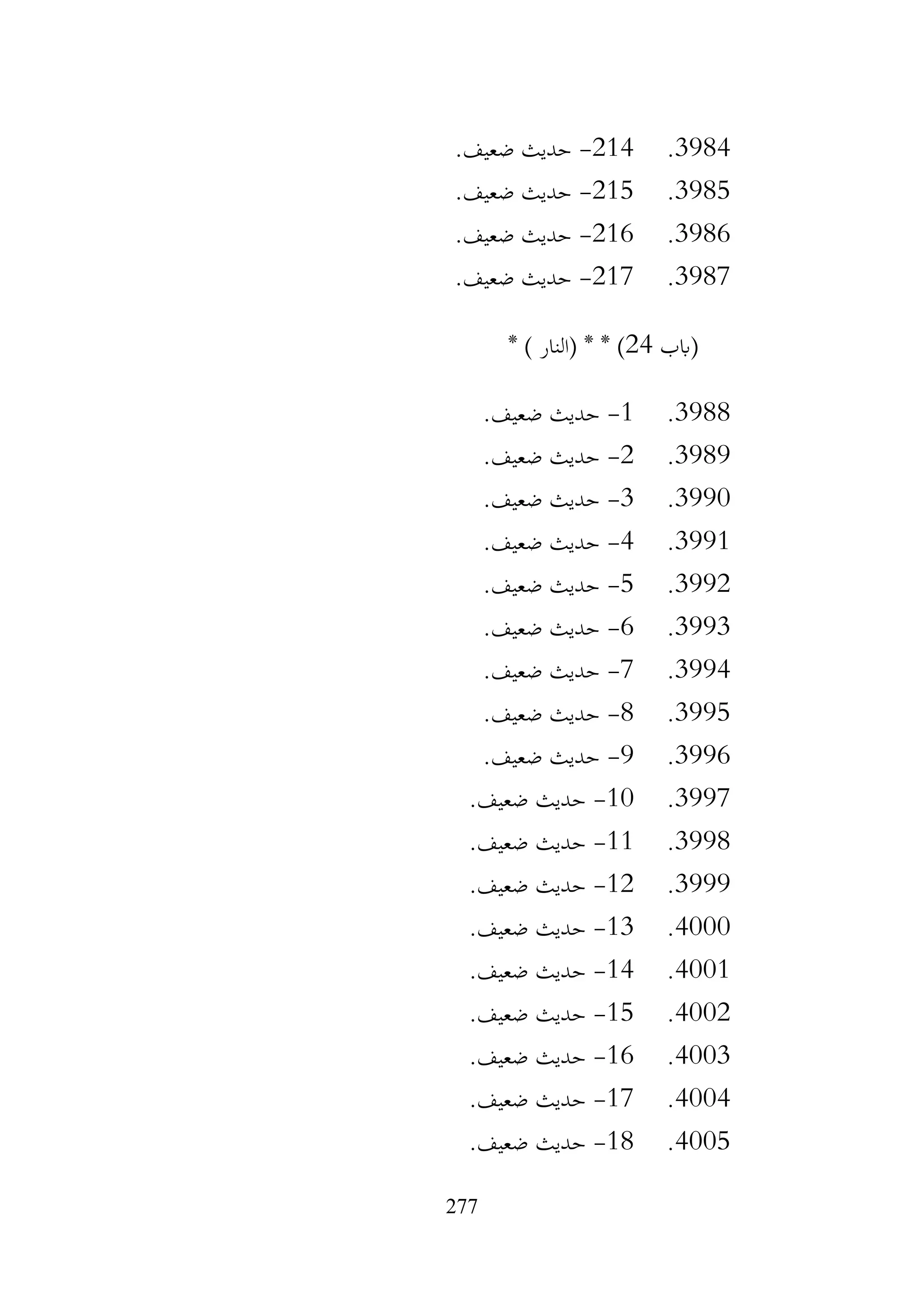 277
3984
.
214
-
.‫ضعيف‬ ‫حديث‬
3985
.
215
-
.‫ضعيف‬ ‫حديث‬
3986
.
216
-
.‫ضعيف‬ ‫حديث‬
3987
.
217
-
.‫ضعيف‬ ‫حديث‬
‫(ابب‬
24
* ) ‫(النار‬ * * )
3988
.
1
-
.‫ضعيف‬ ‫حديث‬
3989
.
2
-
.‫ضعيف‬ ‫حديث‬
3990
.
3
-
.‫ضعيف‬ ‫حديث‬
3991
.
4
-
.‫ضعيف‬ ‫حديث‬
3992
.
5
-
.‫ضعيف‬ ‫حديث‬
3993
.
6
-
.‫ضعيف‬ ‫حديث‬
3994
.
7
-
.‫ضعيف‬ ‫حديث‬
3995
.
8
-
.‫ضعيف‬ ‫حديث‬
3996
.
9
-
.‫ضعيف‬ ‫حديث‬
3997
.
10
-
.‫ضعيف‬ ‫حديث‬
3998
.
11
-
.‫ضعيف‬ ‫حديث‬
3999
.
12
-
.‫ضعيف‬ ‫حديث‬
4000
.
13
-
.‫ضعيف‬ ‫حديث‬
4001
.
14
-
.‫ضعيف‬ ‫حديث‬
4002
.
15
-
.‫ضعيف‬ ‫حديث‬
4003
.
16
-
.‫ضعيف‬ ‫حديث‬
4004
.
17
-
.‫ضعيف‬ ‫حديث‬
4005
.
18
-
.‫ضعيف‬ ‫حديث‬
 