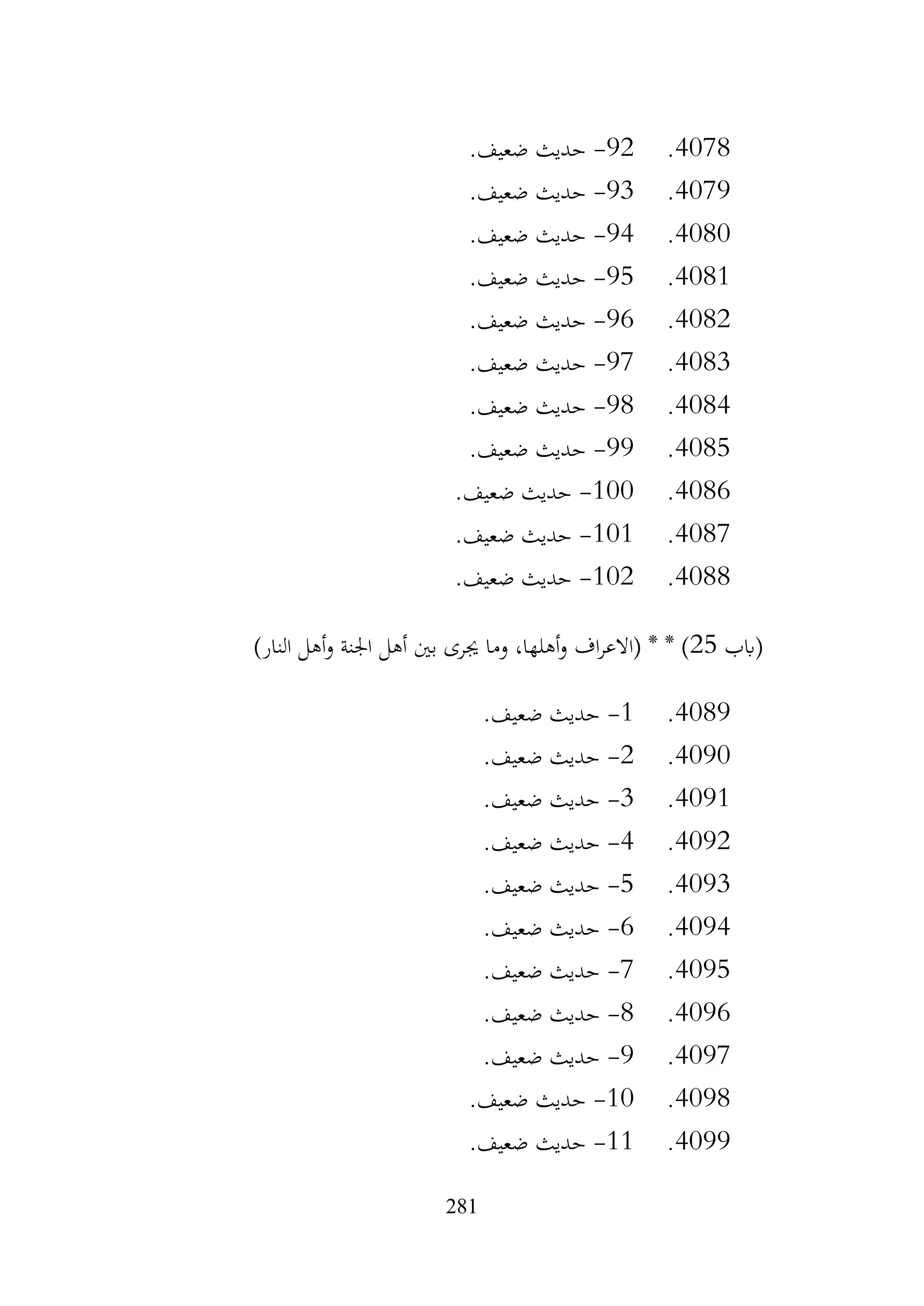 281
4078
.
92
-
‫حديث‬
.‫ضعيف‬
4079
.
93
-
.‫ضعيف‬ ‫حديث‬
4080
.
94
-
.‫ضعيف‬ ‫حديث‬
4081
.
95
-
.‫ضعيف‬ ‫حديث‬
4082
.
96
-
.‫ضعيف‬ ‫حديث‬
4083
.
97
-
.‫ضعيف‬ ‫حديث‬
4084
.
98
-
.‫ضعيف‬ ‫حديث‬
4085
.
99
-
.‫ضعيف‬ ‫حديث‬
4086
.
100
-
.‫ضعيف‬ ‫حديث‬
4087
.
101
-
.‫ضعيف‬ ‫حديث‬
4088
.
102
-
.‫ضعيف‬ ‫حديث‬
‫(ابب‬
25
)‫النار‬ ‫أهل‬‫و‬ ‫اجلنة‬ ‫أهل‬ ‫بني‬ ‫جيرى‬ ‫وما‬ ،‫أهلها‬‫و‬ ‫اف‬‫ر‬‫(االع‬ * * )
4089
.
1
-
.‫ضعيف‬ ‫حديث‬
4090
.
2
-
.‫ضعيف‬ ‫حديث‬
4091
.
3
-
.‫ضعيف‬ ‫حديث‬
4092
.
4
-
.‫ضعيف‬ ‫حديث‬
4093
.
5
-
.‫ضعيف‬ ‫حديث‬
4094
.
6
-
.‫ضعيف‬ ‫حديث‬
4095
.
7
-
.‫ضعيف‬ ‫حديث‬
4096
.
8
-
.‫ضعيف‬ ‫حديث‬
4097
.
9
-
.‫ضعيف‬ ‫حديث‬
4098
.
10
-
.‫ضعيف‬ ‫حديث‬
4099
.
11
-
.‫ضعيف‬ ‫حديث‬
 