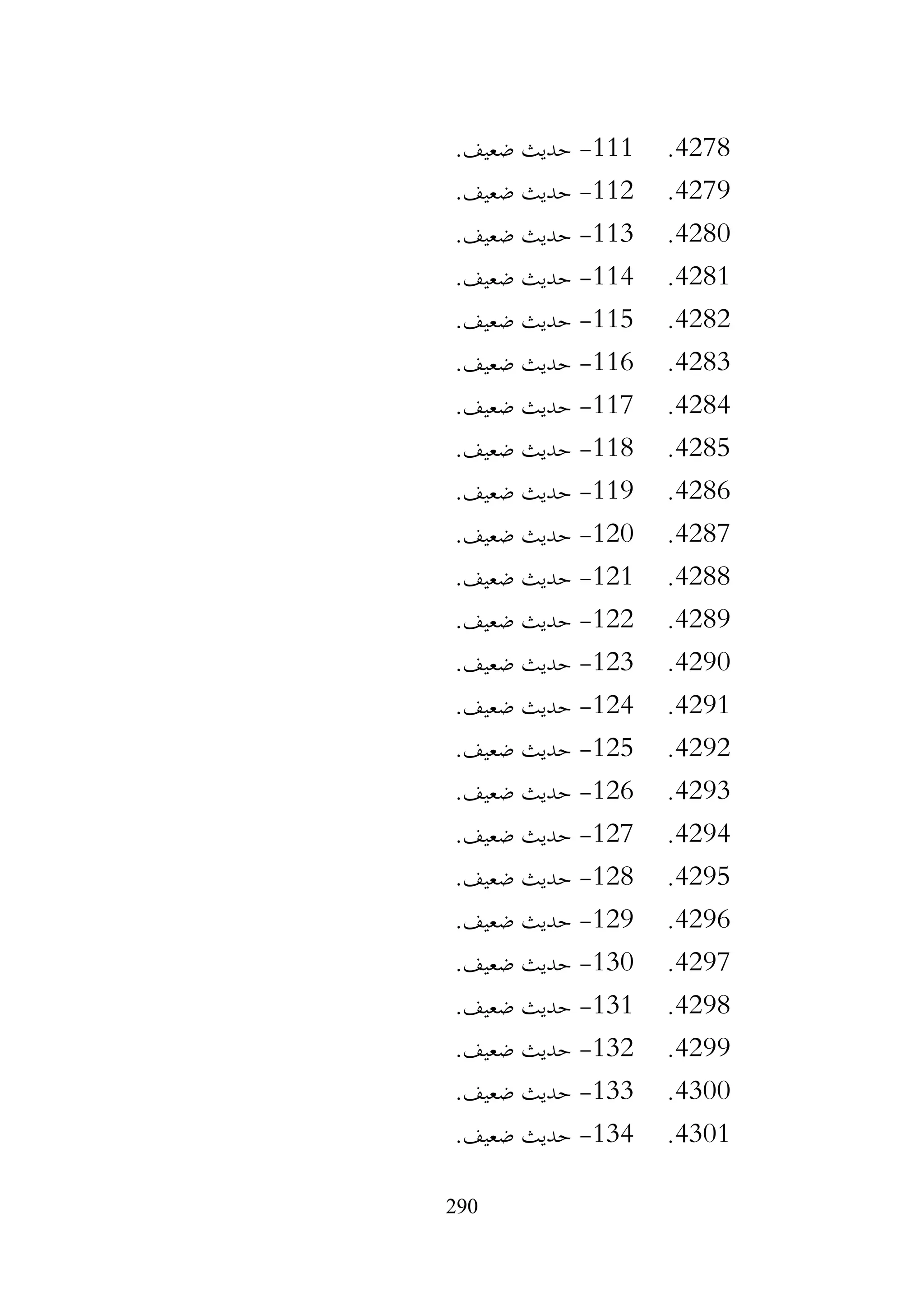 290
4278
.
111
-
.‫ضعيف‬ ‫حديث‬
4279
.
112
-
.‫ضعيف‬ ‫حديث‬
4280
.
113
-
.‫ضعيف‬ ‫حديث‬
4281
.
114
-
.‫ضعيف‬ ‫حديث‬
4282
.
115
-
.‫ضعيف‬ ‫حديث‬
4283
.
116
-
.‫ضعيف‬ ‫حديث‬
4284
.
117
-
.‫ضعيف‬ ‫حديث‬
4285
.
118
-
.‫ضعيف‬ ‫حديث‬
4286
.
119
-
.‫ضعيف‬ ‫حديث‬
4287
.
120
-
.‫ضعيف‬ ‫حديث‬
4288
.
121
-
.‫ضعيف‬ ‫حديث‬
4289
.
122
-
.‫ضعيف‬ ‫حديث‬
4290
.
123
-
.‫ضعيف‬ ‫حديث‬
4291
.
124
-
.‫ضعيف‬ ‫حديث‬
4292
.
125
-
.‫ضعيف‬ ‫حديث‬
4293
.
126
-
.‫ضعيف‬ ‫حديث‬
4294
.
127
-
.‫ضعيف‬ ‫حديث‬
4295
.
128
-
.‫ضعيف‬ ‫حديث‬
4296
.
129
-
.‫ضعيف‬ ‫حديث‬
4297
.
130
-
.‫ضعيف‬ ‫حديث‬
4298
.
131
-
.‫ضعيف‬ ‫حديث‬
4299
.
132
-
.‫ضعيف‬ ‫حديث‬
4300
.
133
-
.‫ضعيف‬ ‫حديث‬
4301
.
134
-
.‫ضعيف‬ ‫حديث‬
 