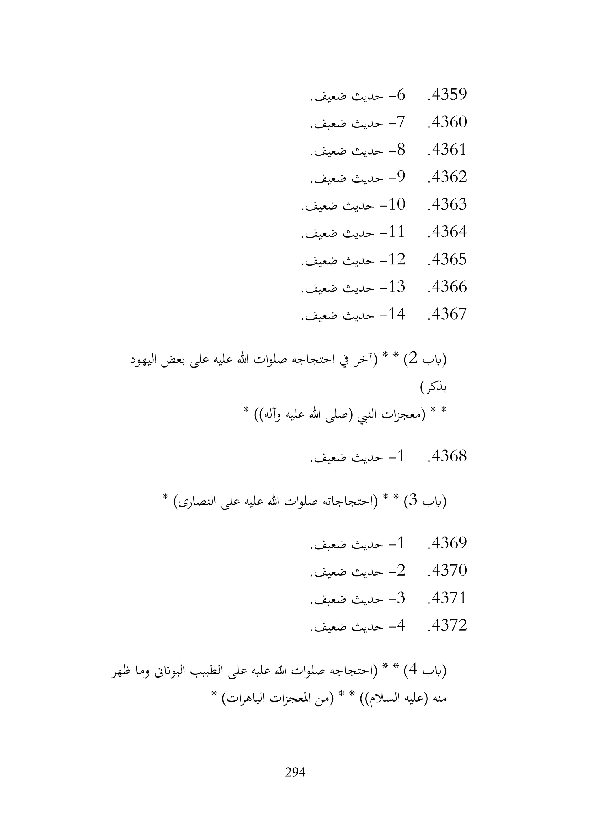 294
4359
.
6
-
.‫ضعيف‬ ‫حديث‬
4360
.
7
-
.‫ضعيف‬ ‫حديث‬
4361
.
8
-
.‫ضعيف‬ ‫حديث‬
4362
.
9
-
.‫ضعيف‬ ‫حديث‬
4363
.
10
-
.‫ضعيف‬ ‫حديث‬
4364
.
11
-
.‫ضعيف‬ ‫حديث‬
4365
.
12
-
.‫ضعيف‬ ‫حديث‬
4366
.
13
-
.‫ضعيف‬ ‫حديث‬
4367
.
14
-
.‫ضعيف‬ ‫حديث‬
‫(ابب‬
2
‫اليهود‬ ‫بعض‬ ‫على‬ ‫عليه‬ ‫هللا‬ ‫ات‬‫و‬‫صل‬ ‫احتجاجه‬ ‫يف‬ ‫(آخر‬ * * )
)‫بذكر‬
* ))‫وآله‬ ‫عليه‬ ‫هللا‬ ‫(صلى‬ ‫النيب‬ ‫ات‬‫ز‬‫(معج‬ * *
4368
.
1
-
.‫ضعيف‬ ‫حديث‬
‫(ابب‬
3
‫(احتجاجاته‬ * * )
* )‫النصارى‬ ‫على‬ ‫عليه‬ ‫هللا‬ ‫ات‬‫و‬‫صل‬
4369
.
1
-
.‫ضعيف‬ ‫حديث‬
4370
.
2
-
.‫ضعيف‬ ‫حديث‬
4371
.
3
-
.‫ضعيف‬ ‫حديث‬
4372
.
4
-
.‫ضعيف‬ ‫حديث‬
‫(ابب‬
4
‫ظهر‬ ‫وما‬ ‫اليوانىن‬ ‫الطبيب‬ ‫على‬ ‫عليه‬ ‫هللا‬ ‫ات‬‫و‬‫صل‬ ‫(احتجاجه‬ * * )
* )‫ات‬‫ر‬‫الباه‬ ‫ات‬‫ز‬‫املعج‬ ‫(من‬ * * ))‫السالم‬ ‫(عليه‬ ‫منه‬
 