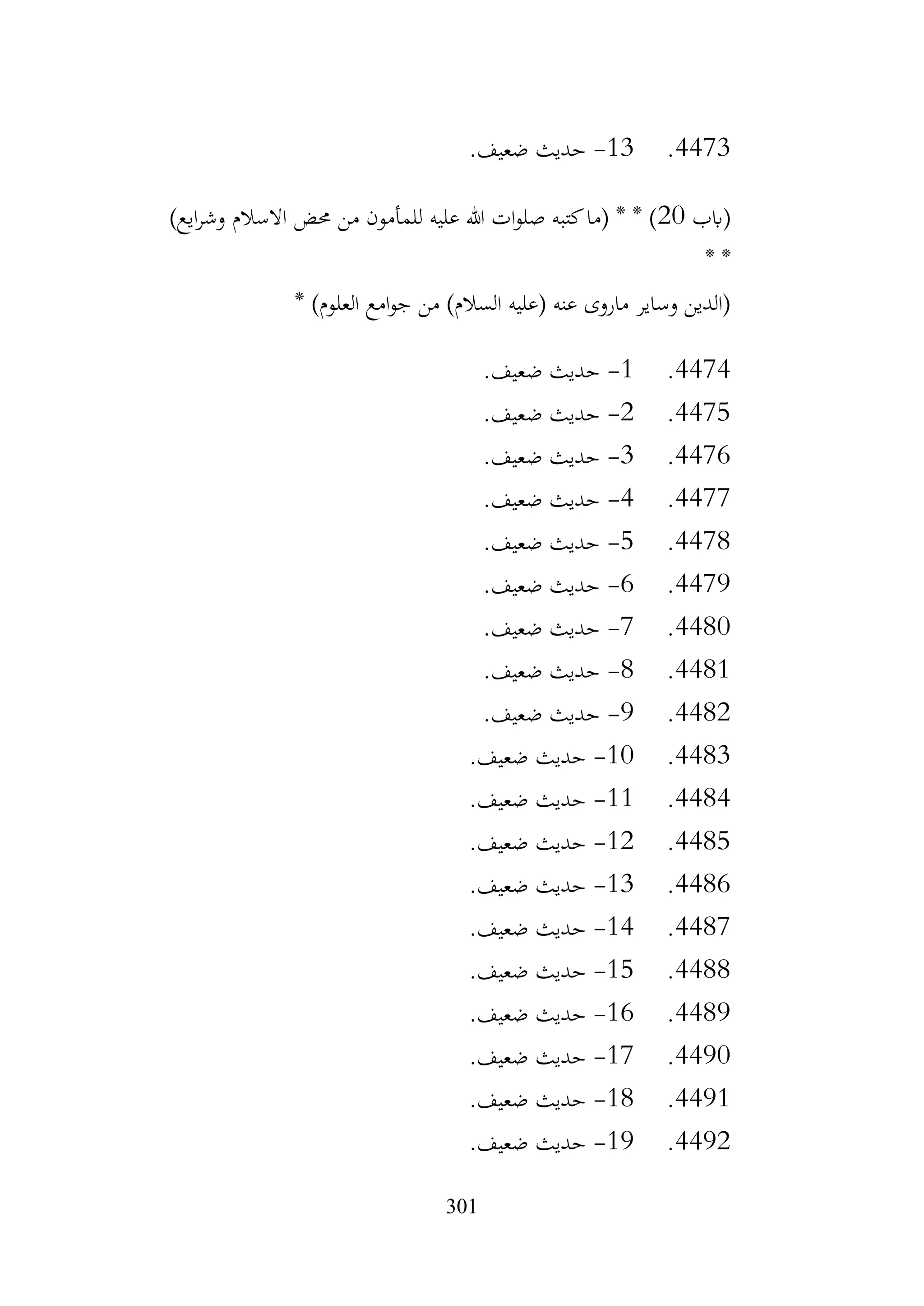 301
4473
.
13
-
.‫ضعيف‬ ‫حديث‬
‫(ابب‬
20
‫من‬ ‫للمأمون‬ ‫عليه‬ ‫هللا‬ ‫ات‬‫و‬‫صل‬ ‫كتبه‬‫(ما‬ * * )
)‫ايع‬‫ر‬‫وش‬ ‫االسالم‬ ‫حمض‬
* *
* )‫العلوم‬ ‫امع‬‫و‬‫ج‬ ‫من‬ )‫السالم‬ ‫(عليه‬ ‫عنه‬ ‫ماروى‬ ‫وساير‬ ‫(الدين‬
4474
.
1
-
.‫ضعيف‬ ‫حديث‬
4475
.
2
-
.‫ضعيف‬ ‫حديث‬
4476
.
3
-
.‫ضعيف‬ ‫حديث‬
4477
.
4
-
.‫ضعيف‬ ‫حديث‬
4478
.
5
-
.‫ضعيف‬ ‫حديث‬
4479
.
6
-
.‫ضعيف‬ ‫حديث‬
4480
.
7
-
.‫ضعيف‬ ‫حديث‬
4481
.
8
-
.‫ضعيف‬ ‫حديث‬
4482
.
9
-
.‫ضعيف‬ ‫حديث‬
4483
.
10
-
.‫ضعيف‬ ‫حديث‬
4484
.
11
-
.‫ضعيف‬ ‫حديث‬
4485
.
12
-
.‫ضعيف‬ ‫حديث‬
4486
.
13
-
.‫ضعيف‬ ‫حديث‬
4487
.
14
-
.‫ضعيف‬ ‫حديث‬
4488
.
15
-
.‫ضعيف‬ ‫حديث‬
4489
.
16
-
.‫ضعيف‬ ‫حديث‬
4490
.
17
-
.‫ضعيف‬ ‫حديث‬
4491
.
18
-
.‫ضعيف‬ ‫حديث‬
4492
.
19
-
.‫ضعيف‬ ‫حديث‬
 
