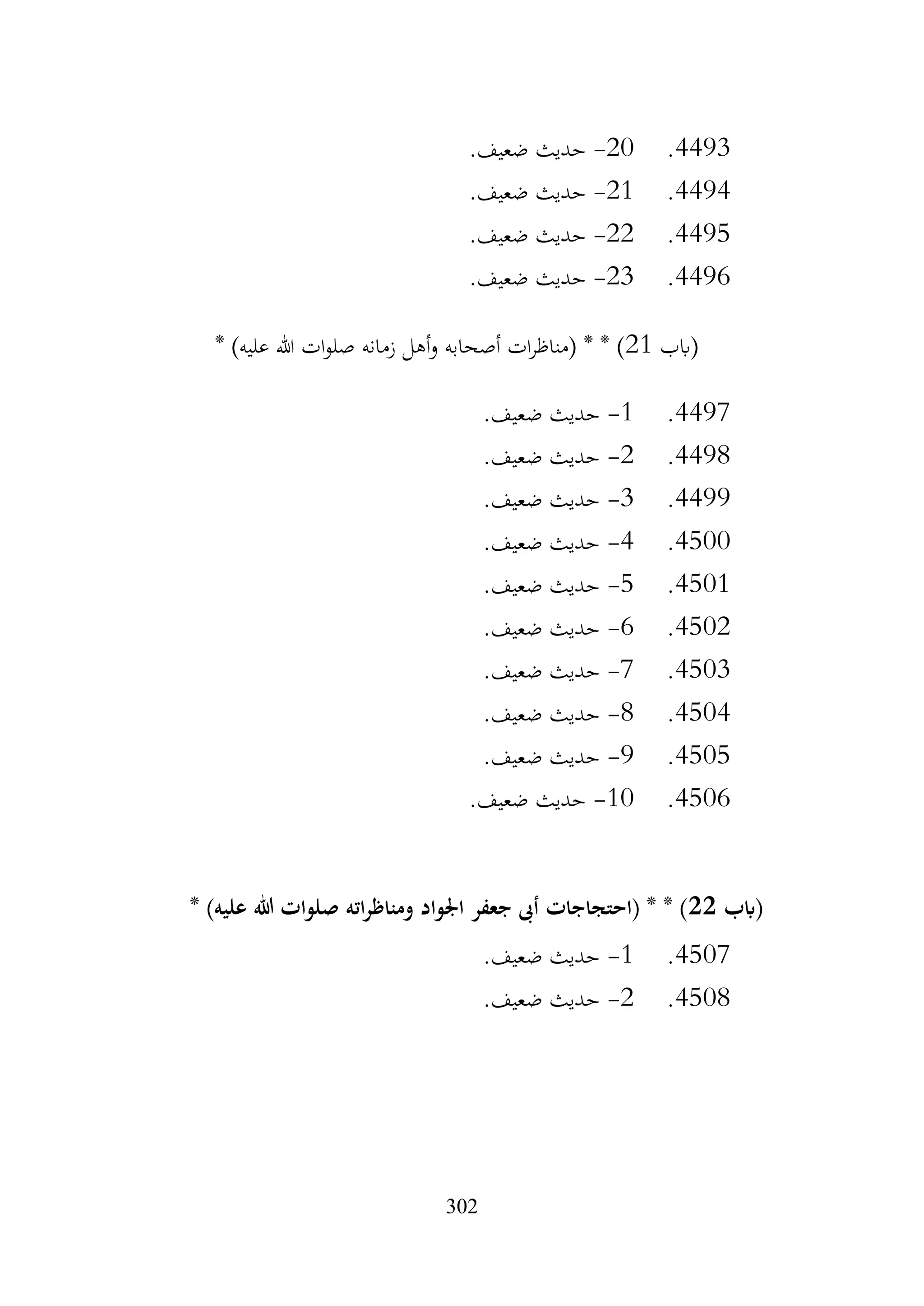 302
4493
.
20
-
.‫ضعيف‬ ‫حديث‬
4494
.
21
-
.‫ضعيف‬ ‫حديث‬
4495
.
22
-
.‫ضعيف‬ ‫حديث‬
4496
.
23
-
.‫ضعيف‬ ‫حديث‬
‫(ابب‬
21
* )‫عليه‬ ‫هللا‬ ‫ات‬‫و‬‫صل‬ ‫زمانه‬ ‫أهل‬‫و‬ ‫أصحابه‬ ‫ات‬‫ر‬‫(مناظ‬ * * )
4497
.
1
-
.‫ضعيف‬ ‫حديث‬
4498
.
2
-
.‫ضعيف‬ ‫حديث‬
4499
.
3
-
.‫ضعيف‬ ‫حديث‬
4500
.
4
-
.‫ضعيف‬ ‫حديث‬
4501
.
5
-
.‫ضعيف‬ ‫حديث‬
4502
.
6
-
.‫ضعيف‬ ‫حديث‬
4503
.
7
-
.‫ضعيف‬ ‫حديث‬
4504
.
8
-
.‫ضعيف‬ ‫حديث‬
4505
.
9
-
.‫ضعيف‬ ‫حديث‬
4506
.
10
-
.‫ضعيف‬ ‫حديث‬
‫(ابب‬
22
* )‫عليه‬ ‫هللا‬ ‫صلوات‬ ‫اته‬‫ر‬‫ومناظ‬ ‫اجلواد‬ ‫جعفر‬ ‫أىب‬ ‫(احتجاجات‬ * * )
4507
.
1
-
.‫ضعيف‬ ‫حديث‬
4508
.
2
-
.‫ضعيف‬ ‫حديث‬
 