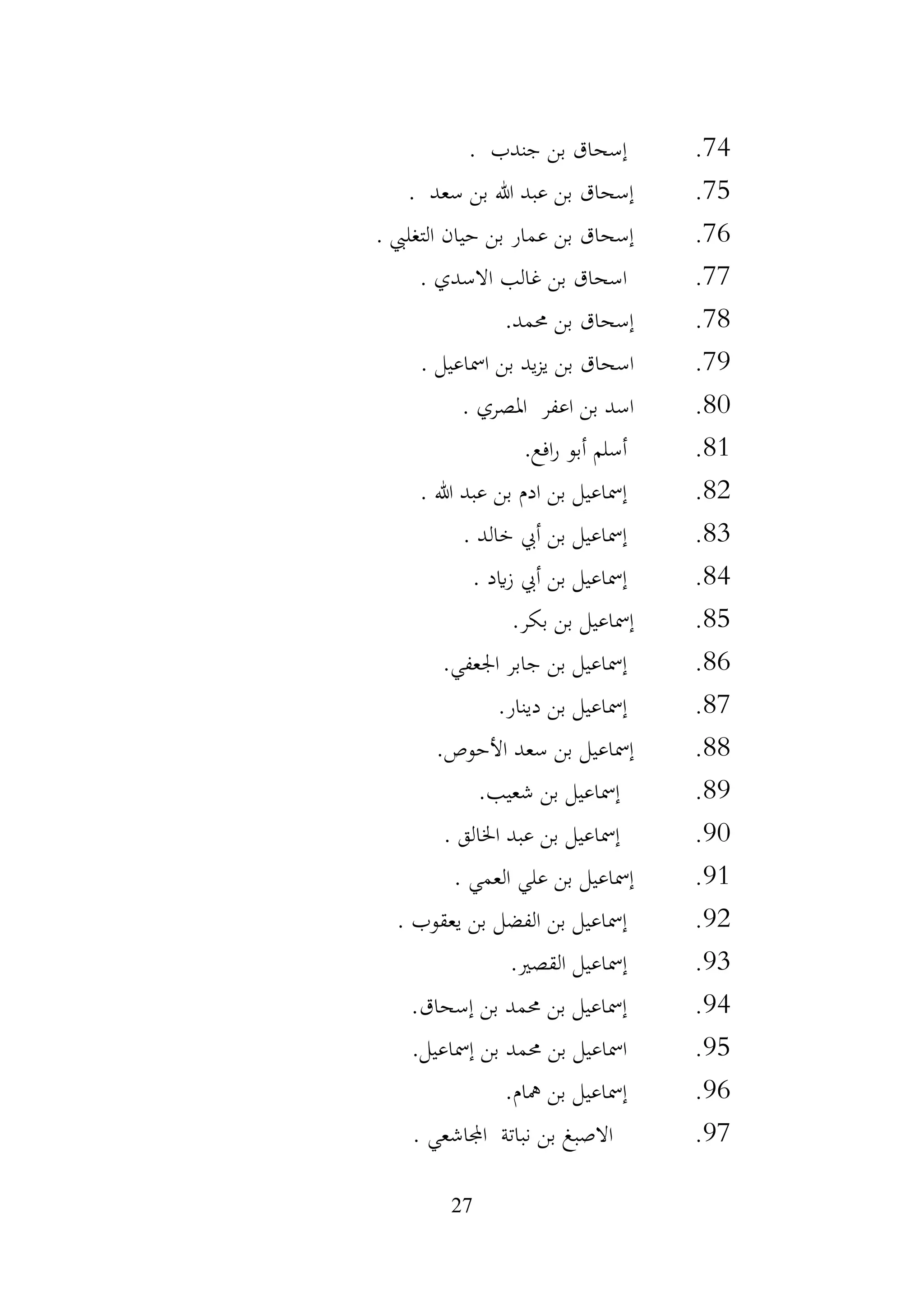 27
74
.
‫جندب‬ ‫بن‬ ‫إسحاق‬
.
75
.
‫سعد‬ ‫بن‬ ‫هللا‬ ‫عبد‬ ‫بن‬ ‫إسحاق‬
.
76
.
‫حيان‬ ‫بن‬ ‫عمار‬ ‫بن‬ ‫إسحاق‬
‫التغليب‬
.
77
.
‫االسدي‬ ‫غالب‬ ‫بن‬ ‫اسحاق‬
.
78
.
‫حممد‬ ‫بن‬ ‫إسحاق‬
.
79
.
‫امساعيل‬ ‫بن‬ ‫يد‬‫ز‬‫ي‬ ‫بن‬ ‫اسحاق‬
.
80
.
‫املصري‬ ‫اعفر‬ ‫بن‬ ‫اسد‬
.
81
.
‫افع‬‫ر‬ ‫أبو‬ ‫أسلم‬
.
82
.
‫هللا‬ ‫عبد‬ ‫بن‬ ‫ادم‬ ‫بن‬ ‫إمساعيل‬
.
83
.
‫خالد‬ ‫أيب‬ ‫بن‬ ‫إمساعيل‬
.
84
.
‫ايد‬‫ز‬ ‫أيب‬ ‫بن‬ ‫إمساعيل‬
.
85
.
‫بكر‬ ‫بن‬ ‫إمساعيل‬
.
86
.
‫اجلعفي‬ ‫جابر‬ ‫بن‬ ‫إمساعيل‬
.
87
.
‫دينار‬ ‫بن‬ ‫إمساعيل‬
.
88
.
‫األحوص‬ ‫سعد‬ ‫بن‬ ‫إمساعيل‬
.
89
.
‫شعيب‬ ‫بن‬ ‫إمساعيل‬
.
90
.
‫اخلالق‬ ‫عبد‬ ‫بن‬ ‫إمساعيل‬
.
91
.
‫العمي‬ ‫علي‬ ‫بن‬ ‫إمساعيل‬
.
92
.
‫يعقوب‬ ‫بن‬ ‫الفضل‬ ‫بن‬ ‫إمساعيل‬
.
93
.
‫القصري‬ ‫إمساعيل‬
.
94
.
‫إسحاق‬ ‫بن‬ ‫حممد‬ ‫بن‬ ‫إمساعيل‬
.
95
.
‫بن‬ ‫حممد‬ ‫بن‬ ‫امساعيل‬
.‫إمساعيل‬
96
.
‫مهام‬ ‫بن‬ ‫إمساعيل‬
.
97
.
‫اجملاشعي‬ ‫نباتة‬ ‫بن‬ ‫االصبغ‬
.
 