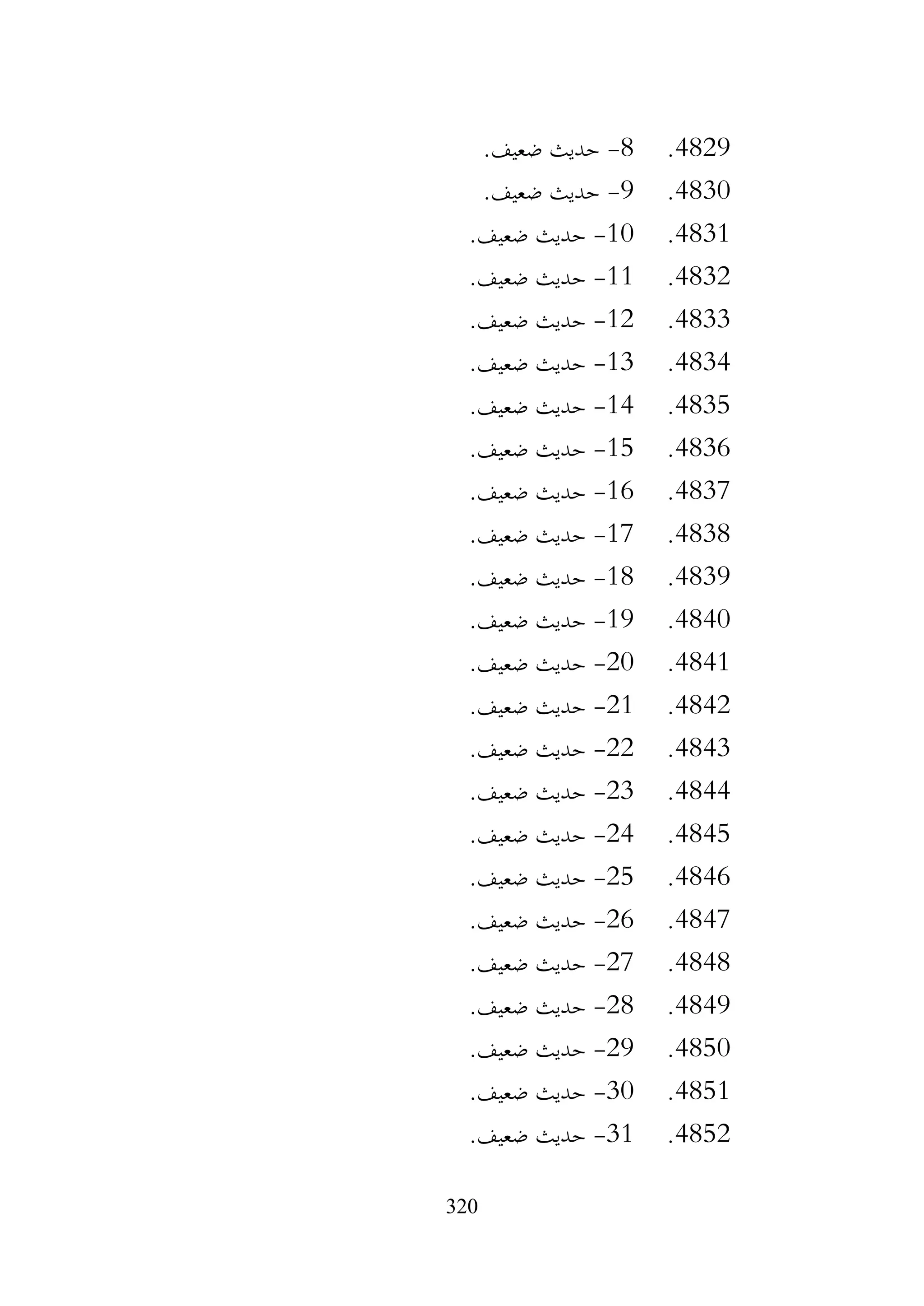 320
4829
.
8
-
.‫ضعيف‬ ‫حديث‬
4830
.
9
-
.‫ضعيف‬ ‫حديث‬
4831
.
10
-
.‫ضعيف‬ ‫حديث‬
4832
.
11
-
.‫ضعيف‬ ‫حديث‬
4833
.
12
-
.‫ضعيف‬ ‫حديث‬
4834
.
13
-
.‫ضعيف‬ ‫حديث‬
4835
.
14
-
.‫ضعيف‬ ‫حديث‬
4836
.
15
-
.‫ضعيف‬ ‫حديث‬
4837
.
16
-
.‫ضعيف‬ ‫حديث‬
4838
.
17
-
.‫ضعيف‬ ‫حديث‬
4839
.
18
-
.‫ضعيف‬ ‫حديث‬
4840
.
19
-
.‫ضعيف‬ ‫حديث‬
4841
.
20
-
.‫ضعيف‬ ‫حديث‬
4842
.
21
-
.‫ضعيف‬ ‫حديث‬
4843
.
22
-
.‫ضعيف‬ ‫حديث‬
4844
.
23
-
.‫ضعيف‬ ‫حديث‬
4845
.
24
-
.‫ضعيف‬ ‫حديث‬
4846
.
25
-
.‫ضعيف‬ ‫حديث‬
4847
.
26
-
.‫ضعيف‬ ‫حديث‬
4848
.
27
-
.‫ضعيف‬ ‫حديث‬
4849
.
28
-
.‫ضعيف‬ ‫حديث‬
4850
.
29
-
.‫ضعيف‬ ‫حديث‬
4851
.
30
-
.‫ضعيف‬ ‫حديث‬
4852
.
31
-
.‫ضعيف‬ ‫حديث‬
 