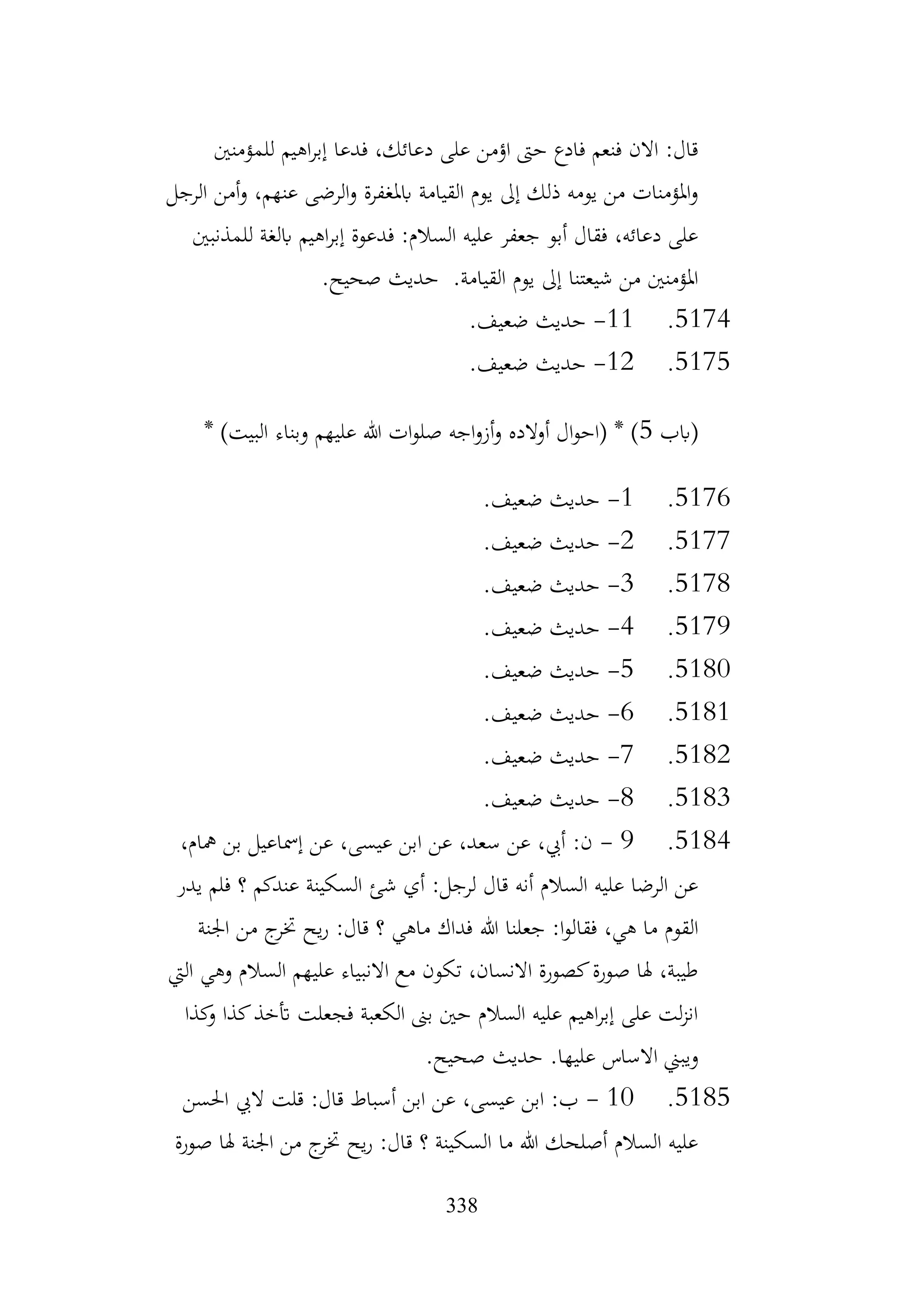 338
‫للمؤمنني‬ ‫اهيم‬‫ر‬‫إب‬ ‫فدعا‬ ،‫دعائك‬ ‫على‬ ‫اؤمن‬ ‫حىت‬ ‫فادع‬ ‫فنعم‬ ‫االن‬ :‫قال‬
‫الرجل‬ ‫أمن‬‫و‬ ،‫عنهم‬ ‫الرضى‬‫و‬ ‫ابملغفرة‬ ‫القيامة‬ ‫يوم‬ ‫إىل‬ ‫ذلك‬ ‫يومه‬ ‫من‬ ‫املؤمنات‬‫و‬
‫للمذنبني‬ ‫ابلغة‬ ‫اهيم‬‫ر‬‫إب‬ ‫فدعوة‬ :‫السالم‬ ‫عليه‬ ‫جعفر‬ ‫أبو‬ ‫فقال‬ ،‫دعائه‬ ‫على‬
.‫صحيح‬ ‫حديث‬ .‫القيامة‬ ‫يوم‬ ‫إىل‬ ‫شيعتنا‬ ‫من‬ ‫املؤمنني‬
5174
.
11
-
.‫ضعيف‬ ‫حديث‬
5175
.
12
-
.‫ضعيف‬ ‫حديث‬
‫(ابب‬
5
* )‫البيت‬ ‫وبناء‬ ‫عليهم‬ ‫هللا‬ ‫ات‬‫و‬‫صل‬ ‫اجه‬‫و‬‫أز‬‫و‬ ‫الده‬‫و‬‫أ‬ ‫ال‬‫و‬‫(اح‬ * )
5176
.
1
-
.‫ضعيف‬ ‫حديث‬
5177
.
2
-
.‫ضعيف‬ ‫حديث‬
5178
.
3
-
.‫ضعيف‬ ‫حديث‬
5179
.
4
-
.‫ضعيف‬ ‫حديث‬
5180
.
5
-
.‫ضعيف‬ ‫حديث‬
5181
.
6
-
.‫ضعيف‬ ‫حديث‬
5182
.
7
-
.‫ضعيف‬ ‫حديث‬
5183
.
8
-
.‫ضعيف‬ ‫حديث‬
5184
.
9
-
،‫مهام‬ ‫بن‬ ‫إمساعيل‬ ‫عن‬ ،‫عيسى‬ ‫ابن‬ ‫عن‬ ،‫سعد‬ ‫عن‬ ،‫أيب‬ :‫ن‬
‫يدر‬ ‫فلم‬ ‫؟‬ ‫عندكم‬ ‫السكينة‬ ‫شئ‬ ‫أي‬ :‫لرجل‬ ‫قال‬ ‫أنه‬ ‫السالم‬ ‫عليه‬ ‫الرضا‬ ‫عن‬
‫هللا‬ ‫جعلنا‬ :‫ا‬‫و‬‫فقال‬ ،‫هي‬ ‫ما‬ ‫القوم‬
‫اجلنة‬ ‫من‬ ‫ج‬
‫ختر‬ ‫يح‬‫ر‬ :‫قال‬ ‫؟‬ ‫ماهي‬ ‫فداك‬
‫اليت‬ ‫وهي‬ ‫السالم‬ ‫عليهم‬ ‫االنبياء‬ ‫مع‬ ‫تكون‬ ،‫االنسان‬ ‫كصورة‬‫صورة‬ ‫هلا‬ ،‫طيبة‬
‫كذا‬
‫و‬ ‫كذا‬‫أتخذ‬ ‫فجعلت‬ ‫الكعبة‬ ‫بىن‬ ‫حني‬ ‫السالم‬ ‫عليه‬ ‫اهيم‬‫ر‬‫إب‬ ‫على‬ ‫لت‬‫ز‬‫ان‬
.‫صحيح‬ ‫حديث‬ .‫عليها‬ ‫االساس‬ ‫ويبين‬
5185
.
10
-
‫احلسن‬ ‫اليب‬ ‫قلت‬ :‫قال‬ ‫أسباط‬ ‫ابن‬ ‫عن‬ ،‫عيسى‬ ‫ابن‬ :‫ب‬
‫صورة‬ ‫هلا‬ ‫اجلنة‬ ‫من‬ ‫ج‬
‫ختر‬ ‫يح‬‫ر‬ :‫قال‬ ‫؟‬ ‫السكينة‬ ‫ما‬ ‫هللا‬ ‫أصلحك‬ ‫السالم‬ ‫عليه‬
 