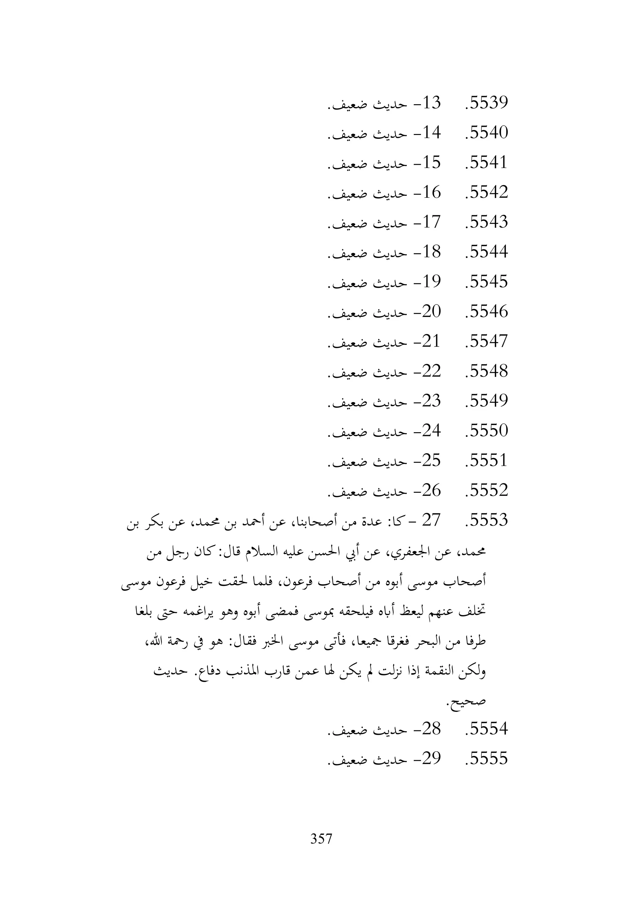 357
5539
.
13
-
.‫ضعيف‬ ‫حديث‬
5540
.
14
-
.‫ضعيف‬ ‫حديث‬
5541
.
15
-
.‫ضعيف‬ ‫حديث‬
5542
.
16
-
.‫ضعيف‬ ‫حديث‬
5543
.
17
-
.‫ضعيف‬ ‫حديث‬
5544
.
18
-
.‫ضعيف‬ ‫حديث‬
5545
.
19
-
.‫ضعيف‬ ‫حديث‬
5546
.
20
-
.‫ضعيف‬ ‫حديث‬
5547
.
21
-
.‫ضعيف‬ ‫حديث‬
5548
.
22
-
.‫ضعيف‬ ‫حديث‬
5549
.
23
-
.‫ضعيف‬ ‫حديث‬
5550
.
24
-
.‫ضعيف‬ ‫حديث‬
5551
.
25
-
.‫ضعيف‬ ‫حديث‬
5552
.
26
-
.‫ضعيف‬ ‫حديث‬
5553
.
27
-
‫بن‬ ‫بكر‬ ‫عن‬ ،‫حممد‬ ‫بن‬ ‫أمحد‬ ‫عن‬ ،‫أصحابنا‬ ‫من‬ ‫عدة‬ :‫كا‬
‫من‬ ‫رجل‬ ‫كان‬:‫قال‬ ‫السالم‬ ‫عليه‬ ‫احلسن‬ ‫أيب‬ ‫عن‬ ،‫اجلعفري‬ ‫عن‬ ،‫حممد‬
‫موسى‬ ‫فرعون‬ ‫خيل‬ ‫حلقت‬ ‫فلما‬ ،‫فرعون‬ ‫أصحاب‬ ‫من‬ ‫أبوه‬ ‫موسى‬ ‫أصحاب‬
‫بلغا‬ ‫حىت‬ ‫اغمه‬‫ر‬‫ي‬ ‫وهو‬ ‫أبوه‬ ‫فمضى‬ ‫مبوسى‬ ‫فيلحقه‬ ‫أابه‬ ‫ليعظ‬ ‫عنهم‬ ‫ختلف‬
‫مجيعا‬ ‫فغرقا‬ ‫البحر‬ ‫من‬ ‫طرفا‬
،‫هللا‬ ‫رمحة‬ ‫يف‬ ‫هو‬ :‫فقال‬ ‫اخلرب‬ ‫موسى‬ ‫فأتى‬ ،
‫حديث‬ .‫دفاع‬ ‫املذنب‬ ‫قارب‬ ‫عمن‬ ‫هلا‬ ‫يكن‬ ‫مل‬ ‫لت‬‫ز‬‫ن‬ ‫إذا‬ ‫النقمة‬ ‫لكن‬‫و‬
.‫صحيح‬
5554
.
28
-
.‫ضعيف‬ ‫حديث‬
5555
.
29
-
.‫ضعيف‬ ‫حديث‬
 