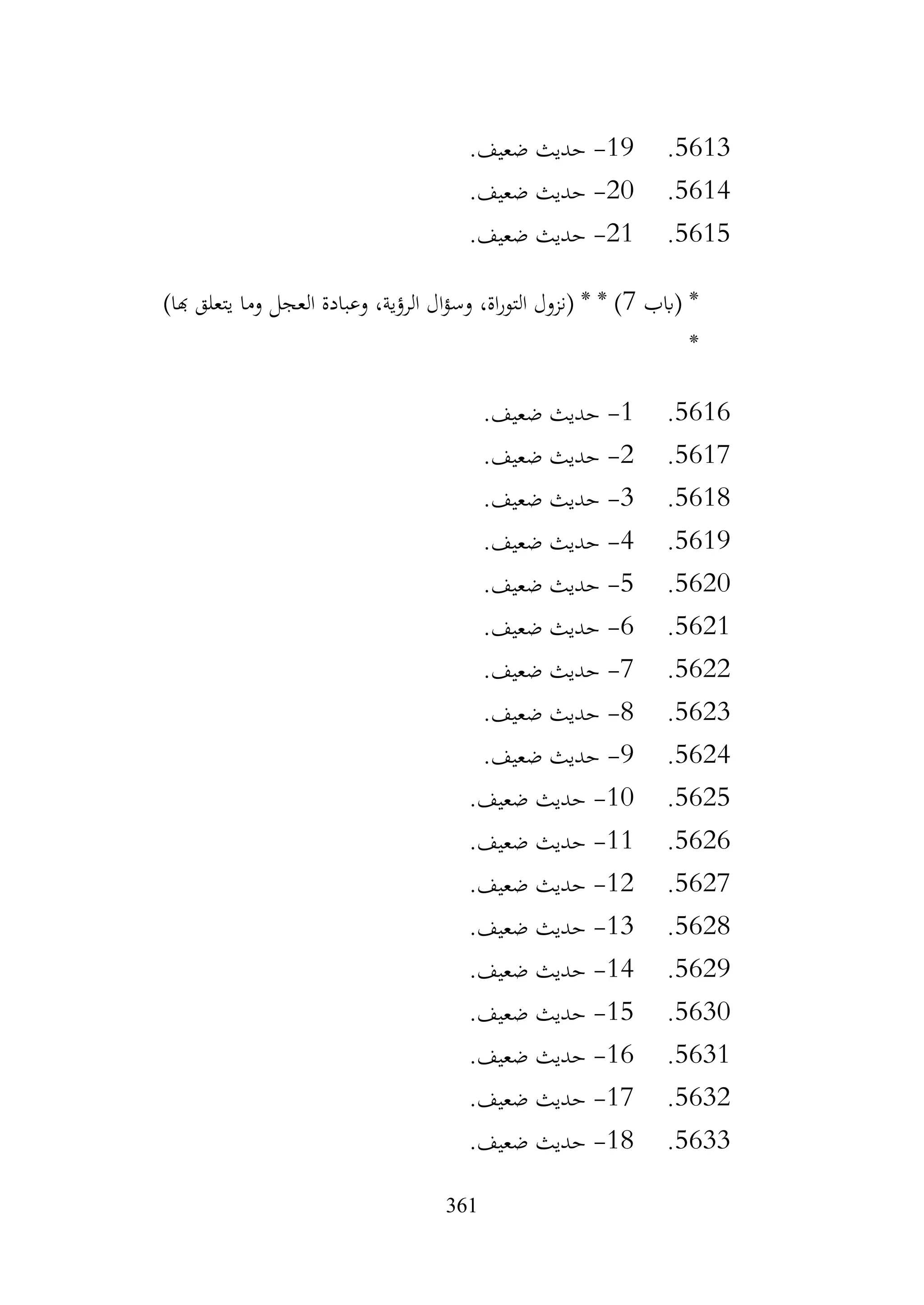 361
5613
.
19
-
.‫ضعيف‬ ‫حديث‬
5614
.
20
-
.‫ضعيف‬ ‫حديث‬
5615
.
21
-
.‫ضعيف‬ ‫حديث‬
‫(ابب‬ *
7
)‫هبا‬ ‫يتعلق‬ ‫وما‬ ‫العجل‬ ‫وعبادة‬ ،‫الرؤية‬ ‫ال‬‫ؤ‬‫وس‬ ،‫اة‬‫ر‬‫التو‬ ‫(نزول‬ * * )
*
5616
.
1
-
.‫ضعيف‬ ‫حديث‬
5617
.
2
-
.‫ضعيف‬ ‫حديث‬
5618
.
3
-
.‫ضعيف‬ ‫حديث‬
5619
.
4
-
.‫ضعيف‬ ‫حديث‬
5620
.
5
-
.‫ضعيف‬ ‫حديث‬
5621
.
6
-
.‫ضعيف‬ ‫حديث‬
5622
.
7
-
.‫ضعيف‬ ‫حديث‬
5623
.
8
-
.‫ضعيف‬ ‫حديث‬
5624
.
9
-
.‫ضعيف‬ ‫حديث‬
5625
.
10
-
.‫ضعيف‬ ‫حديث‬
5626
.
11
-
.‫ضعيف‬ ‫حديث‬
5627
.
12
-
.‫ضعيف‬ ‫حديث‬
5628
.
13
-
.‫ضعيف‬ ‫حديث‬
5629
.
14
-
.‫ضعيف‬ ‫حديث‬
5630
.
15
-
.‫ضعيف‬ ‫حديث‬
5631
.
16
-
.‫ضعيف‬ ‫حديث‬
5632
.
17
-
.‫ضعيف‬ ‫حديث‬
5633
.
18
-
.‫ضعيف‬ ‫حديث‬
 