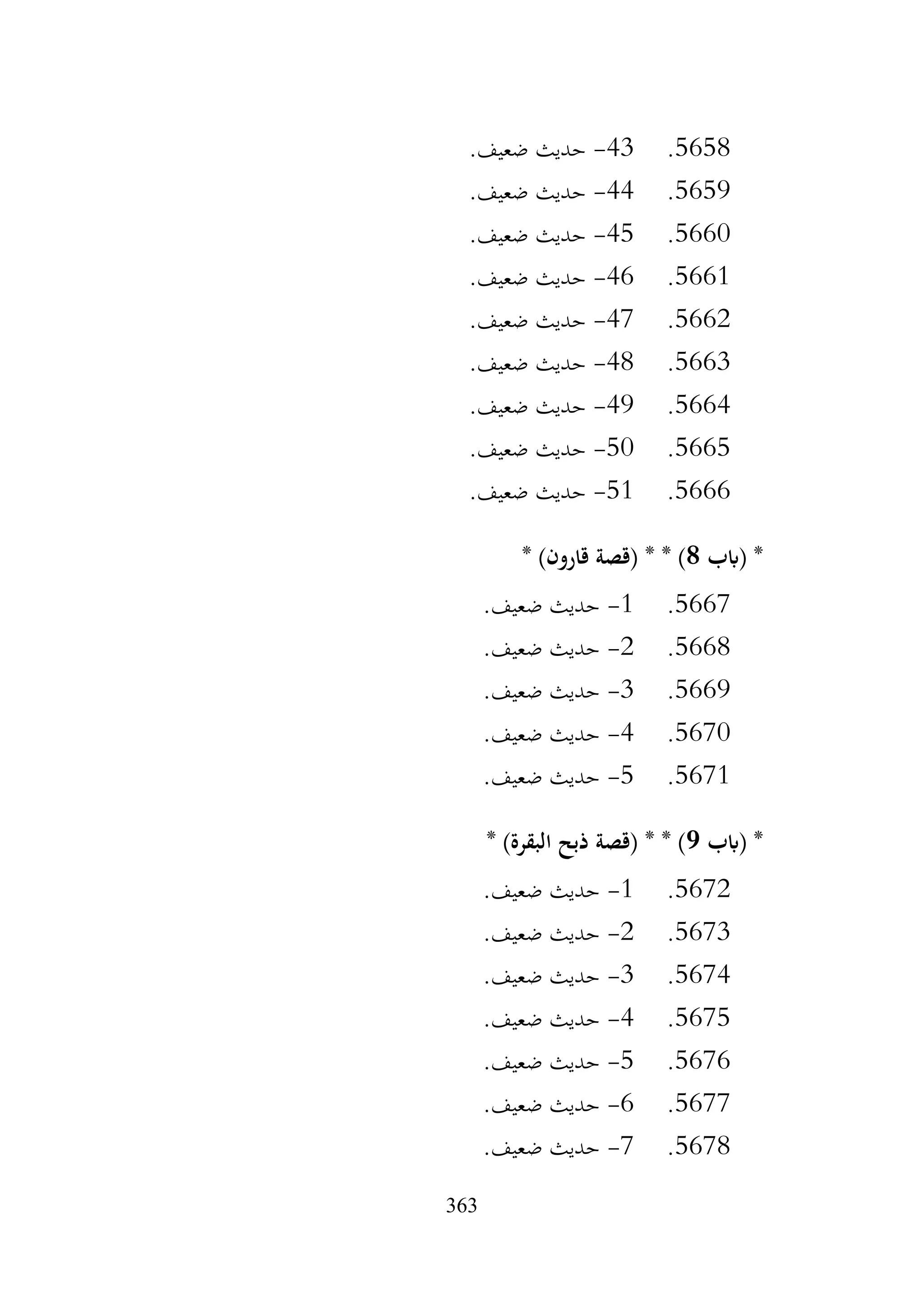 363
5658
.
43
-
.‫ضعيف‬ ‫حديث‬
5659
.
44
-
.‫ضعيف‬ ‫حديث‬
5660
.
45
-
.‫ضعيف‬ ‫حديث‬
5661
.
46
-
.‫ضعيف‬ ‫حديث‬
5662
.
47
-
.‫ضعيف‬ ‫حديث‬
5663
.
48
-
.‫ضعيف‬ ‫حديث‬
5664
.
49
-
.‫ضعيف‬ ‫حديث‬
5665
.
50
-
.‫ضعيف‬ ‫حديث‬
5666
.
51
-
.‫ضعيف‬ ‫حديث‬
‫(ابب‬ *
8
* )‫قارون‬ ‫(قصة‬ * * )
5667
.
1
-
.‫ضعيف‬ ‫حديث‬
5668
.
2
-
.‫ضعيف‬ ‫حديث‬
5669
.
3
-
.‫ضعيف‬ ‫حديث‬
5670
.
4
-
.‫ضعيف‬ ‫حديث‬
5671
.
5
-
.‫ضعيف‬ ‫حديث‬
‫(ابب‬ *
9
* )‫البقرة‬ ‫ذبح‬ ‫(قصة‬ * * )
5672
.
1
-
.‫ضعيف‬ ‫حديث‬
5673
.
2
-
.‫ضعيف‬ ‫حديث‬
5674
.
3
-
.‫ضعيف‬ ‫حديث‬
5675
.
4
-
.‫ضعيف‬ ‫حديث‬
5676
.
5
-
.‫ضعيف‬ ‫حديث‬
5677
.
6
-
.‫ضعيف‬ ‫حديث‬
5678
.
7
-
.‫ضعيف‬ ‫حديث‬
 