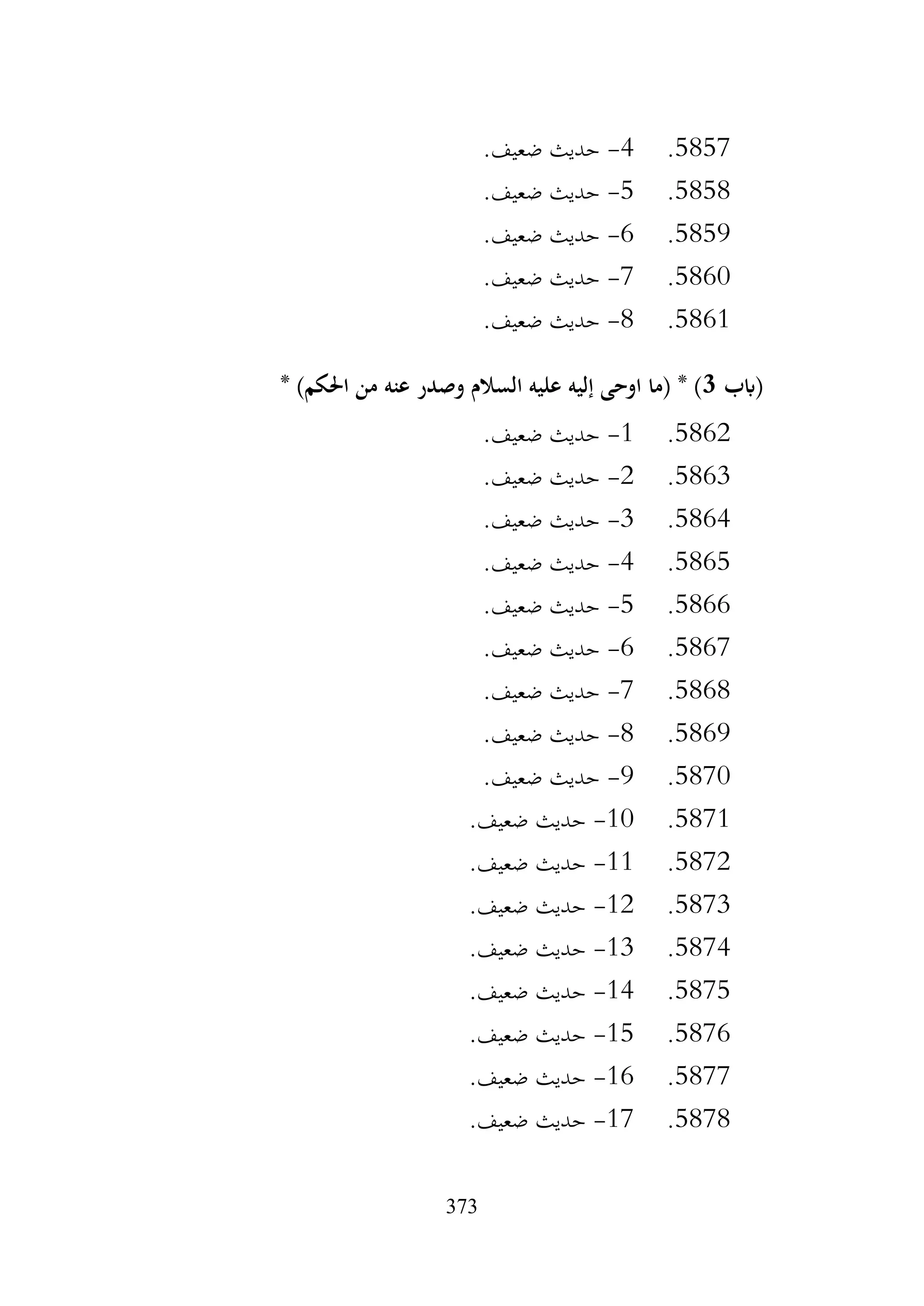 373
5857
.
4
-
.‫ضعيف‬ ‫حديث‬
5858
.
5
-
.‫ضعيف‬ ‫حديث‬
5859
.
6
-
.‫ضعيف‬ ‫حديث‬
5860
.
7
-
.‫ضعيف‬ ‫حديث‬
5861
.
8
-
.‫ضعيف‬ ‫حديث‬
‫(ابب‬
3
* )‫احلكم‬ ‫من‬ ‫عنه‬ ‫وصدر‬ ‫السالم‬ ‫عليه‬ ‫إليه‬ ‫اوحى‬ ‫(ما‬ * )
5862
.
1
-
.‫ضعيف‬ ‫حديث‬
5863
.
2
-
.‫ضعيف‬ ‫حديث‬
5864
.
3
-
.‫ضعيف‬ ‫حديث‬
5865
.
4
-
.‫ضعيف‬ ‫حديث‬
5866
.
5
-
.‫ضعيف‬ ‫حديث‬
5867
.
6
-
.‫ضعيف‬ ‫حديث‬
5868
.
7
-
.‫ضعيف‬ ‫حديث‬
5869
.
8
-
.‫ضعيف‬ ‫حديث‬
5870
.
9
-
.‫ضعيف‬ ‫حديث‬
5871
.
10
-
.‫ضعيف‬ ‫حديث‬
5872
.
11
-
.‫ضعيف‬ ‫حديث‬
5873
.
12
-
.‫ضعيف‬ ‫حديث‬
5874
.
13
-
.‫ضعيف‬ ‫حديث‬
5875
.
14
-
.‫ضعيف‬ ‫حديث‬
5876
.
15
-
.‫ضعيف‬ ‫حديث‬
5877
.
16
-
.‫ضعيف‬ ‫حديث‬
5878
.
17
-
.‫ضعيف‬ ‫حديث‬
 