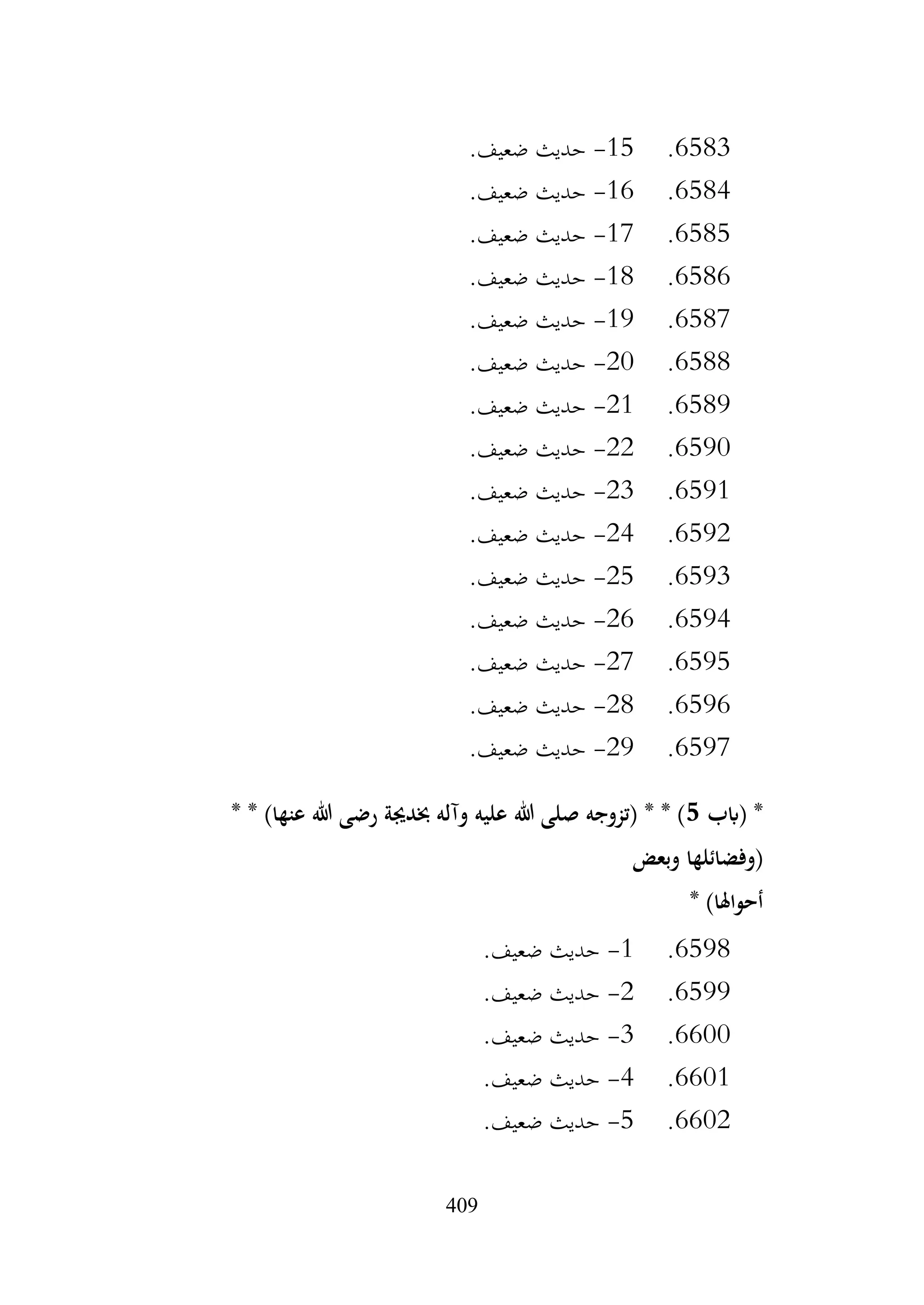 409
6583
.
15
-
.‫ضعيف‬ ‫حديث‬
6584
.
16
-
.‫ضعيف‬ ‫حديث‬
6585
.
17
-
.‫ضعيف‬ ‫حديث‬
6586
.
18
-
.‫ضعيف‬ ‫حديث‬
6587
.
19
-
.‫ضعيف‬ ‫حديث‬
6588
.
20
-
.‫ضعيف‬ ‫حديث‬
6589
.
21
-
.‫ضعيف‬ ‫حديث‬
6590
.
22
-
‫حديث‬
.‫ضعيف‬
6591
.
23
-
.‫ضعيف‬ ‫حديث‬
6592
.
24
-
.‫ضعيف‬ ‫حديث‬
6593
.
25
-
.‫ضعيف‬ ‫حديث‬
6594
.
26
-
.‫ضعيف‬ ‫حديث‬
6595
.
27
-
.‫ضعيف‬ ‫حديث‬
6596
.
28
-
.‫ضعيف‬ ‫حديث‬
6597
.
29
-
.‫ضعيف‬ ‫حديث‬
‫(ابب‬ *
5
* * )‫عنها‬ ‫هللا‬ ‫رضى‬ ‫خبدجية‬ ‫وآله‬ ‫عليه‬ ‫هللا‬ ‫صلى‬ ‫(تزوجه‬ * * )
‫وبعض‬ ‫(وفضائلها‬
* )‫أحواهلا‬
6598
.
1
-
.‫ضعيف‬ ‫حديث‬
6599
.
2
-
.‫ضعيف‬ ‫حديث‬
6600
.
3
-
.‫ضعيف‬ ‫حديث‬
6601
.
4
-
‫حديث‬
.‫ضعيف‬
6602
.
5
-
.‫ضعيف‬ ‫حديث‬
 