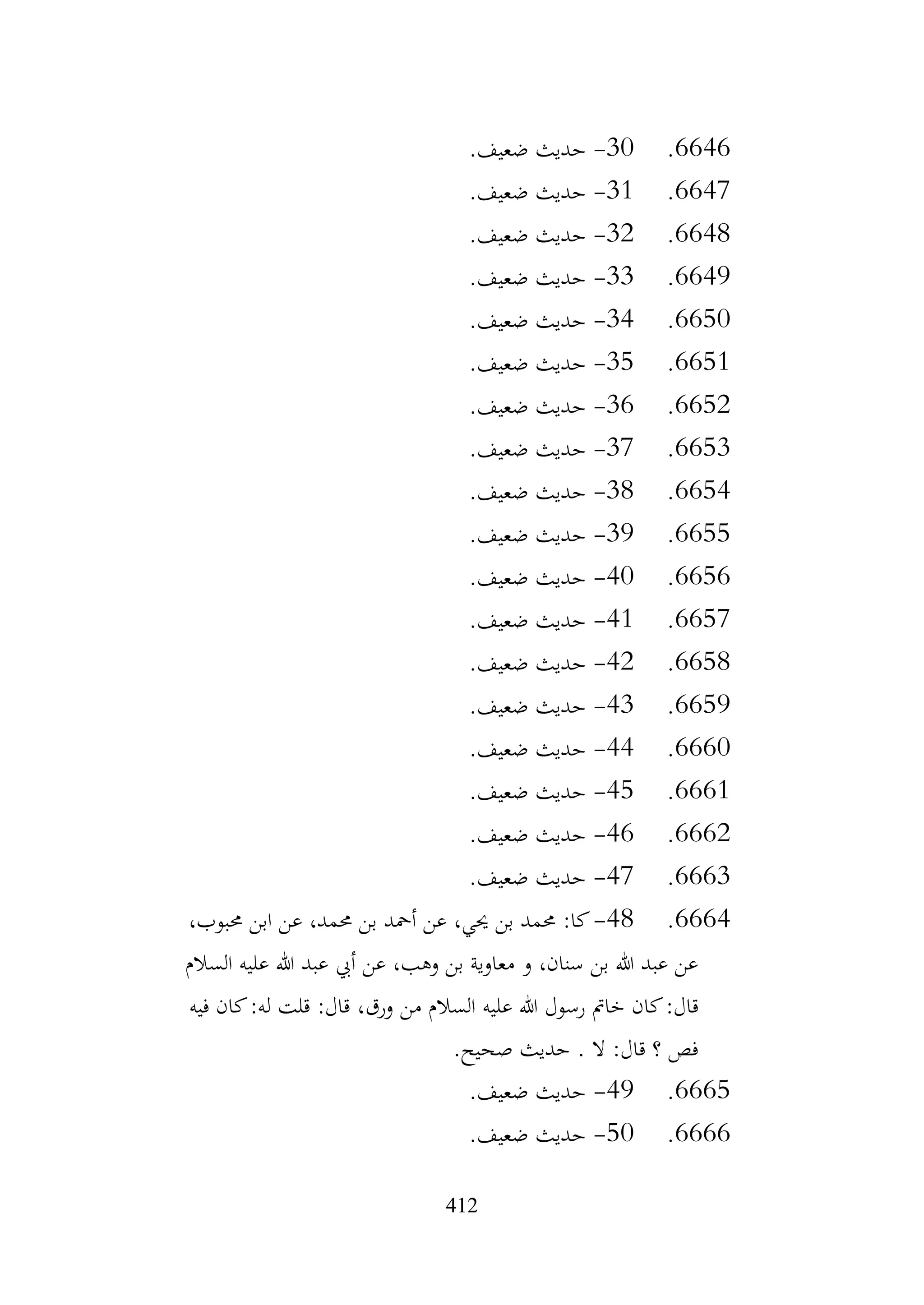 412
6646
.
30
-
.‫ضعيف‬ ‫حديث‬
6647
.
31
-
.‫ضعيف‬ ‫حديث‬
6648
.
32
-
.‫ضعيف‬ ‫حديث‬
6649
.
33
-
.‫ضعيف‬ ‫حديث‬
6650
.
34
-
.‫ضعيف‬ ‫حديث‬
6651
.
35
-
.‫ضعيف‬ ‫حديث‬
6652
.
36
-
.‫ضعيف‬ ‫حديث‬
6653
.
37
-
.‫ضعيف‬ ‫حديث‬
6654
.
38
-
.‫ضعيف‬ ‫حديث‬
6655
.
39
-
.‫ضعيف‬ ‫حديث‬
6656
.
40
-
.‫ضعيف‬ ‫حديث‬
6657
.
41
-
.‫ضعيف‬ ‫حديث‬
6658
.
42
-
.‫ضعيف‬ ‫حديث‬
6659
.
43
-
.‫ضعيف‬ ‫حديث‬
6660
.
44
-
.‫ضعيف‬ ‫حديث‬
6661
.
45
-
.‫ضعيف‬ ‫حديث‬
6662
.
46
-
.‫ضعيف‬ ‫حديث‬
6663
.
47
-
.‫ضعيف‬ ‫حديث‬
6664
.
48
-
،‫حمبوب‬ ‫ابن‬ ‫عن‬ ،‫حممد‬ ‫بن‬ ‫أمحد‬ ‫عن‬ ،‫حيي‬ ‫بن‬ ‫حممد‬ :‫كا‬
‫السالم‬ ‫عليه‬ ‫هللا‬ ‫عبد‬ ‫أيب‬ ‫عن‬ ،‫وهب‬ ‫بن‬ ‫معاوية‬ ‫و‬ ،‫سنان‬ ‫بن‬ ‫هللا‬ ‫عبد‬ ‫عن‬
‫رسول‬ ‫خامت‬ ‫كان‬:‫قال‬
‫فيه‬ ‫كان‬:‫له‬ ‫قلت‬ :‫قال‬ ،‫ورق‬ ‫من‬ ‫السالم‬ ‫عليه‬ ‫هللا‬
.‫صحيح‬ ‫حديث‬ . ‫ال‬ :‫قال‬ ‫؟‬ ‫فص‬
6665
.
49
-
.‫ضعيف‬ ‫حديث‬
6666
.
50
-
.‫ضعيف‬ ‫حديث‬
 