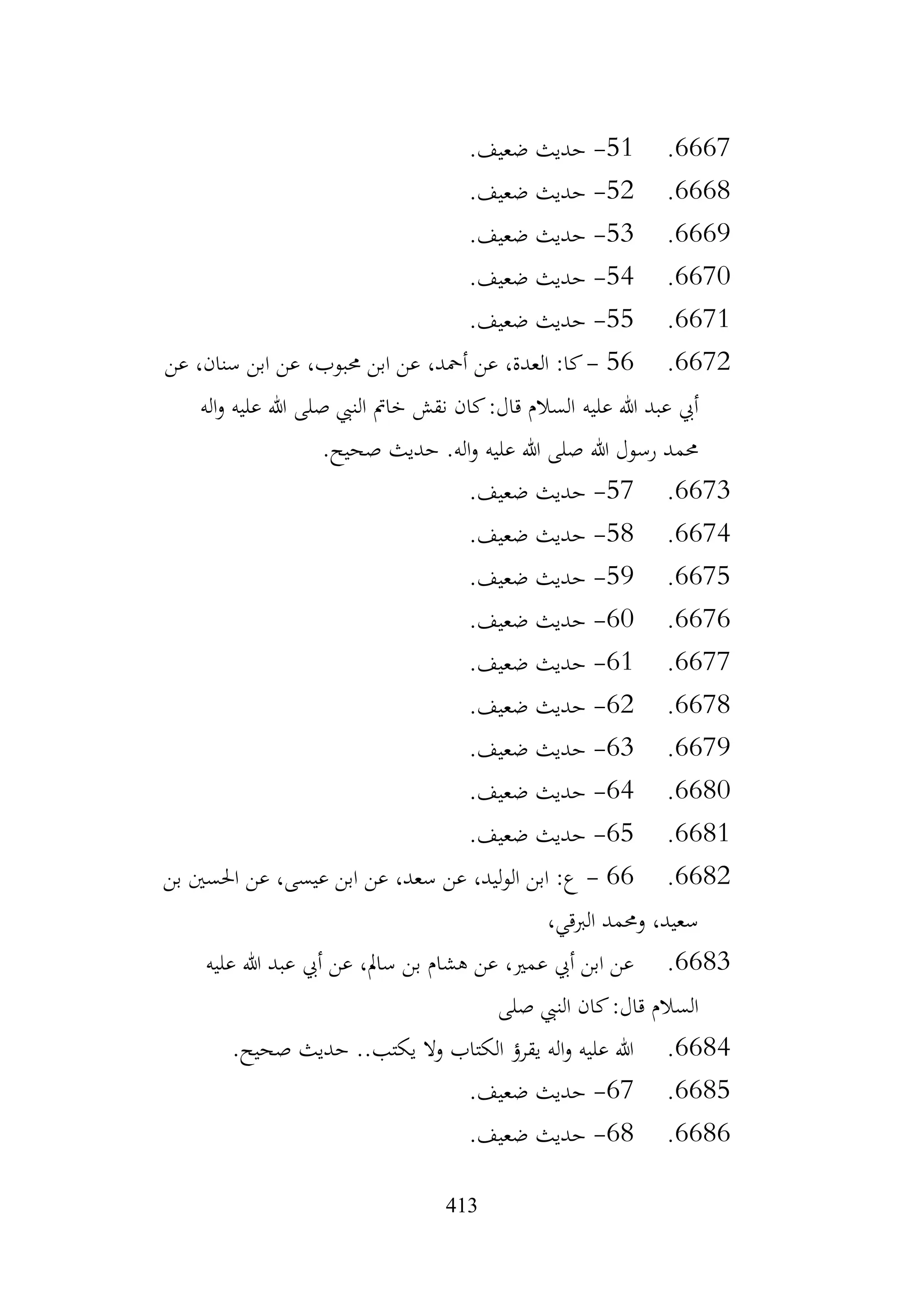 413
6667
.
51
-
.‫ضعيف‬ ‫حديث‬
6668
.
52
-
.‫ضعيف‬ ‫حديث‬
6669
.
53
-
.‫ضعيف‬ ‫حديث‬
6670
.
54
-
.‫ضعيف‬ ‫حديث‬
6671
.
55
-
.‫ضعيف‬ ‫حديث‬
6672
.
56
-
‫عن‬ ،‫سنان‬ ‫ابن‬ ‫عن‬ ،‫حمبوب‬ ‫ابن‬ ‫عن‬ ،‫أمحد‬ ‫عن‬ ،‫العدة‬ :‫كا‬
‫عليه‬ ‫هللا‬ ‫عبد‬ ‫أيب‬
‫اله‬‫و‬ ‫عليه‬ ‫هللا‬ ‫صلى‬ ‫النيب‬ ‫خامت‬ ‫نقش‬ ‫كان‬:‫قال‬ ‫السالم‬
.‫صحيح‬ ‫حديث‬ .‫اله‬‫و‬ ‫عليه‬ ‫هللا‬ ‫صلى‬ ‫هللا‬ ‫رسول‬ ‫حممد‬
6673
.
57
-
.‫ضعيف‬ ‫حديث‬
6674
.
58
-
.‫ضعيف‬ ‫حديث‬
6675
.
59
-
.‫ضعيف‬ ‫حديث‬
6676
.
60
-
.‫ضعيف‬ ‫حديث‬
6677
.
61
-
.‫ضعيف‬ ‫حديث‬
6678
.
62
-
.‫ضعيف‬ ‫حديث‬
6679
.
63
-
.‫ضعيف‬ ‫حديث‬
6680
.
64
-
.‫ضعيف‬ ‫حديث‬
6681
.
65
-
.‫ضعيف‬ ‫حديث‬
6682
.
66
-
‫بن‬ ‫احلسني‬ ‫عن‬ ،‫عيسى‬ ‫ابن‬ ‫عن‬ ،‫سعد‬ ‫عن‬ ،‫الوليد‬ ‫ابن‬ :‫ع‬
،‫الربقي‬ ‫وحممد‬ ،‫سعيد‬
6683
.
‫عليه‬ ‫هللا‬ ‫عبد‬ ‫أيب‬ ‫عن‬ ،‫سامل‬ ‫بن‬ ‫هشام‬ ‫عن‬ ،‫عمري‬ ‫أيب‬ ‫ابن‬ ‫عن‬
‫صلى‬ ‫النيب‬ ‫كان‬:‫قال‬ ‫السالم‬
6684
.
.‫صحيح‬ ‫حديث‬ ..‫يكتب‬ ‫وال‬ ‫الكتاب‬ ‫يقرؤ‬ ‫اله‬‫و‬ ‫عليه‬ ‫هللا‬
6685
.
67
-
.‫ضعيف‬ ‫حديث‬
6686
.
68
-
.‫ضعيف‬ ‫حديث‬
 