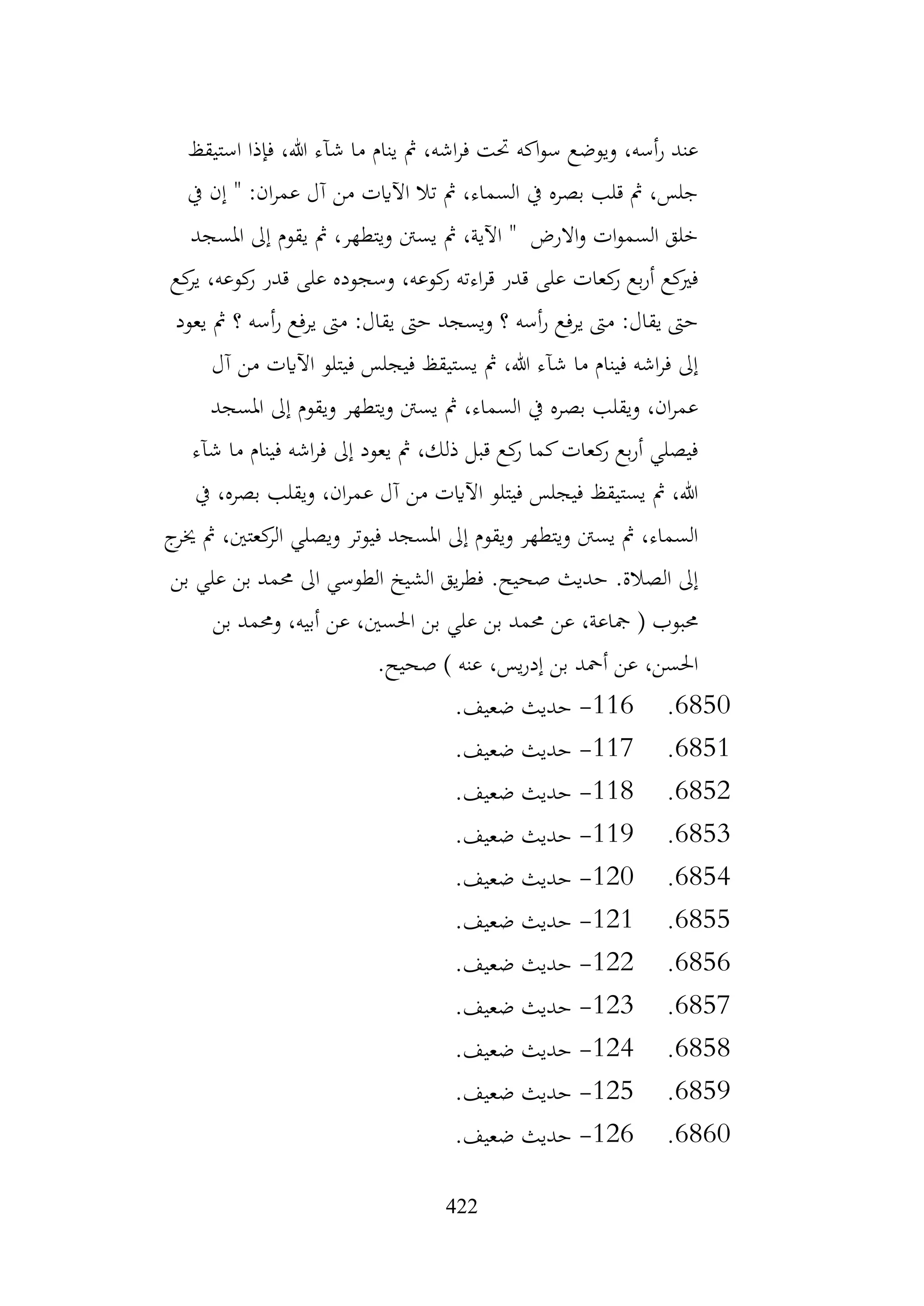 422
‫استيقظ‬ ‫فإذا‬ ،‫هللا‬ ‫شآء‬ ‫ما‬ ‫ينام‬ ‫مث‬ ،‫اشه‬‫ر‬‫ف‬ ‫حتت‬ ‫اكه‬‫و‬‫س‬ ‫ويوضع‬ ،‫أسه‬‫ر‬ ‫عند‬
‫يف‬ ‫إن‬ " :‫ان‬‫ر‬‫عم‬ ‫آل‬ ‫من‬ ‫اآلايت‬ ‫تال‬ ‫مث‬ ،‫السماء‬ ‫يف‬ ‫بصره‬ ‫قلب‬ ‫مث‬ ،‫جلس‬
‫املسجد‬ ‫إىل‬ ‫يقوم‬ ‫مث‬ ،‫ويتطهر‬ ‫يسنت‬ ‫مث‬ ،‫اآلية‬ " ‫االرض‬‫و‬ ‫ات‬‫و‬‫السم‬ ‫خلق‬
‫ير‬ ،‫كوعه‬
‫ر‬ ‫قدر‬ ‫على‬ ‫وسجوده‬ ،‫كوعه‬
‫ر‬ ‫اءته‬‫ر‬‫ق‬ ‫قدر‬ ‫على‬ ‫كعات‬
‫ر‬ ‫بع‬‫ر‬‫أ‬ ‫كع‬
‫فري‬
‫كع‬
‫يعود‬ ‫مث‬ ‫؟‬ ‫أسه‬‫ر‬ ‫يرفع‬ ‫مىت‬ :‫يقال‬ ‫حىت‬ ‫ويسجد‬ ‫؟‬ ‫أسه‬‫ر‬ ‫يرفع‬ ‫مىت‬ :‫يقال‬ ‫حىت‬
‫آل‬ ‫من‬ ‫اآلايت‬ ‫فيتلو‬ ‫فيجلس‬ ‫يستيقظ‬ ‫مث‬ ،‫هللا‬ ‫شآء‬ ‫ما‬ ‫فينام‬ ‫اشه‬‫ر‬‫ف‬ ‫إىل‬
‫املسجد‬ ‫إىل‬ ‫ويقوم‬ ‫ويتطهر‬ ‫يسنت‬ ‫مث‬ ،‫السماء‬ ‫يف‬ ‫بصره‬ ‫ويقلب‬ ،‫ان‬‫ر‬‫عم‬
‫ش‬ ‫ما‬ ‫فينام‬ ‫اشه‬‫ر‬‫ف‬ ‫إىل‬ ‫يعود‬ ‫مث‬ ،‫ذلك‬ ‫قبل‬ ‫كع‬
‫ر‬ ‫كما‬‫كعات‬
‫ر‬ ‫بع‬‫ر‬‫أ‬ ‫فيصلي‬
‫آء‬
‫يف‬ ،‫بصره‬ ‫ويقلب‬ ،‫ان‬‫ر‬‫عم‬ ‫آل‬ ‫من‬ ‫اآلايت‬ ‫فيتلو‬ ‫فيجلس‬ ‫يستيقظ‬ ‫مث‬ ،‫هللا‬
‫ج‬
‫خير‬ ‫مث‬ ،‫كعتني‬
‫الر‬ ‫ويصلي‬ ‫فيوتر‬ ‫املسجد‬ ‫إىل‬ ‫ويقوم‬ ‫ويتطهر‬ ‫يسنت‬ ‫مث‬ ،‫السماء‬
‫بن‬ ‫علي‬ ‫بن‬ ‫حممد‬ ‫اىل‬ ‫الطوسي‬ ‫الشيخ‬ ‫يق‬‫ر‬‫فط‬ .‫صحيح‬ ‫حديث‬ .‫الصالة‬ ‫إىل‬
‫بن‬ ‫وحممد‬ ،‫أبيه‬ ‫عن‬ ،‫احلسني‬ ‫بن‬ ‫علي‬ ‫بن‬ ‫حممد‬ ‫عن‬ ،‫مجاعة‬ ( ‫حمبوب‬
.‫صحيح‬ ) ‫عنه‬ ،‫يس‬‫ر‬‫إد‬ ‫بن‬ ‫أمحد‬ ‫عن‬ ،‫احلسن‬
6850
.
116
-
.‫ضعيف‬ ‫حديث‬
6851
.
117
-
.‫ضعيف‬ ‫حديث‬
6852
.
118
-
.‫ضعيف‬ ‫حديث‬
6853
.
119
-
.‫ضعيف‬ ‫حديث‬
6854
.
120
-
.‫ضعيف‬ ‫حديث‬
6855
.
121
-
.‫ضعيف‬ ‫حديث‬
6856
.
122
-
.‫ضعيف‬ ‫حديث‬
6857
.
123
-
.‫ضعيف‬ ‫حديث‬
6858
.
124
-
.‫ضعيف‬ ‫حديث‬
6859
.
125
-
.‫ضعيف‬ ‫حديث‬
6860
.
126
-
.‫ضعيف‬ ‫حديث‬
 