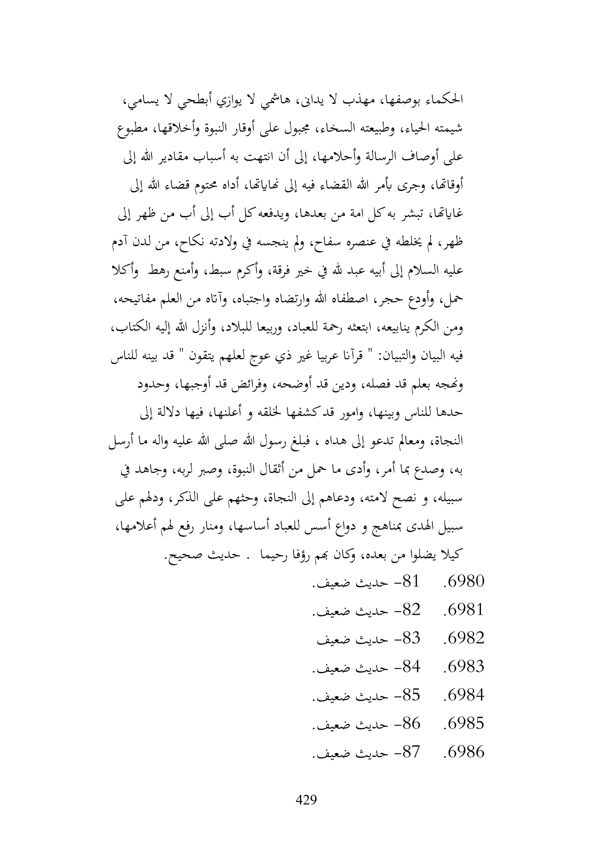 429
،‫يسامي‬ ‫ال‬ ‫أبطحي‬ ‫ازي‬‫و‬‫ي‬ ‫ال‬ ‫هامشي‬ ،‫يداىن‬ ‫ال‬ ‫مهذب‬ ،‫بوصفها‬ ‫احلكماء‬
‫مطبوع‬ ،‫أخالقها‬‫و‬ ‫النبوة‬ ‫أوقار‬ ‫على‬ ‫جمبول‬ ،‫السخاء‬ ‫وطبيعته‬ ،‫احلياء‬ ‫شيمته‬
‫إىل‬ ‫هللا‬ ‫مقادير‬ ‫أسباب‬ ‫به‬ ‫انتهت‬ ‫أن‬ ‫إىل‬ ،‫أحالمها‬‫و‬ ‫الرسالة‬ ‫أوصاف‬ ‫على‬
‫حمتوم‬ ‫أداه‬ ،‫هناايهتا‬ ‫إىل‬ ‫فيه‬ ‫القضاء‬ ‫هللا‬ ‫أبمر‬ ‫وجرى‬ ،‫أوقاهتا‬
‫إىل‬ ‫هللا‬ ‫قضاء‬
‫إىل‬ ‫ظهر‬ ‫من‬ ‫أب‬ ‫إىل‬ ‫أب‬ ‫كل‬‫ويدفعه‬ ،‫بعدها‬ ‫من‬ ‫امة‬ ‫كل‬‫به‬ ‫تبشر‬ ،‫غاايهتا‬
‫آدم‬ ‫لدن‬ ‫من‬ ،‫نكاح‬ ‫والدته‬ ‫يف‬ ‫ينجسه‬ ‫مل‬‫و‬ ،‫سفاح‬ ‫عنصره‬ ‫يف‬ ‫خيلطه‬ ‫مل‬ ،‫ظهر‬
‫أكال‬‫و‬ ‫رهط‬ ‫أمنع‬‫و‬ ،‫سبط‬ ‫أكرم‬‫و‬ ،‫فرقة‬ ‫خري‬ ‫يف‬ ‫هلل‬ ‫عبد‬ ‫أبيه‬ ‫إىل‬ ‫السالم‬ ‫عليه‬
‫اجت‬‫و‬ ‫تضاه‬‫ر‬‫ا‬‫و‬ ‫هللا‬ ‫اصطفاه‬ ،‫حجر‬ ‫أودع‬‫و‬ ،‫محل‬
،‫مفاتيحه‬ ‫العلم‬ ‫من‬ ‫وآاته‬ ،‫باه‬
،‫الكتاب‬ ‫إليه‬ ‫هللا‬ ‫أنزل‬‫و‬ ،‫للبالد‬ ‫بيعا‬‫ر‬‫و‬ ،‫للعباد‬ ‫رمحة‬ ‫ابتعثه‬ ،‫ينابيعه‬ ‫الكرم‬ ‫ومن‬
‫للناس‬ ‫بينه‬ ‫قد‬ " ‫يتقون‬ ‫لعلهم‬ ‫عوج‬ ‫ذي‬ ‫غري‬ ‫بيا‬‫ر‬‫ع‬ ‫قرآان‬ " :‫التبيان‬‫و‬ ‫البيان‬ ‫فيه‬
‫وحدود‬ ،‫أوجبها‬ ‫قد‬ ‫ائض‬‫ر‬‫وف‬ ،‫أوضحه‬ ‫قد‬ ‫ودين‬ ،‫فصله‬ ‫قد‬ ‫بعلم‬ ‫وهنجه‬
‫وبينه‬ ‫للناس‬ ‫حدها‬
‫إىل‬ ‫داللة‬ ‫فيها‬ ،‫أعلنها‬ ‫و‬ ‫خللقه‬ ‫كشفها‬‫قد‬ ‫امور‬‫و‬ ،‫ا‬
‫أرسل‬ ‫ما‬ ‫اله‬‫و‬ ‫عليه‬ ‫هللا‬ ‫صلى‬ ‫هللا‬ ‫رسول‬ ‫فبلغ‬ ، ‫هداه‬ ‫إىل‬ ‫تدعو‬ ‫ومعامل‬ ،‫النجاة‬
‫يف‬ ‫وجاهد‬ ،‫به‬‫ر‬‫ل‬ ‫وصرب‬ ،‫النبوة‬ ‫أثقال‬ ‫من‬ ‫محل‬ ‫ما‬ ‫أدى‬‫و‬ ،‫أمر‬ ‫مبا‬ ‫وصدع‬ ،‫به‬
‫على‬ ‫ودهلم‬ ،‫الذكر‬ ‫على‬ ‫وحثهم‬ ،‫النجاة‬ ‫إىل‬ ‫ودعاهم‬ ،‫المته‬ ‫نصح‬ ‫و‬ ،‫سبيله‬
‫س‬
،‫أعالمها‬ ‫هلم‬ ‫رفع‬ ‫ومنار‬ ،‫أساسها‬ ‫للعباد‬ ‫أسس‬ ‫اع‬‫و‬‫د‬ ‫و‬ ‫مبناهج‬ ‫اهلدى‬ ‫بيل‬
.‫صحيح‬ ‫حديث‬ . ‫رحيما‬ ‫رؤفا‬ ‫هبم‬ ‫كان‬
‫و‬ ،‫بعده‬ ‫من‬ ‫ا‬‫و‬‫يضل‬ ‫كيال‬
6980
.
81
-
.‫ضعيف‬ ‫حديث‬
6981
.
82
-
.‫ضعيف‬ ‫حديث‬
6982
.
83
-
‫ضعيف‬ ‫حديث‬
6983
.
84
-
.‫ضعيف‬ ‫حديث‬
6984
.
85
-
.‫ضعيف‬ ‫حديث‬
6985
.
86
-
.‫ضعيف‬ ‫حديث‬
6986
.
87
-
.‫ضعيف‬ ‫حديث‬
 