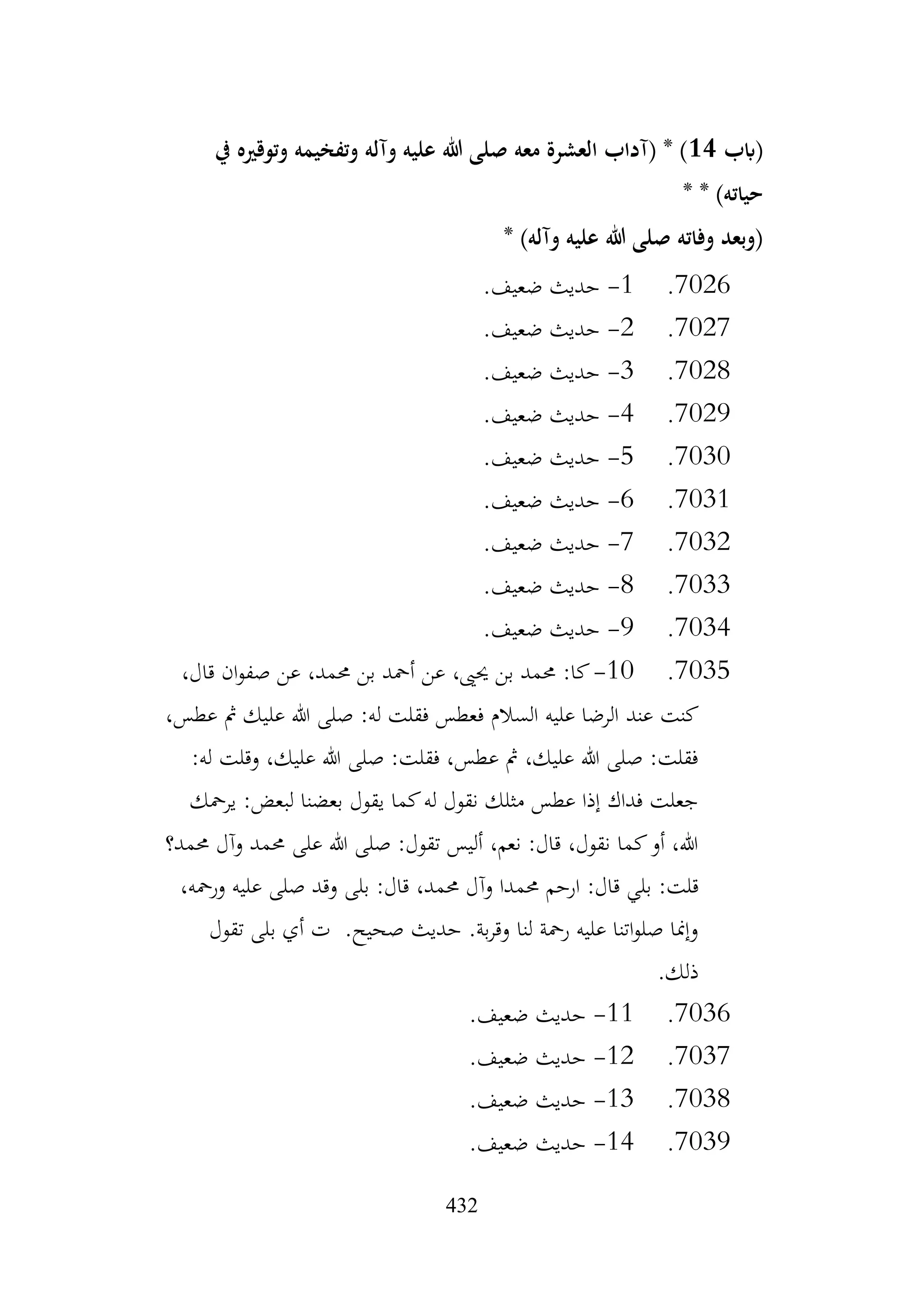 432
‫(ابب‬
14
‫يف‬ ‫وتوقريه‬ ‫وتفخيمه‬ ‫وآله‬ ‫عليه‬ ‫هللا‬ ‫صلى‬ ‫معه‬ ‫العشرة‬ ‫(آداب‬ * )
* * )‫حياته‬
* )‫وآله‬ ‫عليه‬ ‫هللا‬ ‫صلى‬ ‫وفاته‬ ‫(وبعد‬
7026
.
1
-
.‫ضعيف‬ ‫حديث‬
7027
.
2
-
.‫ضعيف‬ ‫حديث‬
7028
.
3
-
.‫ضعيف‬ ‫حديث‬
7029
.
4
-
.‫ضعيف‬ ‫حديث‬
7030
.
5
-
.‫ضعيف‬ ‫حديث‬
7031
.
6
-
.‫ضعيف‬ ‫حديث‬
7032
.
7
-
.‫ضعيف‬ ‫حديث‬
7033
.
8
-
.‫ضعيف‬ ‫حديث‬
7034
.
9
-
.‫ضعيف‬ ‫حديث‬
7035
.
10
-
،‫قال‬ ‫ان‬‫و‬‫صف‬ ‫عن‬ ،‫حممد‬ ‫بن‬ ‫أمحد‬ ‫عن‬ ،‫حيىي‬ ‫بن‬ ‫حممد‬ :‫كا‬
‫عند‬ ‫كنت‬
،‫عطس‬ ‫مث‬ ‫عليك‬ ‫هللا‬ ‫صلى‬ :‫له‬ ‫فقلت‬ ‫فعطس‬ ‫السالم‬ ‫عليه‬ ‫الرضا‬
:‫له‬ ‫وقلت‬ ،‫عليك‬ ‫هللا‬ ‫صلى‬ :‫فقلت‬ ،‫عطس‬ ‫مث‬ ،‫عليك‬ ‫هللا‬ ‫صلى‬ :‫فقلت‬
‫يرمحك‬ :‫لبعض‬ ‫بعضنا‬ ‫يقول‬ ‫كما‬‫له‬ ‫نقول‬ ‫مثلك‬ ‫عطس‬ ‫إذا‬ ‫فداك‬ ‫جعلت‬
‫حممد؟‬ ‫وآل‬ ‫حممد‬ ‫على‬ ‫هللا‬ ‫صلى‬ :‫تقول‬ ‫أليس‬ ،‫نعم‬ :‫قال‬ ،‫نقول‬ ‫كما‬‫أو‬ ،‫هللا‬
‫ارح‬ :‫قال‬ ‫بلي‬ :‫قلت‬
،‫ورمحه‬ ‫عليه‬ ‫صلى‬ ‫وقد‬ ‫بلى‬ :‫قال‬ ،‫حممد‬ ‫وآل‬ ‫حممدا‬ ‫م‬
‫تقول‬ ‫بلى‬ ‫أي‬ ‫ت‬ .‫صحيح‬ ‫حديث‬ .‫بة‬‫ر‬‫وق‬ ‫لنا‬ ‫رمحة‬ ‫عليه‬ ‫اتنا‬‫و‬‫صل‬ ‫وإمنا‬
.‫ذلك‬
7036
.
11
-
.‫ضعيف‬ ‫حديث‬
7037
.
12
-
.‫ضعيف‬ ‫حديث‬
7038
.
13
-
.‫ضعيف‬ ‫حديث‬
7039
.
14
-
.‫ضعيف‬ ‫حديث‬
 