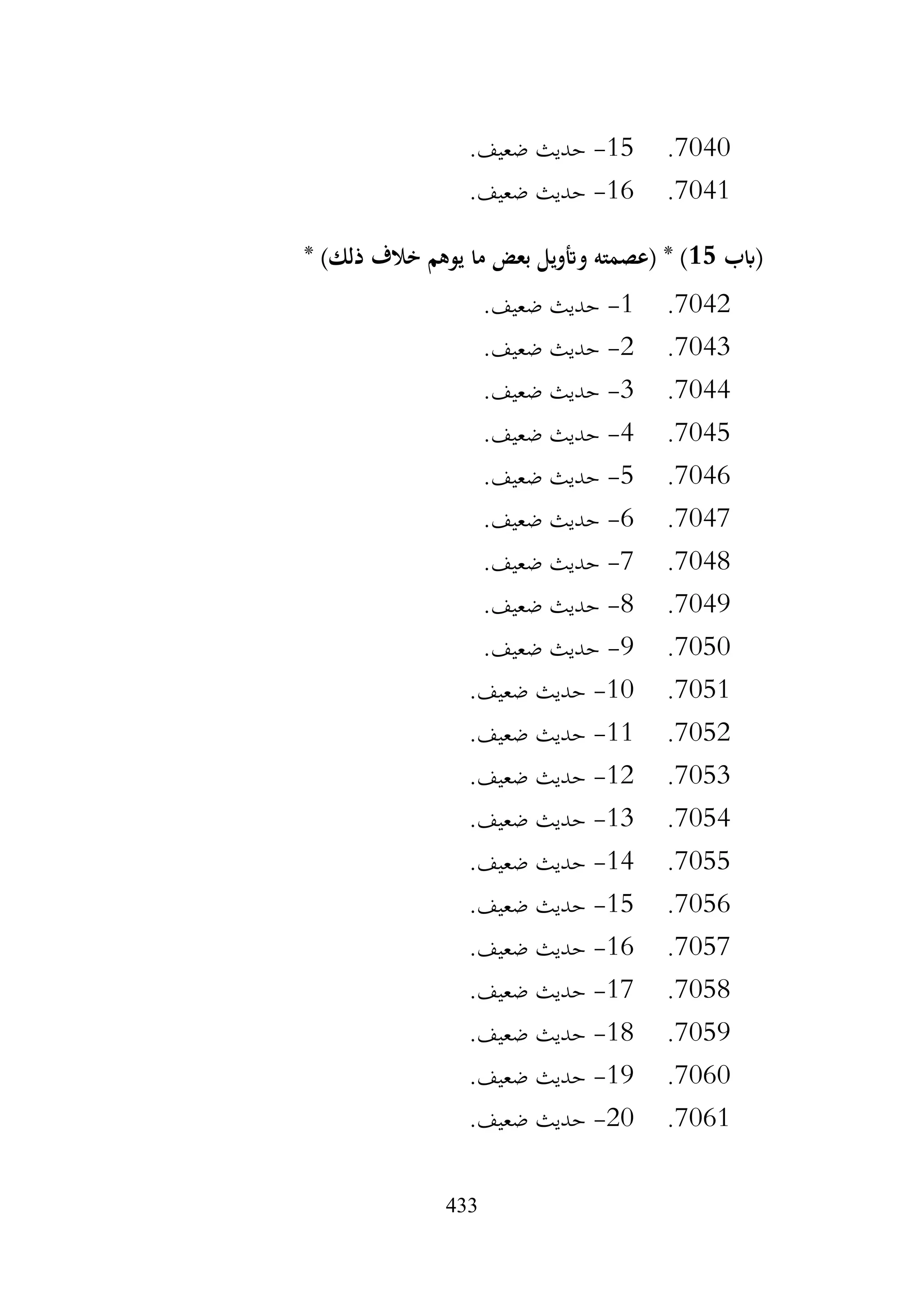 433
7040
.
15
-
.‫ضعيف‬ ‫حديث‬
7041
.
16
-
.‫ضعيف‬ ‫حديث‬
‫(ابب‬
15
* )‫ذلك‬ ‫خالف‬ ‫يوهم‬ ‫ما‬ ‫بعض‬ ‫وأتويل‬ ‫(عصمته‬ * )
7042
.
1
-
.‫ضعيف‬ ‫حديث‬
7043
.
2
-
.‫ضعيف‬ ‫حديث‬
7044
.
3
-
.‫ضعيف‬ ‫حديث‬
7045
.
4
-
.‫ضعيف‬ ‫حديث‬
7046
.
5
-
.‫ضعيف‬ ‫حديث‬
7047
.
6
-
.‫ضعيف‬ ‫حديث‬
7048
.
7
-
.‫ضعيف‬ ‫حديث‬
7049
.
8
-
.‫ضعيف‬ ‫حديث‬
7050
.
9
-
.‫ضعيف‬ ‫حديث‬
7051
.
10
-
.‫ضعيف‬ ‫حديث‬
7052
.
11
-
.‫ضعيف‬ ‫حديث‬
7053
.
12
-
.‫ضعيف‬ ‫حديث‬
7054
.
13
-
.‫ضعيف‬ ‫حديث‬
7055
.
14
-
.‫ضعيف‬ ‫حديث‬
7056
.
15
-
.‫ضعيف‬ ‫حديث‬
7057
.
16
-
.‫ضعيف‬ ‫حديث‬
7058
.
17
-
.‫ضعيف‬ ‫حديث‬
7059
.
18
-
‫حديث‬
.‫ضعيف‬
7060
.
19
-
.‫ضعيف‬ ‫حديث‬
7061
.
20
-
.‫ضعيف‬ ‫حديث‬
 