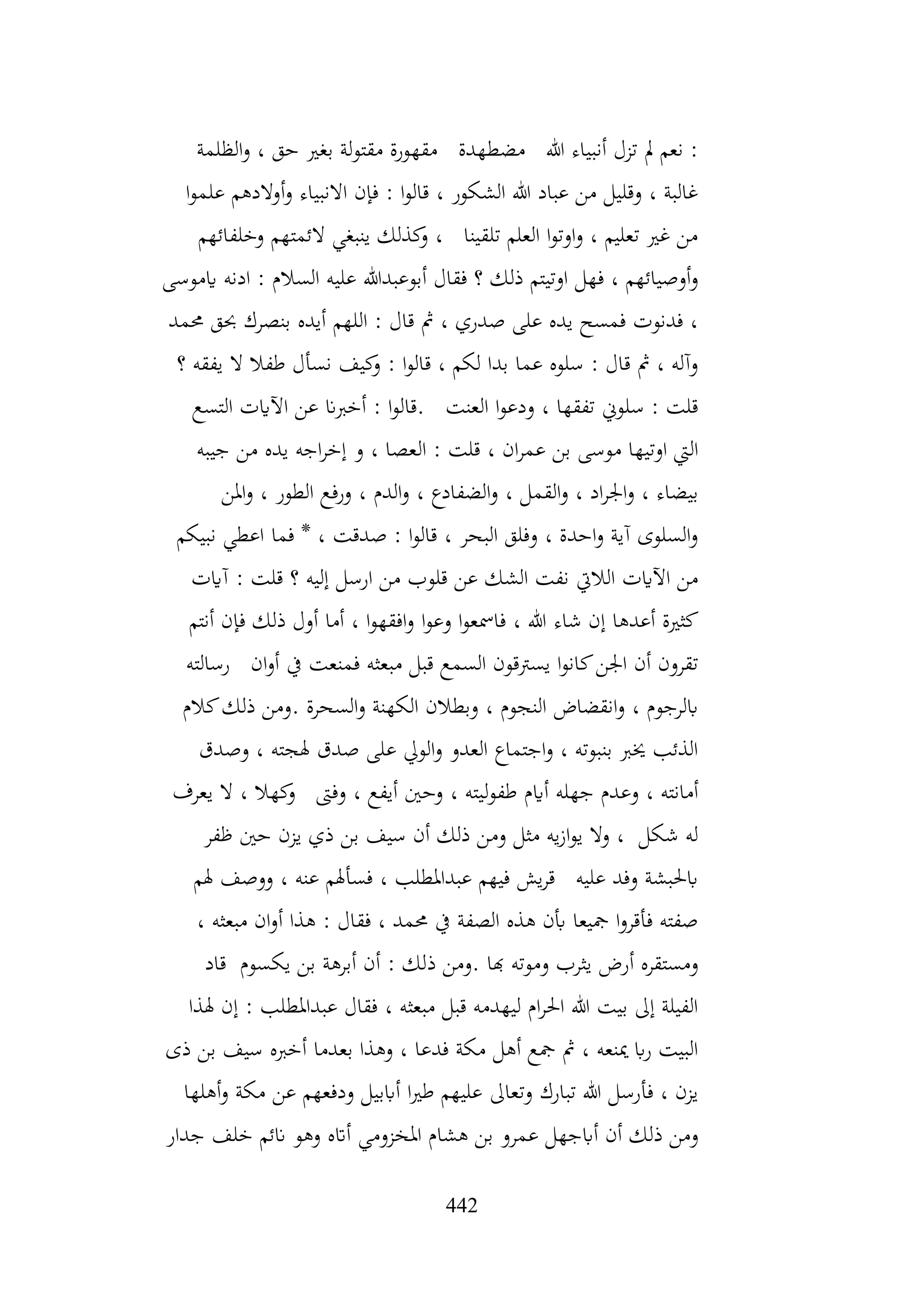 442
‫الظلمة‬‫و‬ ، ‫حق‬ ‫بغري‬ ‫لة‬‫و‬‫مقت‬ ‫مقهورة‬ ‫مضطهدة‬ ‫هللا‬ ‫أنبياء‬ ‫تزل‬ ‫مل‬ ‫نعم‬ :
‫ا‬‫و‬‫علم‬ ‫أوالدهم‬‫و‬ ‫االنبياء‬ ‫فإن‬ : ‫ا‬‫و‬‫قال‬ ، ‫الشكور‬ ‫هللا‬ ‫عباد‬ ‫من‬ ‫وقليل‬ ، ‫غالبة‬
‫وخلفائهم‬ ‫الئمتهم‬ ‫ينبغي‬ ‫كذلك‬
‫و‬ ، ‫تلقينا‬ ‫العلم‬ ‫ا‬‫و‬‫اوت‬‫و‬ ، ‫تعليم‬ ‫غري‬ ‫من‬
‫علي‬ ‫أبوعبدهللا‬ ‫فقال‬ ‫؟‬ ‫ذلك‬ ‫اوتيتم‬ ‫فهل‬ ، ‫أوصيائهم‬‫و‬
‫ايموسى‬ ‫ادنه‬ : ‫السالم‬ ‫ه‬
‫حممد‬ ‫حبق‬ ‫بنصرك‬ ‫أيده‬ ‫اللهم‬ : ‫قال‬ ‫مث‬ ، ‫صدري‬ ‫على‬ ‫يده‬ ‫فمسح‬ ‫فدنوت‬ ،
‫؟‬ ‫يفقه‬ ‫ال‬ ‫طفال‬ ‫نسأل‬ ‫كيف‬
‫و‬ : ‫ا‬‫و‬‫قال‬ ، ‫لكم‬ ‫بدا‬ ‫عما‬ ‫سلوه‬ : ‫قال‬ ‫مث‬ ، ‫وآله‬
‫التسع‬ ‫اآلايت‬ ‫عن‬ ‫أخربان‬ : ‫ا‬‫و‬‫قال‬. ‫العنت‬ ‫ا‬‫و‬‫ودع‬ ، ‫تفقها‬ ‫سلوين‬ : ‫قلت‬
‫ال‬ : ‫قلت‬ ، ‫ان‬‫ر‬‫عم‬ ‫بن‬ ‫موسى‬ ‫اوتيها‬ ‫اليت‬
‫جيبه‬ ‫من‬ ‫يده‬ ‫اجه‬‫ر‬‫إخ‬ ‫و‬ ، ‫عصا‬
‫املن‬‫و‬ ، ‫الطور‬ ‫ورفع‬ ، ‫الدم‬‫و‬ ، ‫الضفادع‬‫و‬ ، ‫القمل‬‫و‬ ، ‫اد‬‫ر‬‫اجل‬‫و‬ ، ‫بيضاء‬
‫نبيكم‬ ‫اعطي‬ ‫فما‬ * ، ‫صدقت‬ : ‫ا‬‫و‬‫قال‬ ، ‫البحر‬ ‫وفلق‬ ، ‫احدة‬‫و‬ ‫آية‬ ‫السلوى‬‫و‬
‫آايت‬ : ‫قلت‬ ‫؟‬ ‫إليه‬ ‫ارسل‬ ‫من‬ ‫قلوب‬ ‫عن‬ ‫الشك‬ ‫نفت‬ ‫الاليت‬ ‫اآلايت‬ ‫من‬
‫ا‬‫و‬‫وع‬ ‫ا‬‫و‬‫فامسع‬ ، ‫هللا‬ ‫شاء‬ ‫إن‬ ‫أعدها‬ ‫كثرية‬
‫أنتم‬ ‫فإن‬ ‫ذلك‬ ‫أول‬ ‫أما‬ ، ‫ا‬‫و‬‫افقه‬‫و‬
‫رسالته‬ ‫ان‬‫و‬‫أ‬ ‫يف‬ ‫فمنعت‬ ‫مبعثه‬ ‫قبل‬ ‫السمع‬ ‫يسرتقون‬ ‫ا‬‫و‬‫كان‬‫اجلن‬ ‫أن‬ ‫تقرون‬
‫كالم‬‫ذلك‬ ‫ومن‬. ‫السحرة‬‫و‬ ‫الكهنة‬ ‫وبطالن‬ ، ‫النجوم‬ ‫انقضاض‬‫و‬ ، ‫ابلرجوم‬
‫وصدق‬ ، ‫هلجته‬ ‫صدق‬ ‫على‬ ‫الويل‬‫و‬ ‫العدو‬ ‫اجتماع‬‫و‬ ، ‫بنبوته‬ ‫خيرب‬ ‫الذئب‬
، ‫ليته‬‫و‬‫طف‬ ‫أايم‬ ‫جهله‬ ‫وعدم‬ ، ‫أمانته‬
‫يعرف‬ ‫ال‬ ، ‫كهال‬
‫و‬ ‫وفىت‬ ، ‫أيفع‬ ‫وحني‬
‫ظفر‬ ‫حني‬ ‫يزن‬ ‫ذي‬ ‫بن‬ ‫سيف‬ ‫أن‬ ‫ذلك‬ ‫ومن‬ ‫مثل‬ ‫يه‬‫ز‬‫ا‬‫و‬‫ي‬ ‫وال‬ ، ‫شكل‬ ‫له‬
‫هلم‬ ‫ووصف‬ ، ‫عنه‬ ‫فسأهلم‬ ، ‫عبداملطلب‬ ‫فيهم‬ ‫يش‬‫ر‬‫ق‬ ‫عليه‬ ‫وفد‬ ‫ابحلبشة‬
، ‫مبعثه‬ ‫ان‬‫و‬‫أ‬ ‫هذا‬ : ‫فقال‬ ، ‫حممد‬ ‫يف‬ ‫الصفة‬ ‫هذه‬ ‫أبن‬ ‫مجيعا‬ ‫ا‬‫و‬‫فأقر‬ ‫صفته‬
‫ذ‬ ‫ومن‬. ‫هبا‬ ‫وموته‬ ‫يثرب‬ ‫أرض‬ ‫ومستقره‬
‫قاد‬ ‫يكسوم‬ ‫بن‬ ‫أبرهة‬ ‫أن‬ : ‫لك‬
‫هلذا‬ ‫إن‬ : ‫عبداملطلب‬ ‫فقال‬ ، ‫مبعثه‬ ‫قبل‬ ‫ليهدمه‬ ‫ام‬‫ر‬‫احل‬ ‫هللا‬ ‫بيت‬ ‫إىل‬ ‫الفيلة‬
‫ذى‬ ‫بن‬ ‫سيف‬ ‫أخربه‬ ‫بعدما‬ ‫وهذا‬ ، ‫فدعا‬ ‫مكة‬ ‫أهل‬ ‫مجع‬ ‫مث‬ ، ‫مينعه‬ ‫اب‬‫ر‬ ‫البيت‬
‫أهلها‬‫و‬ ‫مكة‬ ‫عن‬ ‫ودفعهم‬ ‫أاببيل‬ ‫ا‬‫ري‬‫ط‬ ‫عليهم‬ ‫وتعاىل‬ ‫تبارك‬ ‫هللا‬ ‫فأرسل‬ ، ‫يزن‬
‫عمر‬ ‫أابجهل‬ ‫أن‬ ‫ذلك‬ ‫ومن‬
‫جدار‬ ‫خلف‬ ‫انئم‬ ‫وهو‬ ‫أاته‬ ‫املخزومي‬ ‫هشام‬ ‫بن‬ ‫و‬
 