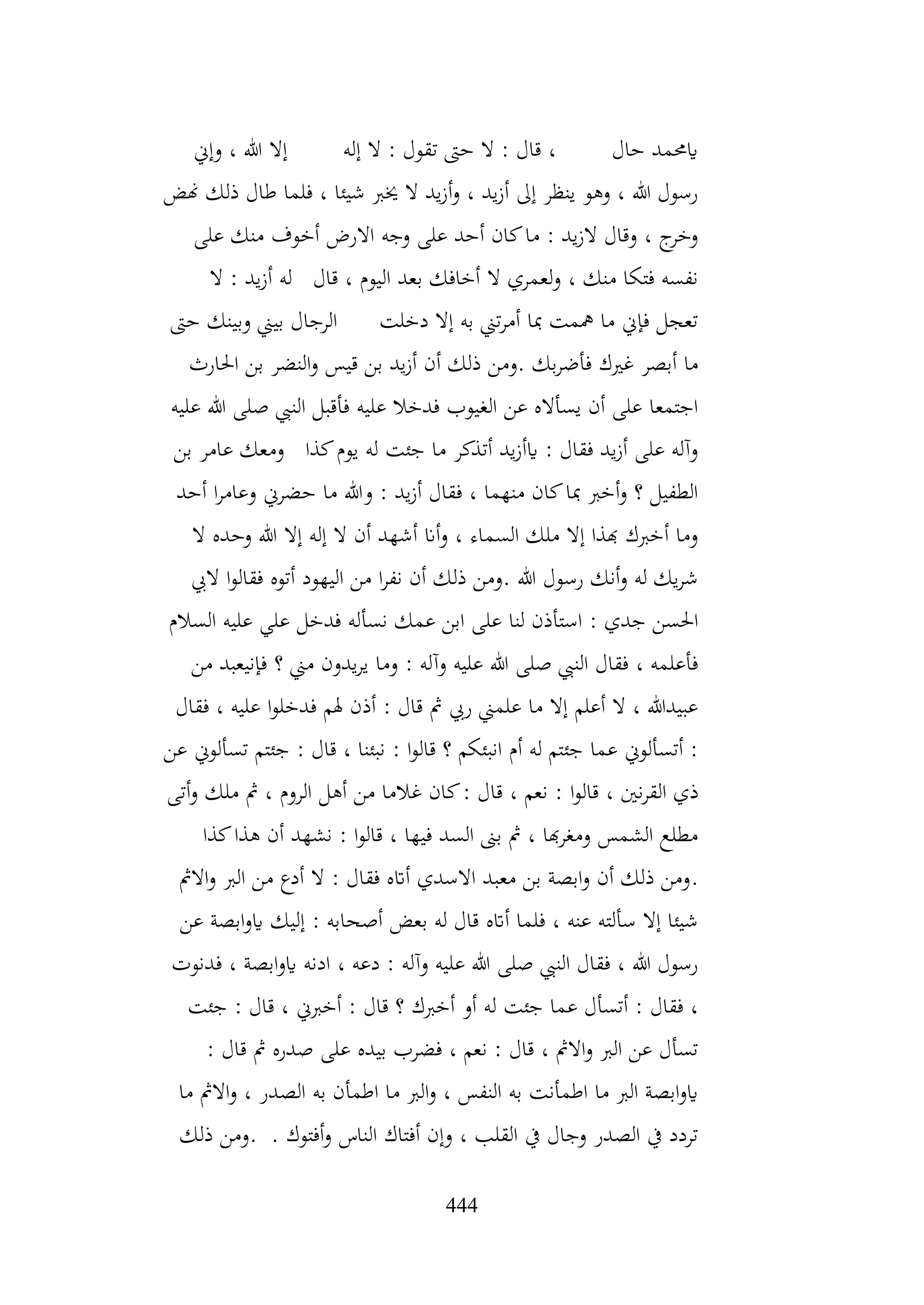 444
‫وإين‬ ، ‫هللا‬ ‫إال‬ ‫إله‬ ‫ال‬ : ‫تقول‬ ‫حىت‬ ‫ال‬ : ‫قال‬ ، ‫حال‬ ‫ايحممد‬
‫هنض‬ ‫ذلك‬ ‫طال‬ ‫فلما‬ ، ‫شيئا‬ ‫خيرب‬ ‫ال‬ ‫يد‬‫ز‬‫أ‬‫و‬ ، ‫يد‬‫ز‬‫أ‬ ‫إىل‬ ‫ينظر‬ ‫وهو‬ ، ‫هللا‬ ‫رسول‬
‫على‬ ‫منك‬ ‫أخوف‬ ‫االرض‬ ‫وجه‬ ‫على‬ ‫أحد‬ ‫كان‬‫ما‬ : ‫يد‬‫ز‬‫ال‬ ‫وقال‬ ، ‫ج‬
‫وخر‬
‫يد‬‫ز‬‫أ‬ ‫له‬ ‫قال‬ ، ‫اليوم‬ ‫بعد‬ ‫أخافك‬ ‫ال‬ ‫لعمري‬‫و‬ ، ‫منك‬ ‫فتكا‬ ‫نفسه‬
‫ال‬ :
‫حىت‬ ‫وبينك‬ ‫بيين‬ ‫الرجال‬ ‫دخلت‬ ‫إال‬ ‫به‬ ‫تين‬‫ر‬‫أم‬ ‫مبا‬ ‫مهمت‬ ‫ما‬ ‫فإين‬ ‫تعجل‬
‫احلارث‬ ‫بن‬ ‫النضر‬‫و‬ ‫قيس‬ ‫بن‬ ‫يد‬‫ز‬‫أ‬ ‫أن‬ ‫ذلك‬ ‫ومن‬. ‫بك‬‫ر‬‫فأض‬ ‫غريك‬ ‫أبصر‬ ‫ما‬
‫عليه‬ ‫هللا‬ ‫صلى‬ ‫النيب‬ ‫فأقبل‬ ‫عليه‬ ‫فدخال‬ ‫الغيوب‬ ‫عن‬ ‫يسأاله‬ ‫أن‬ ‫على‬ ‫اجتمعا‬
‫كذا‬‫يوم‬ ‫له‬ ‫جئت‬ ‫ما‬ ‫أتذكر‬ ‫يد‬‫ز‬‫ايأ‬ : ‫فقال‬ ‫يد‬‫ز‬‫أ‬ ‫على‬ ‫وآله‬
‫بن‬ ‫عامر‬ ‫ومعك‬
‫أحد‬ ‫ا‬‫ر‬‫وعام‬ ‫حضرين‬ ‫ما‬ ‫وهللا‬ : ‫يد‬‫ز‬‫أ‬ ‫فقال‬ ، ‫منهما‬ ‫كان‬‫مبا‬ ‫أخرب‬‫و‬ ‫؟‬ ‫الطفيل‬
‫ال‬ ‫وحده‬ ‫هللا‬ ‫إال‬ ‫إله‬ ‫ال‬ ‫أن‬ ‫أشهد‬ ‫أان‬‫و‬ ، ‫السماء‬ ‫ملك‬ ‫إال‬ ‫هبذا‬ ‫أخربك‬ ‫وما‬
‫اليب‬ ‫ا‬‫و‬‫فقال‬ ‫أتوه‬ ‫اليهود‬ ‫من‬ ‫ا‬‫ر‬‫نف‬ ‫أن‬ ‫ذلك‬ ‫ومن‬. ‫هللا‬ ‫رسول‬ ‫أنك‬‫و‬ ‫له‬ ‫يك‬‫ر‬‫ش‬
‫نسأ‬ ‫عمك‬ ‫ابن‬ ‫على‬ ‫لنا‬ ‫استأذن‬ : ‫جدي‬ ‫احلسن‬
‫السالم‬ ‫عليه‬ ‫علي‬ ‫فدخل‬ ‫له‬
‫من‬ ‫فإنيعبد‬ ‫؟‬ ‫مين‬ ‫يدون‬‫ر‬‫ي‬ ‫وما‬ : ‫وآله‬ ‫عليه‬ ‫هللا‬ ‫صلى‬ ‫النيب‬ ‫فقال‬ ، ‫فأعلمه‬
‫فقال‬ ، ‫عليه‬ ‫ا‬‫و‬‫فدخل‬ ‫هلم‬ ‫أذن‬ : ‫قال‬ ‫مث‬ ‫ريب‬ ‫علمين‬ ‫ما‬ ‫إال‬ ‫أعلم‬ ‫ال‬ ، ‫عبيدهللا‬
‫عن‬ ‫تسألوين‬ ‫جئتم‬ : ‫قال‬ ، ‫نبئنا‬ : ‫ا‬‫و‬‫قال‬ ‫؟‬ ‫انبئكم‬ ‫أم‬ ‫له‬ ‫جئتم‬ ‫عما‬ ‫أتسألوين‬ :
‫ا‬‫و‬‫قال‬ ، ‫نني‬‫ر‬‫الق‬ ‫ذي‬
‫أتى‬‫و‬ ‫ملك‬ ‫مث‬ ، ‫الروم‬ ‫أهل‬ ‫من‬ ‫غالما‬ ‫كان‬: ‫قال‬ ، ‫نعم‬ :
‫كذا‬‫هذا‬ ‫أن‬ ‫نشهد‬ : ‫ا‬‫و‬‫قال‬ ، ‫فيها‬ ‫السد‬ ‫بىن‬ ‫مث‬ ، ‫هبا‬‫ر‬‫ومغ‬ ‫الشمس‬ ‫مطلع‬
.
‫االمث‬‫و‬ ‫الرب‬ ‫من‬ ‫أدع‬ ‫ال‬ : ‫فقال‬ ‫أاته‬ ‫االسدي‬ ‫معبد‬ ‫بن‬ ‫ابصة‬‫و‬ ‫أن‬ ‫ذلك‬ ‫ومن‬
‫عن‬ ‫ابصة‬‫و‬‫اي‬ ‫إليك‬ : ‫أصحابه‬ ‫بعض‬ ‫له‬ ‫قال‬ ‫أاته‬ ‫فلما‬ ، ‫عنه‬ ‫سألته‬ ‫إال‬ ‫شيئا‬
‫فدنوت‬ ، ‫ابصة‬‫و‬‫اي‬ ‫ادنه‬ ، ‫دعه‬ : ‫وآله‬ ‫عليه‬ ‫هللا‬ ‫صلى‬ ‫النيب‬ ‫فقال‬ ، ‫هللا‬ ‫رسول‬
، ‫أخربين‬ : ‫قال‬ ‫؟‬ ‫أخربك‬ ‫أو‬ ‫له‬ ‫جئت‬ ‫عما‬ ‫أتسأل‬ : ‫فقال‬ ،
‫جئت‬ : ‫قال‬
: ‫قال‬ ‫مث‬ ‫صدره‬ ‫على‬ ‫بيده‬ ‫فضرب‬ ، ‫نعم‬ : ‫قال‬ ، ‫االمث‬‫و‬ ‫الرب‬ ‫عن‬ ‫تسأل‬
‫االمث‬‫و‬ ، ‫الصدر‬ ‫به‬ ‫اطمأن‬ ‫ما‬ ‫الرب‬‫و‬ ، ‫النفس‬ ‫به‬ ‫اطمأنت‬ ‫ما‬ ‫الرب‬ ‫ابصة‬‫و‬‫اي‬
‫ما‬
‫ذلك‬ ‫ومن‬. . ‫أفتوك‬‫و‬ ‫الناس‬ ‫أفتاك‬ ‫وإن‬ ، ‫القلب‬ ‫يف‬ ‫وجال‬ ‫الصدر‬ ‫يف‬ ‫تردد‬
 