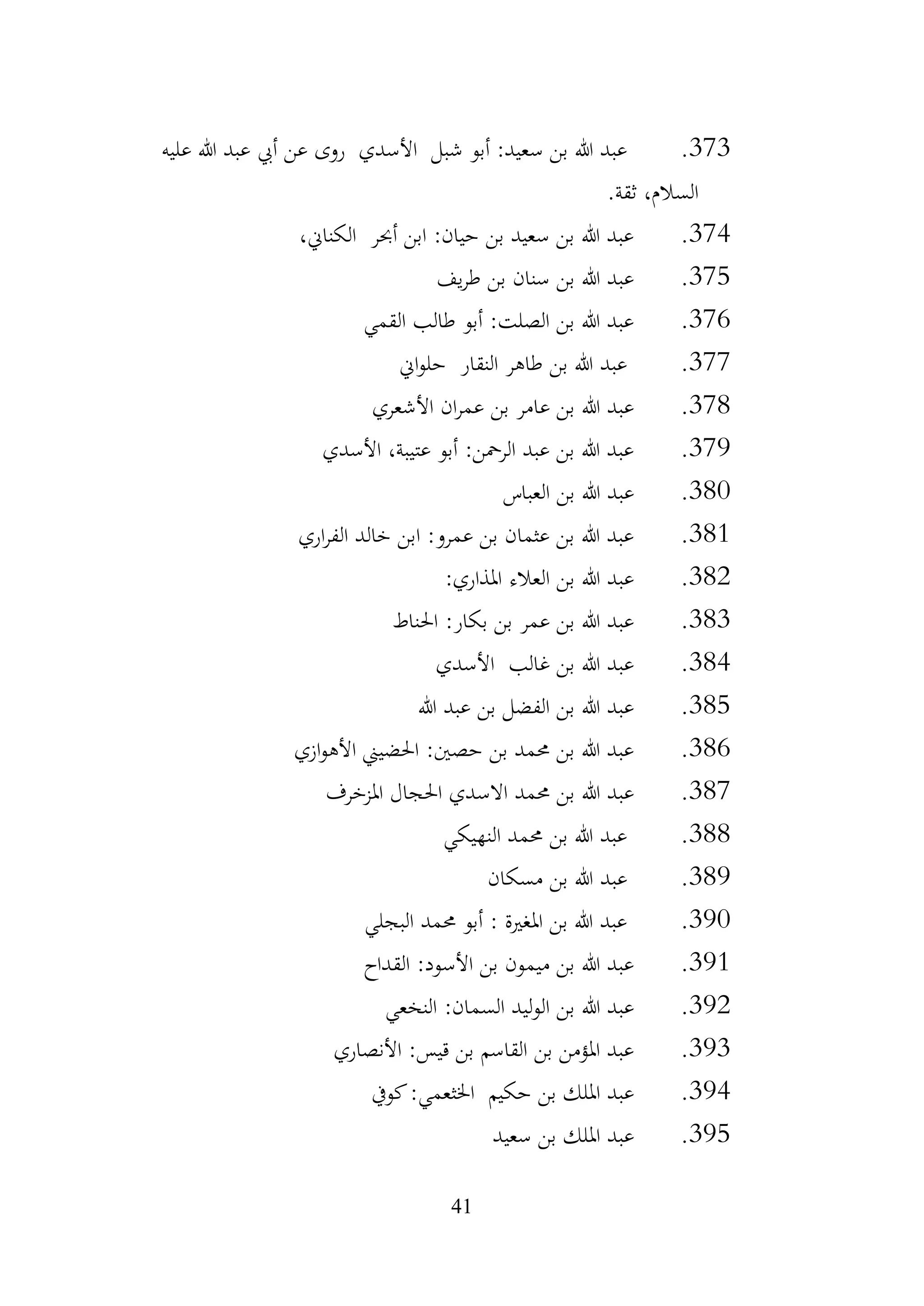 41
373
.
‫األسدي‬ ‫شبل‬ ‫أبو‬ :‫سعيد‬ ‫بن‬ ‫هللا‬ ‫عبد‬
‫روى‬
‫عليه‬ ‫هللا‬ ‫عبد‬ ‫أيب‬ ‫عن‬
‫ثقة‬ ،‫السالم‬
.
374
.
،‫الكناين‬ ‫أحبر‬ ‫ابن‬ :‫حيان‬ ‫بن‬ ‫سعيد‬ ‫بن‬ ‫هللا‬ ‫عبد‬
375
.
‫يف‬‫ر‬‫ط‬ ‫بن‬ ‫سنان‬ ‫بن‬ ‫هللا‬ ‫عبد‬
376
.
‫القمي‬ ‫طالب‬ ‫أبو‬ :‫الصلت‬ ‫بن‬ ‫هللا‬ ‫عبد‬
377
.
‫النقار‬ ‫طاهر‬ ‫بن‬ ‫هللا‬ ‫عبد‬
‫اين‬‫و‬‫حل‬
378
.
‫األشعري‬ ‫ان‬‫ر‬‫عم‬ ‫بن‬ ‫عامر‬ ‫بن‬ ‫هللا‬ ‫عبد‬
379
.
‫األسدي‬ ،‫عتيبة‬ ‫أبو‬ :‫الرمحن‬ ‫عبد‬ ‫بن‬ ‫هللا‬ ‫عبد‬
380
.
‫العباس‬ ‫بن‬ ‫هللا‬ ‫عبد‬
381
.
‫اري‬‫ر‬‫الف‬ ‫خالد‬ ‫ابن‬ :‫عمرو‬ ‫بن‬ ‫عثمان‬ ‫بن‬ ‫هللا‬ ‫عبد‬
382
.
:‫املذاري‬ ‫العالء‬ ‫بن‬ ‫هللا‬ ‫عبد‬
383
.
‫احلناط‬ :‫بكار‬ ‫بن‬ ‫عمر‬ ‫بن‬ ‫هللا‬ ‫عبد‬
384
.
‫األسدي‬ ‫غالب‬ ‫بن‬ ‫هللا‬ ‫عبد‬
385
.
‫هللا‬ ‫عبد‬ ‫بن‬ ‫الفضل‬ ‫بن‬ ‫هللا‬ ‫عبد‬
386
.
‫ازي‬‫و‬‫األه‬ ‫احلضيين‬ :‫حصني‬ ‫بن‬ ‫حممد‬ ‫بن‬ ‫هللا‬ ‫عبد‬
387
.
‫حممد‬ ‫بن‬ ‫هللا‬ ‫عبد‬
‫االسدي‬
‫احلجال‬
‫املزخرف‬
388
.
‫النهيكي‬ ‫حممد‬ ‫بن‬ ‫هللا‬ ‫عبد‬
389
.
‫مسكان‬ ‫بن‬ ‫هللا‬ ‫عبد‬
390
.
‫البجلي‬ ‫حممد‬ ‫أبو‬ : ‫املغرية‬ ‫بن‬ ‫هللا‬ ‫عبد‬
391
.
‫القداح‬ :‫األسود‬ ‫بن‬ ‫ميمون‬ ‫بن‬ ‫هللا‬ ‫عبد‬
392
.
‫النخعي‬ :‫السمان‬ ‫ليد‬‫و‬‫ال‬ ‫بن‬ ‫هللا‬ ‫عبد‬
393
.
‫األنصاري‬ :‫قيس‬ ‫بن‬ ‫القاسم‬ ‫بن‬ ‫املؤمن‬ ‫عبد‬
394
.
‫كويف‬:‫اخلثعمي‬ ‫حكيم‬ ‫بن‬ ‫امللك‬ ‫عبد‬
395
.
‫سعيد‬ ‫بن‬ ‫امللك‬ ‫عبد‬
 