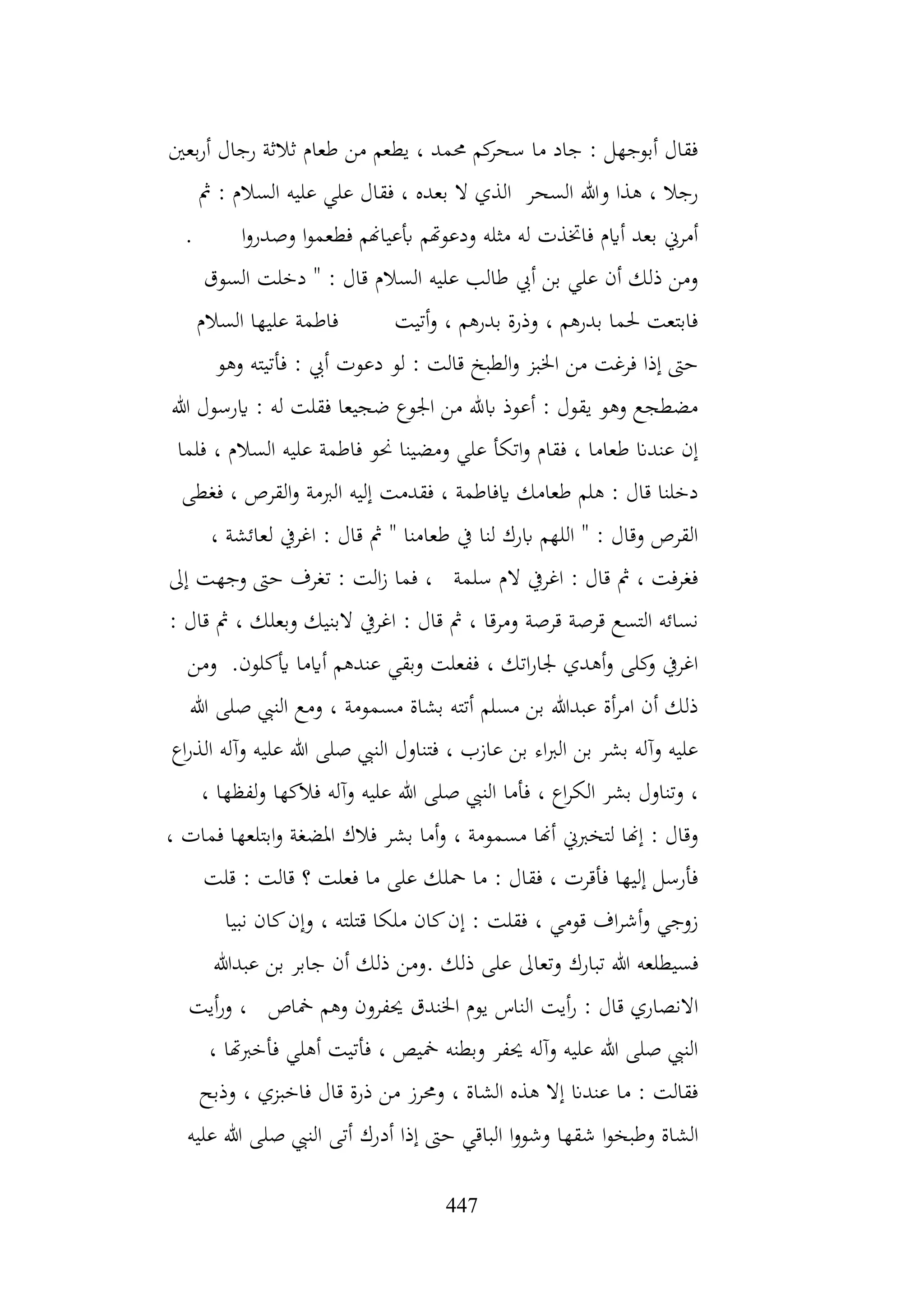 447
‫بعني‬‫ر‬‫أ‬ ‫رجال‬ ‫ثالثة‬ ‫طعام‬ ‫من‬ ‫يطعم‬ ، ‫حممد‬ ‫كم‬
‫سحر‬ ‫ما‬ ‫جاد‬ : ‫أبوجهل‬ ‫فقال‬
‫مث‬ : ‫السالم‬ ‫عليه‬ ‫علي‬ ‫فقال‬ ، ‫بعده‬ ‫ال‬ ‫الذي‬ ‫السحر‬ ‫وهللا‬ ‫هذا‬ ، ‫رجال‬
. ‫ا‬‫و‬‫وصدر‬ ‫ا‬‫و‬‫فطعم‬ ‫أبعياهنم‬ ‫ودعوهتم‬ ‫مثله‬ ‫له‬ ‫فاختذت‬ ‫أايم‬ ‫بعد‬ ‫أمرين‬
‫السوق‬ ‫دخلت‬ " : ‫قال‬ ‫السالم‬ ‫عليه‬ ‫طالب‬ ‫أيب‬ ‫بن‬ ‫علي‬ ‫أن‬ ‫ذلك‬ ‫ومن‬
‫السالم‬ ‫عليها‬ ‫فاطمة‬ ‫أتيت‬‫و‬ ، ‫بدرهم‬ ‫وذرة‬ ، ‫بدرهم‬ ‫حلما‬ ‫فابتعت‬
‫وهو‬ ‫فأتيته‬ : ‫أيب‬ ‫دعوت‬ ‫لو‬ : ‫قالت‬ ‫الطبخ‬‫و‬ ‫اخلبز‬ ‫من‬ ‫فرغت‬ ‫إذا‬ ‫حىت‬
‫هللا‬ ‫ايرسول‬ : ‫له‬ ‫فقلت‬ ‫ضجيعا‬ ‫اجلوع‬ ‫من‬ ‫ابهلل‬ ‫أعوذ‬ : ‫يقول‬ ‫وهو‬ ‫مضطجع‬
‫ف‬ ، ‫السالم‬ ‫عليه‬ ‫فاطمة‬ ‫حنو‬ ‫ومضينا‬ ‫علي‬ ‫اتكأ‬‫و‬ ‫فقام‬ ، ‫طعاما‬ ‫عندان‬ ‫إن‬
‫لما‬
‫فغطى‬ ، ‫القرص‬‫و‬ ‫الربمة‬ ‫إليه‬ ‫فقدمت‬ ، ‫ايفاطمة‬ ‫طعامك‬ ‫هلم‬ : ‫قال‬ ‫دخلنا‬
، ‫لعائشة‬ ‫اغريف‬ : ‫قال‬ ‫مث‬ " ‫طعامنا‬ ‫يف‬ ‫لنا‬ ‫ابرك‬ ‫اللهم‬ " : ‫وقال‬ ‫القرص‬
‫إىل‬ ‫وجهت‬ ‫حىت‬ ‫تغرف‬ : ‫الت‬‫ز‬ ‫فما‬ ، ‫سلمة‬ ‫الم‬ ‫اغريف‬ : ‫قال‬ ‫مث‬ ، ‫فغرفت‬
‫وبعلك‬ ‫البنيك‬ ‫اغريف‬ : ‫قال‬ ‫مث‬ ، ‫ومرقا‬ ‫قرصة‬ ‫قرصة‬ ‫التسع‬ ‫نسائه‬
: ‫قال‬ ‫مث‬ ،
‫أيكلون‬ ‫أايما‬ ‫عندهم‬ ‫وبقي‬ ‫ففعلت‬ ، ‫اتك‬‫ر‬‫جلا‬ ‫أهدي‬‫و‬ ‫كلى‬
‫و‬ ‫اغريف‬
.
‫ومن‬
‫هللا‬ ‫صلى‬ ‫النيب‬ ‫ومع‬ ، ‫مسمومة‬ ‫بشاة‬ ‫أتته‬ ‫مسلم‬ ‫بن‬ ‫عبدهللا‬ ‫أة‬‫ر‬‫ام‬ ‫أن‬ ‫ذلك‬
‫اع‬‫ر‬‫الذ‬ ‫وآله‬ ‫عليه‬ ‫هللا‬ ‫صلى‬ ‫النيب‬ ‫فتناول‬ ، ‫عازب‬ ‫بن‬ ‫اء‬‫رب‬‫ال‬ ‫بن‬ ‫بشر‬ ‫وآله‬ ‫عليه‬
‫هللا‬ ‫صلى‬ ‫النيب‬ ‫فأما‬ ، ‫اع‬‫ر‬‫الك‬ ‫بشر‬ ‫وتناول‬ ،
، ‫لفظها‬‫و‬ ‫فالكها‬ ‫وآله‬ ‫عليه‬
، ‫فمات‬ ‫ابتلعها‬‫و‬ ‫املضغة‬ ‫فالك‬ ‫بشر‬ ‫أما‬‫و‬ ، ‫مسمومة‬ ‫أهنا‬ ‫لتخربين‬ ‫إهنا‬ : ‫وقال‬
‫قلت‬ : ‫قالت‬ ‫؟‬ ‫فعلت‬ ‫ما‬ ‫على‬ ‫محلك‬ ‫ما‬ : ‫فقال‬ ، ‫فأقرت‬ ‫إليها‬ ‫فأرسل‬
‫نبيا‬ ‫كان‬‫وإن‬ ، ‫قتلته‬ ‫ملكا‬ ‫كان‬‫إن‬ : ‫فقلت‬ ، ‫قومي‬ ‫اف‬‫ر‬‫أش‬‫و‬ ‫زوجي‬
‫ومن‬. ‫ذلك‬ ‫على‬ ‫وتعاىل‬ ‫تبارك‬ ‫هللا‬ ‫فسيطلعه‬
‫عبدهللا‬ ‫بن‬ ‫جابر‬ ‫أن‬ ‫ذلك‬
‫أيت‬‫ر‬‫و‬ ، ‫مخاص‬ ‫وهم‬ ‫حيفرون‬ ‫اخلندق‬ ‫يوم‬ ‫الناس‬ ‫أيت‬‫ر‬ : ‫قال‬ ‫االنصاري‬
، ‫فأخربهتا‬ ‫أهلي‬ ‫فأتيت‬ ، ‫مخيص‬ ‫وبطنه‬ ‫حيفر‬ ‫وآله‬ ‫عليه‬ ‫هللا‬ ‫صلى‬ ‫النيب‬
‫وذبح‬ ، ‫فاخبزي‬ ‫قال‬ ‫ذرة‬ ‫من‬ ‫وحمرز‬ ، ‫الشاة‬ ‫هذه‬ ‫إال‬ ‫عندان‬ ‫ما‬ : ‫فقالت‬
‫أد‬ ‫إذا‬ ‫حىت‬ ‫الباقي‬ ‫ا‬‫و‬‫وشو‬ ‫شقها‬ ‫ا‬‫و‬‫وطبخ‬ ‫الشاة‬
‫عليه‬ ‫هللا‬ ‫صلى‬ ‫النيب‬ ‫أتى‬ ‫رك‬
 