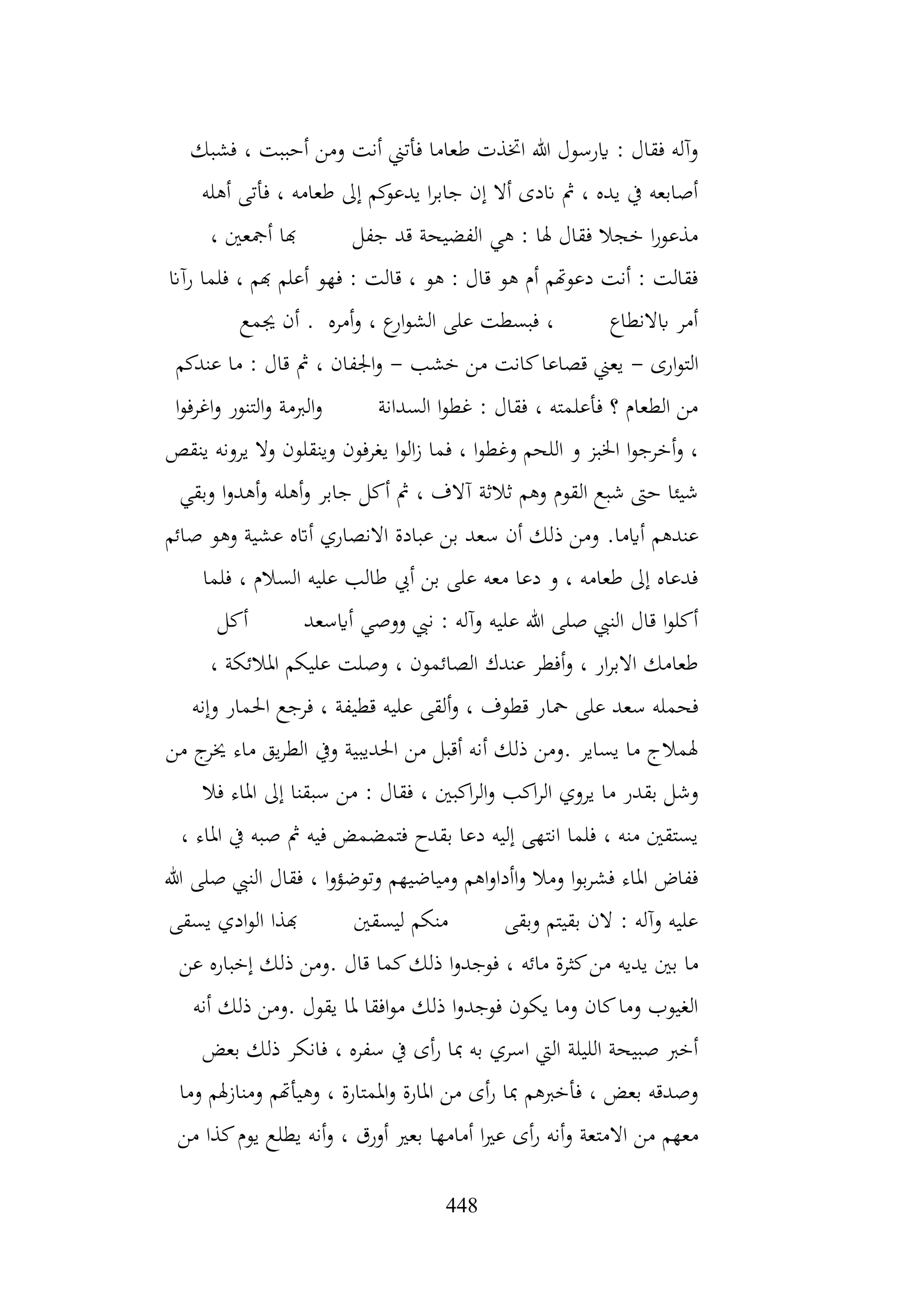448
‫فشبك‬ ، ‫أحببت‬ ‫ومن‬ ‫أنت‬ ‫فأتين‬ ‫طعاما‬ ‫اختذت‬ ‫هللا‬ ‫ايرسول‬ : ‫فقال‬ ‫وآله‬
‫أهله‬ ‫فأتى‬ ، ‫طعامه‬ ‫إىل‬ ‫كم‬
‫يدعو‬ ‫ا‬‫ر‬‫جاب‬ ‫إن‬ ‫أال‬ ‫اندى‬ ‫مث‬ ، ‫يده‬ ‫يف‬ ‫أصابعه‬
، ‫أمجعني‬ ‫هبا‬ ‫جفل‬ ‫قد‬ ‫الفضيحة‬ ‫هي‬ : ‫هلا‬ ‫فقال‬ ‫خجال‬ ‫ا‬‫ر‬‫مذعو‬
‫رآان‬ ‫فلما‬ ، ‫هبم‬ ‫أعلم‬ ‫فهو‬ : ‫قالت‬ ، ‫هو‬ : ‫قال‬ ‫هو‬ ‫أم‬ ‫دعوهتم‬ ‫أنت‬ : ‫فقالت‬
‫جيمع‬ ‫أن‬ . ‫أمره‬‫و‬ ، ‫ع‬
‫ار‬‫و‬‫الش‬ ‫على‬ ‫فبسطت‬ ، ‫ابالنطاع‬ ‫أمر‬
‫ارى‬‫و‬‫الت‬
-
‫خشب‬ ‫من‬ ‫كانت‬‫قصاعا‬ ‫يعين‬
-
‫عندكم‬ ‫ما‬ : ‫قال‬ ‫مث‬ ، ‫اجلفان‬‫و‬
‫ا‬‫و‬‫اغرف‬‫و‬ ‫التنور‬‫و‬ ‫الربمة‬‫و‬ ‫السدانة‬ ‫ا‬‫و‬‫غط‬ : ‫فقال‬ ، ‫فأعلمته‬ ‫؟‬ ‫الطعام‬ ‫من‬
‫وين‬ ‫يغرفون‬ ‫ا‬‫و‬‫ال‬‫ز‬ ‫فما‬ ، ‫ا‬‫و‬‫وغط‬ ‫اللحم‬ ‫و‬ ‫اخلبز‬ ‫ا‬‫و‬‫أخرج‬‫و‬ ،
‫ينقص‬ ‫يرونه‬ ‫وال‬ ‫قلون‬
‫وبقي‬ ‫ا‬‫و‬‫أهد‬‫و‬ ‫أهله‬‫و‬ ‫جابر‬ ‫أكل‬ ‫مث‬ ، ‫آالف‬ ‫ثالثة‬ ‫وهم‬ ‫القوم‬ ‫شبع‬ ‫حىت‬ ‫شيئا‬
‫أايما‬ ‫عندهم‬
.
‫صائم‬ ‫وهو‬ ‫عشية‬ ‫أاته‬ ‫االنصاري‬ ‫عبادة‬ ‫بن‬ ‫سعد‬ ‫أن‬ ‫ذلك‬ ‫ومن‬
‫فلما‬ ، ‫السالم‬ ‫عليه‬ ‫طالب‬ ‫أيب‬ ‫بن‬ ‫على‬ ‫معه‬ ‫دعا‬ ‫و‬ ، ‫طعامه‬ ‫إىل‬ ‫فدعاه‬
‫أكل‬ ‫أايسعد‬ ‫ووصي‬ ‫نيب‬ : ‫وآله‬ ‫عليه‬ ‫هللا‬ ‫صلى‬ ‫النيب‬ ‫قال‬ ‫ا‬‫و‬‫أكل‬
، ‫املالئكة‬ ‫عليكم‬ ‫وصلت‬ ، ‫الصائمون‬ ‫عندك‬ ‫أفطر‬‫و‬ ، ‫ار‬‫ر‬‫االب‬ ‫طعامك‬
‫محا‬ ‫على‬ ‫سعد‬ ‫فحمله‬
‫وإنه‬ ‫احلمار‬ ‫فرجع‬ ، ‫قطيفة‬ ‫عليه‬ ‫ألقى‬‫و‬ ، ‫قطوف‬ ‫ر‬
‫من‬ ‫ج‬
‫خير‬ ‫ماء‬ ‫يق‬‫ر‬‫الط‬ ‫ويف‬ ‫احلديبية‬ ‫من‬ ‫أقبل‬ ‫أنه‬ ‫ذلك‬ ‫ومن‬. ‫يساير‬ ‫ما‬ ‫هلمالج‬
: ‫فقال‬ ، ‫اكبني‬‫ر‬‫ال‬‫و‬ ‫اكب‬‫ر‬‫ال‬ ‫يروي‬ ‫ما‬ ‫بقدر‬ ‫وشل‬
‫فال‬ ‫املاء‬ ‫إىل‬ ‫سبقنا‬ ‫من‬
، ‫املاء‬ ‫يف‬ ‫صبه‬ ‫مث‬ ‫فيه‬ ‫فتمضمض‬ ‫بقدح‬ ‫دعا‬ ‫إليه‬ ‫انتهى‬ ‫فلما‬ ، ‫منه‬ ‫يستقني‬
‫هللا‬ ‫صلى‬ ‫النيب‬ ‫فقال‬ ، ‫ا‬‫و‬‫وتوضؤ‬ ‫ومياضيهم‬ ‫اهم‬‫و‬‫اأدا‬‫و‬ ‫ومال‬ ‫ا‬‫و‬‫ب‬‫ر‬‫فش‬ ‫املاء‬ ‫ففاض‬
‫يسقى‬ ‫ادي‬‫و‬‫ال‬ ‫هبذا‬ ‫ليسقني‬ ‫منكم‬ ‫وبقى‬ ‫بقيتم‬ ‫الن‬ : ‫وآله‬ ‫عليه‬
‫مائه‬ ‫كثرة‬‫من‬ ‫يديه‬ ‫بني‬ ‫ما‬
‫عن‬ ‫إخباره‬ ‫ذلك‬ ‫ومن‬. ‫قال‬ ‫كما‬‫ذلك‬ ‫ا‬‫و‬‫فوجد‬ ،
‫أنه‬ ‫ذلك‬ ‫ومن‬. ‫يقول‬ ‫ملا‬ ‫افقا‬‫و‬‫م‬ ‫ذلك‬ ‫ا‬‫و‬‫فوجد‬ ‫يكون‬ ‫وما‬ ‫كان‬‫وما‬ ‫الغيوب‬
‫بعض‬ ‫ذلك‬ ‫فانكر‬ ، ‫سفره‬ ‫يف‬ ‫أى‬‫ر‬ ‫مبا‬ ‫به‬ ‫اسري‬ ‫اليت‬ ‫الليلة‬ ‫صبيحة‬ ‫أخرب‬
‫وما‬ ‫هلم‬‫ز‬‫ومنا‬ ‫وهيأهتم‬ ، ‫املمتارة‬‫و‬ ‫املارة‬ ‫من‬ ‫أى‬‫ر‬ ‫مبا‬ ‫فأخربهم‬ ، ‫بعض‬ ‫وصدقه‬
‫و‬ ‫االمتعة‬ ‫من‬ ‫معهم‬
‫من‬ ‫كذا‬‫يوم‬ ‫يطلع‬ ‫أنه‬‫و‬ ، ‫أورق‬ ‫بعري‬ ‫أمامها‬ ‫ا‬‫ري‬‫ع‬ ‫أى‬‫ر‬ ‫أنه‬
 
