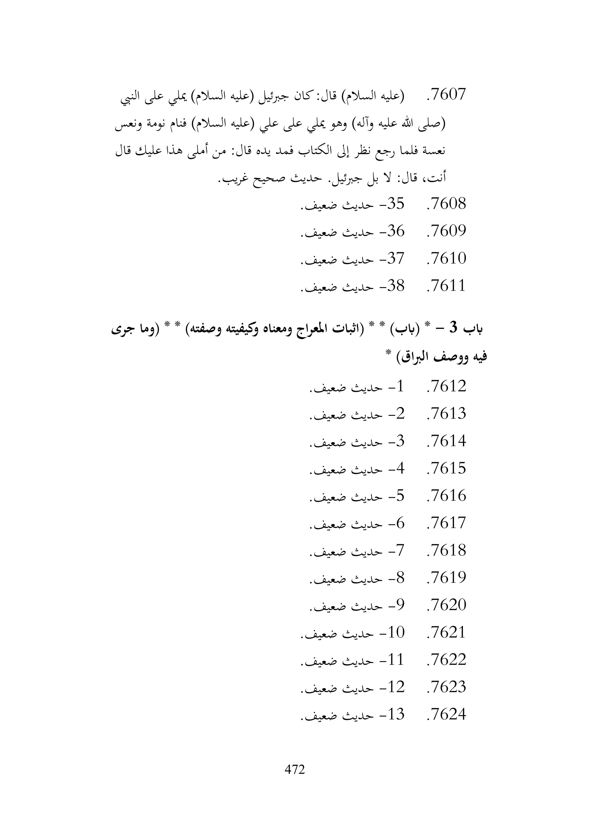 472
7607
.
‫النيب‬ ‫على‬ ‫ميلي‬ )‫السالم‬ ‫(عليه‬ ‫جربئيل‬ ‫كان‬:‫قال‬ )‫السالم‬ ‫(عليه‬
‫ونعس‬ ‫نومة‬ ‫فنام‬ )‫السالم‬ ‫(عليه‬ ‫علي‬ ‫على‬ ‫ميلي‬ ‫وهو‬ )‫وآله‬ ‫عليه‬ ‫هللا‬ ‫(صلى‬
‫قال‬ ‫عليك‬ ‫هذا‬ ‫أملى‬ ‫من‬ :‫قال‬ ‫يده‬ ‫فمد‬ ‫الكتاب‬ ‫إىل‬ ‫نظر‬ ‫رجع‬ ‫فلما‬ ‫نعسة‬
.‫يب‬‫ر‬‫غ‬ ‫صحيح‬ ‫حديث‬ .‫جربئيل‬ ‫بل‬ ‫ال‬ :‫قال‬ ،‫أنت‬
7608
.
35
-
.‫ضعيف‬ ‫حديث‬
7609
.
36
-
.‫ضعيف‬ ‫حديث‬
7610
.
37
-
.‫ضعيف‬ ‫حديث‬
7611
.
38
-
.‫ضعيف‬ ‫حديث‬
‫ابب‬
3
-
‫جرى‬ ‫(وما‬ * * )‫وصفته‬ ‫كيفيته‬
‫و‬ ‫ومعناه‬ ‫اج‬‫ر‬‫املع‬ ‫(اثبات‬ * * )‫(ابب‬ *
* )‫اق‬‫رب‬‫ال‬ ‫ووصف‬ ‫فيه‬
7612
.
1
-
.‫ضعيف‬ ‫حديث‬
7613
.
2
-
.‫ضعيف‬ ‫حديث‬
7614
.
3
-
.‫ضعيف‬ ‫حديث‬
7615
.
4
-
.‫ضعيف‬ ‫حديث‬
7616
.
5
-
.‫ضعيف‬ ‫حديث‬
7617
.
6
-
.‫ضعيف‬ ‫حديث‬
7618
.
7
-
.‫ضعيف‬ ‫حديث‬
7619
.
8
-
.‫ضعيف‬ ‫حديث‬
7620
.
9
-
.‫ضعيف‬ ‫حديث‬
7621
.
10
-
.‫ضعيف‬ ‫حديث‬
7622
.
11
-
.‫ضعيف‬ ‫حديث‬
7623
.
12
-
.‫ضعيف‬ ‫حديث‬
7624
.
13
-
.‫ضعيف‬ ‫حديث‬
 