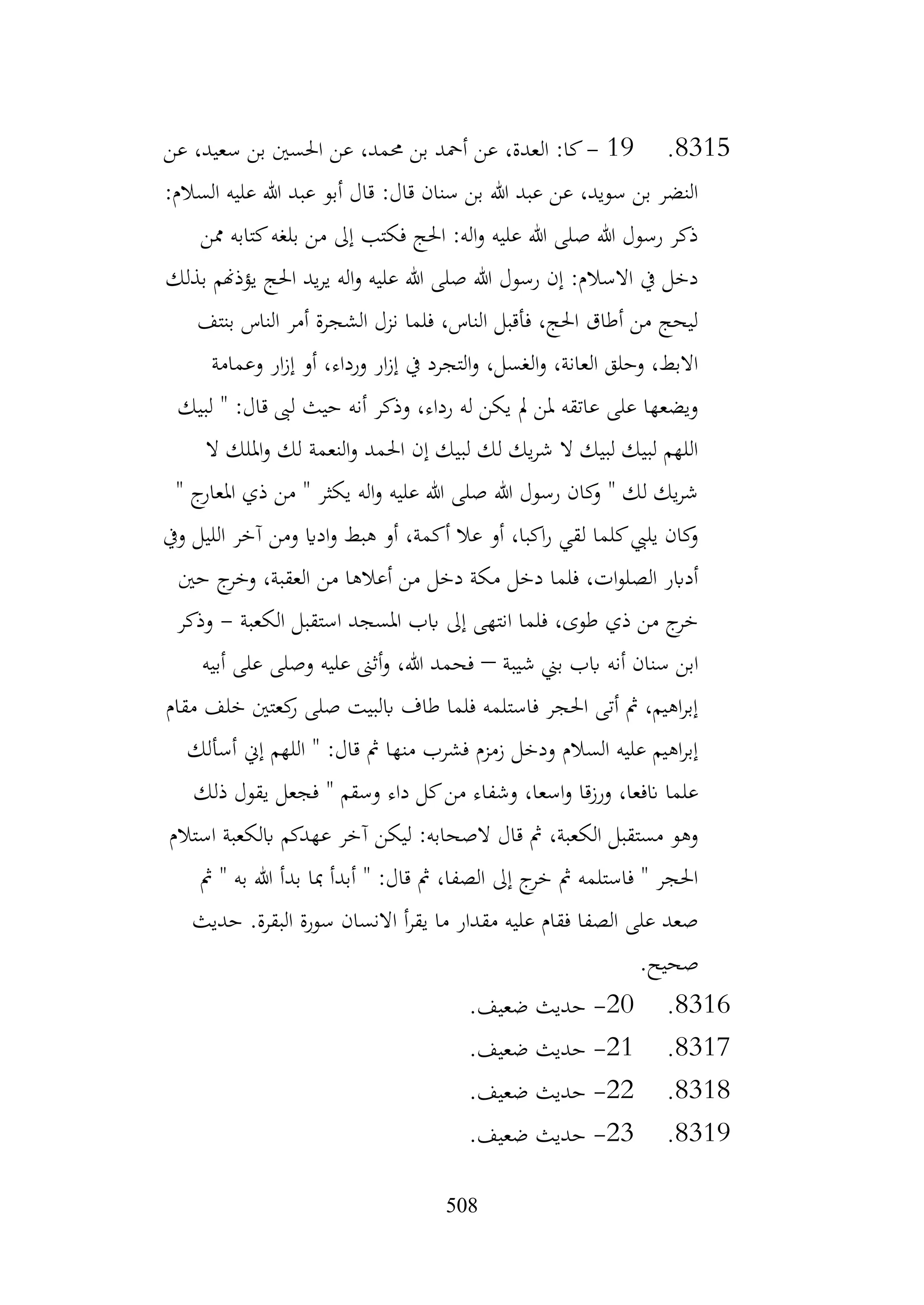 508
8315
.
19
-
‫عن‬ ،‫سعيد‬ ‫بن‬ ‫احلسني‬ ‫عن‬ ،‫حممد‬ ‫بن‬ ‫أمحد‬ ‫عن‬ ،‫العدة‬ :‫كا‬
:‫السالم‬ ‫عليه‬ ‫هللا‬ ‫عبد‬ ‫أبو‬ ‫قال‬ :‫قال‬ ‫سنان‬ ‫بن‬ ‫هللا‬ ‫عبد‬ ‫عن‬ ،‫سويد‬ ‫بن‬ ‫النضر‬
‫ممن‬ ‫كتابه‬‫بلغه‬ ‫من‬ ‫إىل‬ ‫فكتب‬ ‫احلج‬ :‫اله‬‫و‬ ‫عليه‬ ‫هللا‬ ‫صلى‬ ‫هللا‬ ‫رسول‬ ‫ذكر‬
‫يؤذهنم‬ ‫احلج‬ ‫يد‬‫ر‬‫ي‬ ‫اله‬‫و‬ ‫عليه‬ ‫هللا‬ ‫صلى‬ ‫هللا‬ ‫رسول‬ ‫إن‬ :‫االسالم‬ ‫يف‬ ‫دخل‬
‫بذلك‬
‫بنتف‬ ‫الناس‬ ‫أمر‬ ‫الشجرة‬ ‫نزل‬ ‫فلما‬ ،‫الناس‬ ‫فأقبل‬ ،‫احلج‬ ‫أطاق‬ ‫من‬ ‫ليحج‬
‫وعمامة‬ ‫ار‬‫ز‬‫إ‬ ‫أو‬ ،‫ورداء‬ ‫ار‬‫ز‬‫إ‬ ‫يف‬ ‫التجرد‬‫و‬ ،‫الغسل‬‫و‬ ،‫العانة‬ ‫وحلق‬ ،‫االبط‬
‫لبيك‬ " :‫قال‬ ‫لىب‬ ‫حيث‬ ‫أنه‬ ‫وذكر‬ ،‫رداء‬ ‫له‬ ‫يكن‬ ‫مل‬ ‫ملن‬ ‫عاتقه‬ ‫على‬ ‫ويضعها‬
‫امل‬‫و‬ ‫لك‬ ‫النعمة‬‫و‬ ‫احلمد‬ ‫إن‬ ‫لبيك‬ ‫لك‬ ‫يك‬‫ر‬‫ش‬ ‫ال‬ ‫لبيك‬ ‫لبيك‬ ‫اللهم‬
‫ال‬ ‫لك‬
" ‫ج‬
‫املعار‬ ‫ذي‬ ‫من‬ " ‫يكثر‬ ‫اله‬‫و‬ ‫عليه‬ ‫هللا‬ ‫صلى‬ ‫هللا‬ ‫رسول‬ ‫كان‬
‫و‬ " ‫لك‬ ‫يك‬‫ر‬‫ش‬
‫ويف‬ ‫الليل‬ ‫آخر‬ ‫ومن‬ ‫اداي‬‫و‬ ‫هبط‬ ‫أو‬ ،‫أكمة‬ ‫عال‬ ‫أو‬ ،‫اكبا‬‫ر‬ ‫لقي‬ ‫كلما‬‫يليب‬ ‫كان‬
‫و‬
‫حني‬ ‫ج‬
‫وخر‬ ،‫العقبة‬ ‫من‬ ‫أعالها‬ ‫من‬ ‫دخل‬ ‫مكة‬ ‫دخل‬ ‫فلما‬ ،‫ات‬‫و‬‫الصل‬ ‫أدابر‬
‫الك‬ ‫استقبل‬ ‫املسجد‬ ‫ابب‬ ‫إىل‬ ‫انتهى‬ ‫فلما‬ ،‫طوى‬ ‫ذي‬ ‫من‬ ‫ج‬
‫خر‬
‫عبة‬
-
‫وذكر‬
‫شيبة‬ ‫بين‬ ‫ابب‬ ‫أنه‬ ‫سنان‬ ‫ابن‬
–
‫أبيه‬ ‫على‬ ‫وصلى‬ ‫عليه‬ ‫أثىن‬‫و‬ ،‫هللا‬ ‫فحمد‬
‫مقام‬ ‫خلف‬ ‫كعتني‬
‫ر‬ ‫صلى‬ ‫ابلبيت‬ ‫طاف‬ ‫فلما‬ ‫فاستلمه‬ ‫احلجر‬ ‫أتى‬ ‫مث‬ ،‫اهيم‬‫ر‬‫إب‬
‫أسألك‬ ‫إين‬ ‫اللهم‬ " :‫قال‬ ‫مث‬ ‫منها‬ ‫فشرب‬ ‫زمزم‬ ‫ودخل‬ ‫السالم‬ ‫عليه‬ ‫اهيم‬‫ر‬‫إب‬
‫ف‬ " ‫وسقم‬ ‫داء‬ ‫كل‬‫من‬ ‫وشفاء‬ ،‫اسعا‬‫و‬ ‫ورزقا‬ ،‫انفعا‬ ‫علما‬
‫ذلك‬ ‫يقول‬ ‫جعل‬
‫استالم‬ ‫ابلكعبة‬ ‫عهدكم‬ ‫آخر‬ ‫ليكن‬ :‫الصحابه‬ ‫قال‬ ‫مث‬ ،‫الكعبة‬ ‫مستقبل‬ ‫وهو‬
‫مث‬ " ‫به‬ ‫هللا‬ ‫بدأ‬ ‫مبا‬ ‫أبدأ‬ " :‫قال‬ ‫مث‬ ،‫الصفا‬ ‫إىل‬ ‫ج‬
‫خر‬ ‫مث‬ ‫فاستلمه‬ " ‫احلجر‬
‫حديث‬ .‫البقرة‬ ‫سورة‬ ‫االنسان‬ ‫أ‬‫ر‬‫يق‬ ‫ما‬ ‫مقدار‬ ‫عليه‬ ‫فقام‬ ‫الصفا‬ ‫على‬ ‫صعد‬
.‫صحيح‬
8316
.
20
-
.‫ضعيف‬ ‫حديث‬
8317
.
21
-
.‫ضعيف‬ ‫حديث‬
8318
.
22
-
.‫ضعيف‬ ‫حديث‬
8319
.
23
-
.‫ضعيف‬ ‫حديث‬
 