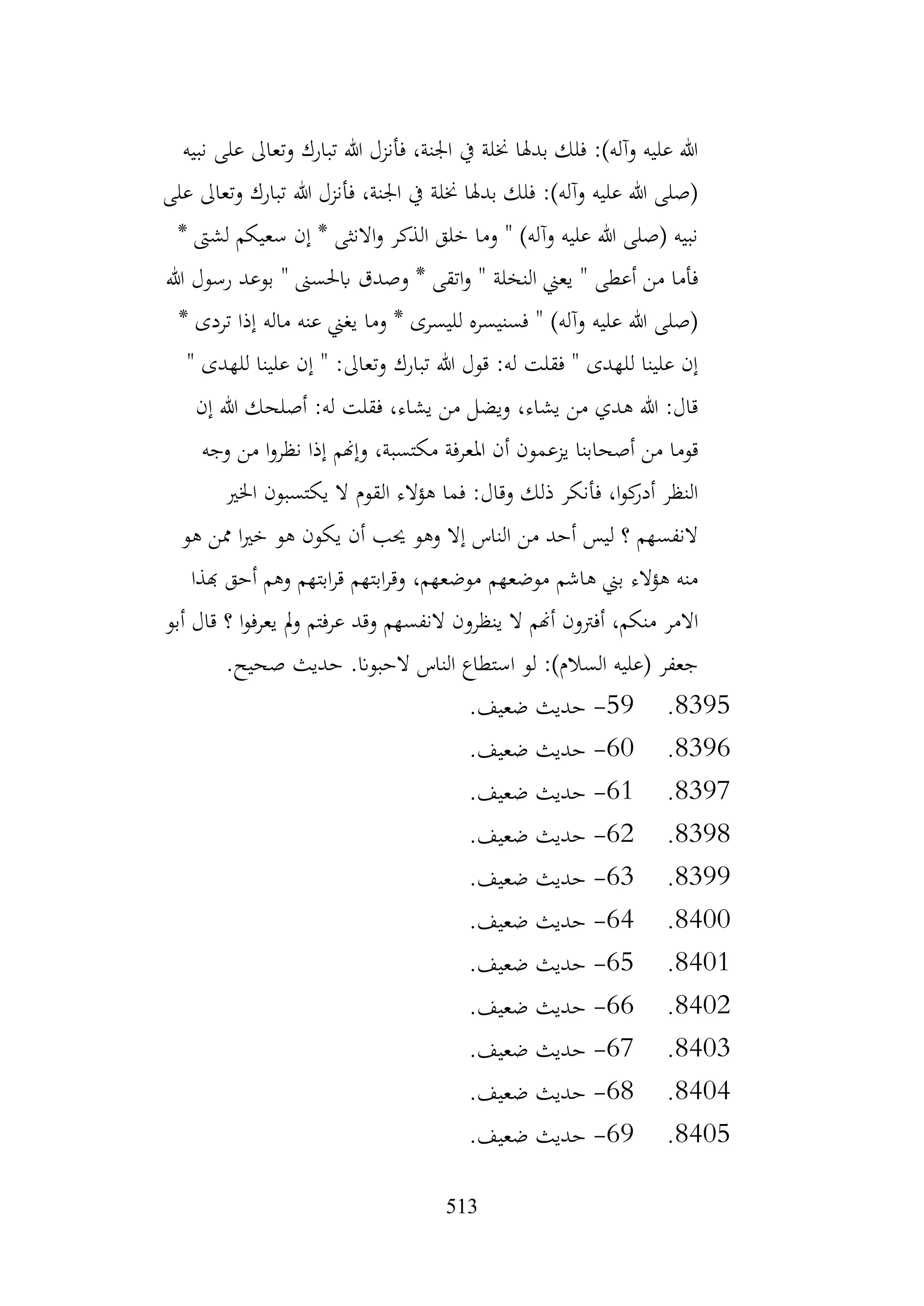 513
‫نبيه‬ ‫على‬ ‫وتعاىل‬ ‫تبارك‬ ‫هللا‬ ‫فأنزل‬ ،‫اجلنة‬ ‫يف‬ ‫خنلة‬ ‫بدهلا‬ ‫فلك‬ :)‫وآله‬ ‫عليه‬ ‫هللا‬
‫على‬ ‫وتعاىل‬ ‫تبارك‬ ‫هللا‬ ‫فأنزل‬ ،‫اجلنة‬ ‫يف‬ ‫خنلة‬ ‫بدهلا‬ ‫فلك‬ :)‫وآله‬ ‫عليه‬ ‫هللا‬ ‫(صلى‬
* ‫لشىت‬ ‫سعيكم‬ ‫إن‬ * ‫االنثى‬‫و‬ ‫الذكر‬ ‫خلق‬ ‫وما‬ " )‫وآله‬ ‫عليه‬ ‫هللا‬ ‫(صلى‬ ‫نبيه‬
‫و‬ * ‫اتقى‬‫و‬ " ‫النخلة‬ ‫يعين‬ " ‫أعطى‬ ‫من‬ ‫فأما‬
‫هللا‬ ‫رسول‬ ‫بوعد‬ " ‫ابحلسىن‬ ‫صدق‬
* ‫تردى‬ ‫إذا‬ ‫ماله‬ ‫عنه‬ ‫يغين‬ ‫وما‬ * ‫لليسرى‬ ‫فسنيسره‬ " )‫وآله‬ ‫عليه‬ ‫هللا‬ ‫(صلى‬
" ‫للهدى‬ ‫علينا‬ ‫إن‬ " :‫وتعاىل‬ ‫تبارك‬ ‫هللا‬ ‫قول‬ :‫له‬ ‫فقلت‬ " ‫للهدى‬ ‫علينا‬ ‫إن‬
‫إن‬ ‫هللا‬ ‫أصلحك‬ :‫له‬ ‫فقلت‬ ،‫يشاء‬ ‫من‬ ‫ويضل‬ ،‫يشاء‬ ‫من‬ ‫هدي‬ ‫هللا‬ :‫قال‬
‫املع‬ ‫أن‬ ‫يزعمون‬ ‫أصحابنا‬ ‫من‬ ‫قوما‬
‫وجه‬ ‫من‬ ‫ا‬‫و‬‫نظر‬ ‫إذا‬ ‫وإهنم‬ ،‫مكتسبة‬ ‫رفة‬
‫اخلري‬ ‫يكتسبون‬ ‫ال‬ ‫القوم‬ ‫هؤالء‬ ‫فما‬ :‫وقال‬ ‫ذلك‬ ‫فأنكر‬ ،‫ا‬‫و‬‫ك‬
‫أدر‬ ‫النظر‬
‫هو‬ ‫ممن‬ ‫ا‬‫ري‬‫خ‬ ‫هو‬ ‫يكون‬ ‫أن‬ ‫حيب‬ ‫وهو‬ ‫إال‬ ‫الناس‬ ‫من‬ ‫أحد‬ ‫ليس‬ ‫؟‬ ‫النفسهم‬
‫هبذا‬ ‫أحق‬ ‫وهم‬ ‫ابتهم‬‫ر‬‫ق‬ ‫ابتهم‬‫ر‬‫وق‬ ،‫موضعهم‬ ‫موضعهم‬ ‫هاشم‬ ‫بين‬ ‫هؤالء‬ ‫منه‬
‫ينظرو‬ ‫ال‬ ‫أهنم‬ ‫أفرتون‬ ،‫منكم‬ ‫االمر‬
‫أبو‬ ‫قال‬ ‫؟‬ ‫ا‬‫و‬‫يعرف‬ ‫مل‬‫و‬ ‫عرفتم‬ ‫وقد‬ ‫النفسهم‬ ‫ن‬
.‫صحيح‬ ‫حديث‬ .‫الحبوان‬ ‫الناس‬ ‫استطاع‬ ‫لو‬ :)‫السالم‬ ‫(عليه‬ ‫جعفر‬
8395
.
59
-
.‫ضعيف‬ ‫حديث‬
8396
.
60
-
.‫ضعيف‬ ‫حديث‬
8397
.
61
-
.‫ضعيف‬ ‫حديث‬
8398
.
62
-
.‫ضعيف‬ ‫حديث‬
8399
.
63
-
.‫ضعيف‬ ‫حديث‬
8400
.
64
-
.‫ضعيف‬ ‫حديث‬
8401
.
65
-
.‫ضعيف‬ ‫حديث‬
8402
.
66
-
.‫ضعيف‬ ‫حديث‬
8403
.
67
-
.‫ضعيف‬ ‫حديث‬
8404
.
68
-
.‫ضعيف‬ ‫حديث‬
8405
.
69
-
.‫ضعيف‬ ‫حديث‬
 