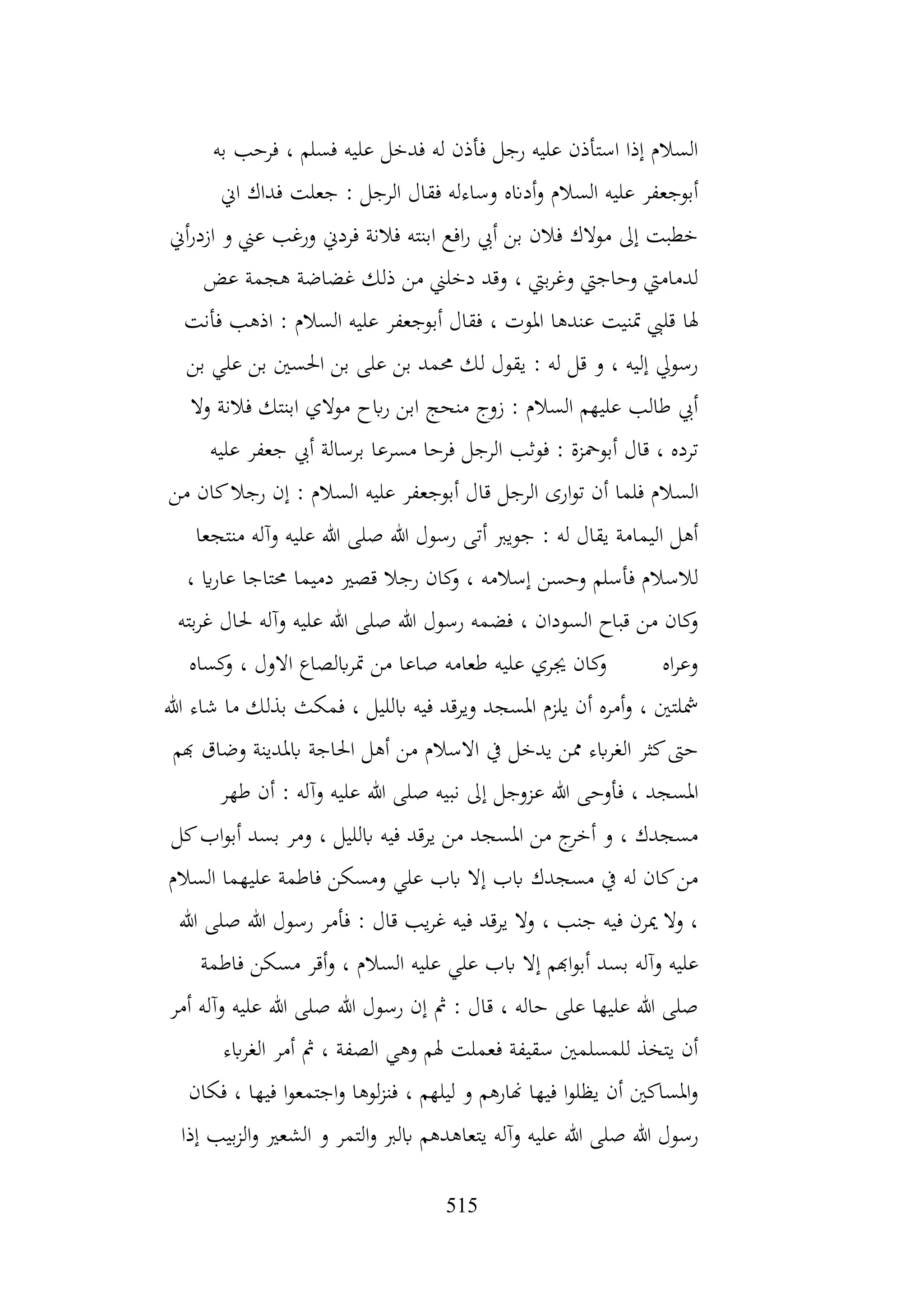 515
‫به‬ ‫فرحب‬ ، ‫فسلم‬ ‫عليه‬ ‫فدخل‬ ‫له‬ ‫فأذن‬ ‫رجل‬ ‫عليه‬ ‫استأذن‬ ‫إذا‬ ‫السالم‬
‫اين‬ ‫فداك‬ ‫جعلت‬ : ‫الرجل‬ ‫فقال‬ ‫وساءله‬ ‫أدانه‬‫و‬ ‫السالم‬ ‫عليه‬ ‫أبوجعفر‬
‫أين‬‫ر‬‫ازد‬ ‫و‬ ‫عين‬ ‫ورغب‬ ‫فردين‬ ‫فالنة‬ ‫ابنته‬ ‫افع‬‫ر‬ ‫أيب‬ ‫بن‬ ‫فالن‬ ‫موالك‬ ‫إىل‬ ‫خطبت‬
‫عض‬ ‫هجمة‬ ‫غضاضة‬ ‫ذلك‬ ‫من‬ ‫دخلين‬ ‫وقد‬ ، ‫بيت‬‫ر‬‫وغ‬ ‫وحاجيت‬ ‫لدماميت‬
‫هلا‬
‫فأنت‬ ‫اذهب‬ : ‫السالم‬ ‫عليه‬ ‫أبوجعفر‬ ‫فقال‬ ، ‫املوت‬ ‫عندها‬ ‫متنيت‬ ‫قليب‬
‫بن‬ ‫علي‬ ‫بن‬ ‫احلسني‬ ‫بن‬ ‫على‬ ‫بن‬ ‫حممد‬ ‫لك‬ ‫يقول‬ : ‫له‬ ‫قل‬ ‫و‬ ، ‫إليه‬ ‫رسويل‬
‫وال‬ ‫فالنة‬ ‫ابنتك‬ ‫موالي‬ ‫ابح‬‫ر‬ ‫ابن‬ ‫منحج‬ ‫زوج‬ : ‫السالم‬ ‫عليهم‬ ‫طالب‬ ‫أيب‬
‫عليه‬ ‫جعفر‬ ‫أيب‬ ‫برسالة‬ ‫مسرعا‬ ‫فرحا‬ ‫الرجل‬ ‫فوثب‬ : ‫أبومحزة‬ ‫قال‬ ، ‫ترده‬
‫الس‬
‫من‬ ‫كان‬‫رجال‬ ‫إن‬ : ‫السالم‬ ‫عليه‬ ‫أبوجعفر‬ ‫قال‬ ‫الرجل‬ ‫ارى‬‫و‬‫ت‬ ‫أن‬ ‫فلما‬ ‫الم‬
‫منتجعا‬ ‫وآله‬ ‫عليه‬ ‫هللا‬ ‫صلى‬ ‫هللا‬ ‫رسول‬ ‫أتى‬ ‫جويرب‬ : ‫له‬ ‫يقال‬ ‫اليمامة‬ ‫أهل‬
، ‫اي‬‫ر‬‫عا‬ ‫حمتاجا‬ ‫دميما‬ ‫قصري‬ ‫رجال‬ ‫كان‬
‫و‬ ، ‫إسالمه‬ ‫وحسن‬ ‫فأسلم‬ ‫لالسالم‬
‫حل‬ ‫وآله‬ ‫عليه‬ ‫هللا‬ ‫صلى‬ ‫هللا‬ ‫رسول‬ ‫فضمه‬ ، ‫السودان‬ ‫قباح‬ ‫من‬ ‫كان‬
‫و‬
‫بته‬‫ر‬‫غ‬ ‫ال‬
‫كساه‬
‫و‬ ، ‫االول‬ ‫ابلصاع‬‫ر‬‫مت‬ ‫من‬ ‫صاعا‬ ‫طعامه‬ ‫عليه‬ ‫جيري‬ ‫كان‬
‫و‬ ‫اه‬‫ر‬‫وع‬
‫هللا‬ ‫شاء‬ ‫ما‬ ‫بذلك‬ ‫فمكث‬ ، ‫ابلليل‬ ‫فيه‬ ‫ويرقد‬ ‫املسجد‬ ‫يلزم‬ ‫أن‬ ‫أمره‬‫و‬ ، ‫مشلتني‬
‫هبم‬ ‫وضاق‬ ‫ابملدينة‬ ‫احلاجة‬ ‫أهل‬ ‫من‬ ‫االسالم‬ ‫يف‬ ‫يدخل‬ ‫ممن‬ ‫ابء‬‫ر‬‫الغ‬ ‫كثر‬‫حىت‬
‫هللا‬ ‫صلى‬ ‫نبيه‬ ‫إىل‬ ‫عزوجل‬ ‫هللا‬ ‫فأوحى‬ ، ‫املسجد‬
‫طهر‬ ‫أن‬ : ‫وآله‬ ‫عليه‬
‫كل‬‫اب‬‫و‬‫أب‬ ‫بسد‬ ‫ومر‬ ، ‫ابلليل‬ ‫فيه‬ ‫يرقد‬ ‫من‬ ‫املسجد‬ ‫من‬ ‫ج‬
‫أخر‬ ‫و‬ ، ‫مسجدك‬
‫السالم‬ ‫عليهما‬ ‫فاطمة‬ ‫ومسكن‬ ‫علي‬ ‫ابب‬ ‫إال‬ ‫ابب‬ ‫مسجدك‬ ‫يف‬ ‫له‬ ‫كان‬‫من‬
‫هللا‬ ‫صلى‬ ‫هللا‬ ‫رسول‬ ‫فأمر‬ : ‫قال‬ ‫يب‬‫ر‬‫غ‬ ‫فيه‬ ‫يرقد‬ ‫وال‬ ، ‫جنب‬ ‫فيه‬ ‫ميرن‬ ‫وال‬ ،
‫الس‬ ‫عليه‬ ‫علي‬ ‫ابب‬ ‫إال‬ ‫اهبم‬‫و‬‫أب‬ ‫بسد‬ ‫وآله‬ ‫عليه‬
‫فاطمة‬ ‫مسكن‬ ‫أقر‬‫و‬ ، ‫الم‬
‫أمر‬ ‫وآله‬ ‫عليه‬ ‫هللا‬ ‫صلى‬ ‫هللا‬ ‫رسول‬ ‫إن‬ ‫مث‬ : ‫قال‬ ، ‫حاله‬ ‫على‬ ‫عليها‬ ‫هللا‬ ‫صلى‬
‫ابء‬‫ر‬‫الغ‬ ‫أمر‬ ‫مث‬ ، ‫الصفة‬ ‫وهي‬ ‫هلم‬ ‫فعملت‬ ‫سقيفة‬ ‫للمسلمني‬ ‫يتخذ‬ ‫أن‬
‫فكان‬ ، ‫فيها‬ ‫ا‬‫و‬‫اجتمع‬‫و‬ ‫لوها‬‫ز‬‫فن‬ ، ‫ليلهم‬ ‫و‬ ‫هنارهم‬ ‫فيها‬ ‫ا‬‫و‬‫يظل‬ ‫أن‬ ‫املساكني‬‫و‬
‫يتعا‬ ‫وآله‬ ‫عليه‬ ‫هللا‬ ‫صلى‬ ‫هللا‬ ‫رسول‬
‫إذا‬ ‫بيب‬‫ز‬‫ال‬‫و‬ ‫الشعري‬ ‫و‬ ‫التمر‬‫و‬ ‫ابلرب‬ ‫هدهم‬
 